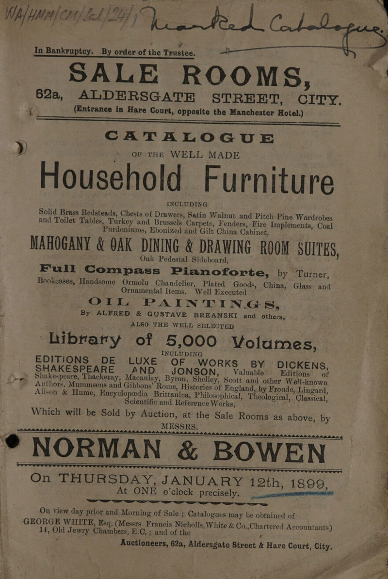 Lo a ea ae ae a , ¥ In Bankruptcy. By order of the Trustee. SALE ROOMS, i (Entrance in Hare Court, opposite the Manchester Hotel.) a ER Sia ERA rae CATALOGUE oF THE WELL MADE Household Furniture INCLUDING Solid Brass Bedsteads, Chests of Drawers, Satin Walnut and Pitch Pine Wardrobes and Toilet Tables, Turkey and Brussels Carpets, Fenders, Fire Implements, Coal Purdoniums, Ebonized and Gilt China Cabinet, d Oak Pedestal Sideboard, Full Compass Pianoforte, by Turner, Bookcases, Handsome Ormolu Chandelier, Plated Goods, Ornamental Items. Well Executed OIL PAINTINGS, By ALFRED &amp; GUSTAVE BREANSKI and others, ALSO THE WELL SELECTED e Library of 5,000 Volumes, INCLUDING ; EDITIONS DE LUXE. OF WORKS” BY DICKENS, SHAKESPEARE AND JONSON, Valuable’ Editions» co? a Shakespeare, Thackeray, Macaulay, Byron, Shelley, Scott and other Well-known “A. Authors, Mummsens and Gibbons’ Rome, Histories of England, by Froude, Lingard, Alison &amp; Hume, Encyclopedia Brittanica, Philosophical, Theological, Classical, Scientific and Reference Works, Which will be Sold by Auction, at the Sale Rooms as above, MESSRS. : China, Glass and by ‘ On THURSDAY: JANUARY 12th, 1899, At ONE o’clock PLECISE]Y. —_ ,carvesinanmnmenmnerenerenie i On view day prior and Morning of Sale ; Catalogues may be obtained of ; _ GEORGE WHITE, Esq. (Messrs. Francis Nicholls, White &amp; Co.,Chartered Accountants) e 14, Old Jewry Chambers, E.C. ; and of the Auctioneers, 62a, Aldersgate Street &amp; Hare Court, City. a .