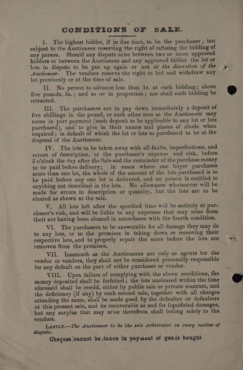 CONDITIONS OF SALE. Oreos {. The highest bidder, if in due time, to be the purchaser , but subject to the Auctioneer reserving the right of refusing the bidding of any person. Should any dispute arise between two or more approved bidders or between the Auctioneer and any approved bidder the lot or lots in dispute to be put up again or not at the discretion of the Auctioneer. The vendors reserve the right to bid and withdraw any lot previously or at the time of sale. II. No person to advance less than Is. at each bidding; above five pounds, 5s.; and so or in proportion; nor shall such bidding be retracted. III. The purchasers are to pay down immediately a deposit of five shillings in the pound, or such other sum as the Auctioneer may name in part payment (each deposit to be applicable to any lot or lots purchased), and to give in their names and places of abode when required ; in default of which the lot or lots so purchased to be at the disposal of the Auctioneer. IV. The lots to be taken away with all faults, imperfections, and errors of description, at the purchaser’s expense and risk, before 5 o’clock the day after the Sale and the remainder of the purchase money to be paid before delivery; in cases where one buyer purchases more than one lot, the whole of the amount of the lots purchased is to be paid before any one lot is delivered, and no person is entitled to anything not described in the lots. No allowance whatsoever will be made for errors in description or quantity, but the lots are to be cleared as shown at the sale. V. All lots left after the specified time will be entirely at pur- chaser’s risk, and will be liable to any expenses that may arise from their not having been cleared in accordance with the fourth condition. VI. The purchasers to be answerable for all damage they may do to any lots, or to the premises in taking down or removing their respective lots, and to properly repair the same before the lots are removed from the premises, VII. Inasmuch as the Auctioneers act only as agents for the vendor or vendors, they shall not be considered personally responsible for any default on the part of either purchaser or vendor. VIII. Upon failure of complying with the above conditions, the money deposited shall be forfeited; the lots uncleared within the time aforesaid shall be resold, either by public sale or private contract, and _ the deficiency (if any) by such second sale, together with all charges attending the same, shall be made good by the defaulter or defaulters at this present sale, and be recoverable as and for liquidated damages, but any surplus that may arise therefrom shall belong solely to the vendors. Lastty.—Zhe Auctioneer to be the sole Arbitrator in every matter of dispute. Cheques ‘cannot be.taken in payment of goods bought