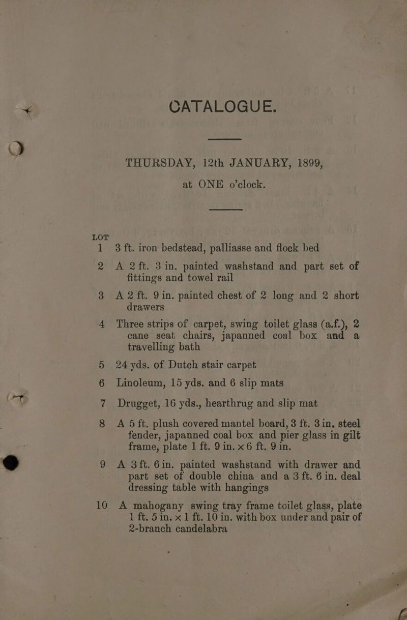 ~< CATALOGUE. THURSDAY, 12th JANUARY, 1899, at ONE o’clock. LOT 1 3 ft. iron bedstead, palliasse and flock bed 2 A 2ft. 3 in. painted washstand and part set of fittings and towel rail 3 A 2 ft. 9in. painted chest of 2 long and 2 short drawers 4 Three strips of carpet, swing toilet glass (a.f.), 2 cane seat chairs, japanned coal box and a travelling bath 5 24 yds. of Dutch stair carpet 6 Linoleum, 15 yds. and 6 slip mats Drugget, 16 yds., hearthrug and slip mat 8 A 5 ft. plush covered mantel board, 3 ft. 3in. steel fender, japanned coal box and pier glass in gilt frame, plate 1 ft. 9 in. x 6 ft. 9 in. 9 9 A 3ft. 6in. painted washstand with drawer and part set of double china and a 3 ft. 6 in. deal dressing table with hangings 10 A mahogany swing tray frame toilet glass, plate 1 ft. 5in. x 1 ft. 10 in. with box under and pair of 2-branch candelabra