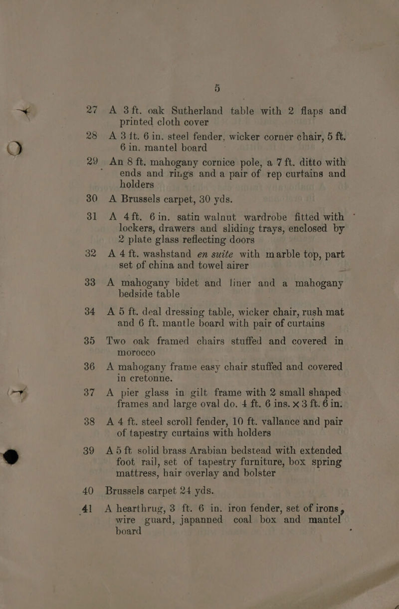 27 28 30 31 32 33 34 35 36 37 38 39 40 5 A 3ft. oak Sutherland table with 2 flaps and printed cloth cover A 3 ft. 6 in. steel fender, wicker corner chair, 5 ft. An 8 ft. mahogany cornice pole, a 7 ft. ditto with ends and rings and a pair of rep curtains and holders A Brussels carpet, 30 yds. A 4ft. 6in. satin walnut wardrobe fitted with ~ lockers, drawers and sliding trays, enclosed by 2 plate glass reflecting doors A 4 ft. washstand en suite with marble top, part set of china and towel airer A mahogany bidet and liner and a mahogany bedside table : | A 5 ft. deal dressing table, wicker chair, rush mat and 6 ft. mantle board with pair of curtains Two oak framed chairs stuffed and covered in morocco A mahogany frame easy chair stuffed and covered in cretonne. A pier glass in gilt frame with 2 small shaped frames and large oval do. 4 ft. 6 ins. x 3 ft. 6 in: A 4 ft. steel scroll fender, 10 ft. vallance and pair of tapestry curtains with holders A 5 ft solid brass Arabian bedstead with extended foot rail, set of tapestry furniture, box spring mattress, hair overlay and bolster Brussels carpet 24 yds. A hearthrug, 3 ft. 6 in. iron fender, set of irons, wire guard, japanned coal box and mantel board :