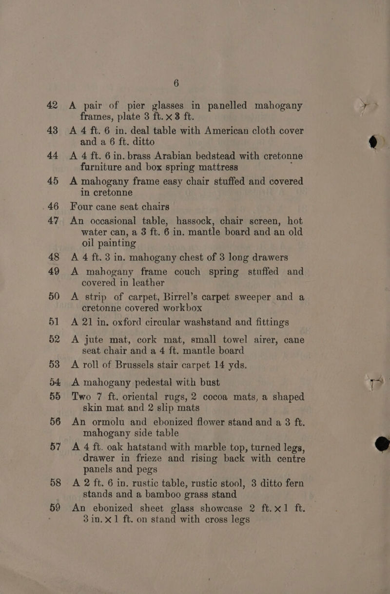 42 43 44 45 46 47 48 49 50 51 52 53 o+ 59 56 58 59 6 A pair of pier glasses in panelled mahogany frames, plate 3 ft. x3 ft. A 4 ft. 6 in. deal table with American cloth cover and a 6 ft. ditto A 4 ft. 6 in. brass Arabian bedstead with cretonne furniture and box spring mattress A mahogany frame easy chair stuffed and covered in cretonne Four cane seat chairs — An occasional table, hassock, chair screen, hot water can, a 3 ft. 6 in. mantle board and an old oil painting A 4 ft. 3 in. mahogany chest of 3 long drawers A mahogany frame couch spring stuffed and covered in leather A strip of carpet, Birrel’s carpet sweeper and a cretonne covered workbox A 21 in. oxford circular washstand and fittings A jute mat, cork mat, small towel airer, cane seat chair and a 4 ft. mantle board A roll of Brussels stair carpet 14 yds. A mahogany pedestal with bust Two 7 ft. oriental rugs, 2 cocoa mats, a shaped skin mat and 2 slip mats An ormolu and ebonized flower stand and a 3 ft. mahogany side table drawer in frieze and rising back with centre panels and pegs stands and a bamboo grass stand An ebonized sheet glass showcase 2 ft.x1 ft. 3 in. x1 ft. on stand with cross legs i?