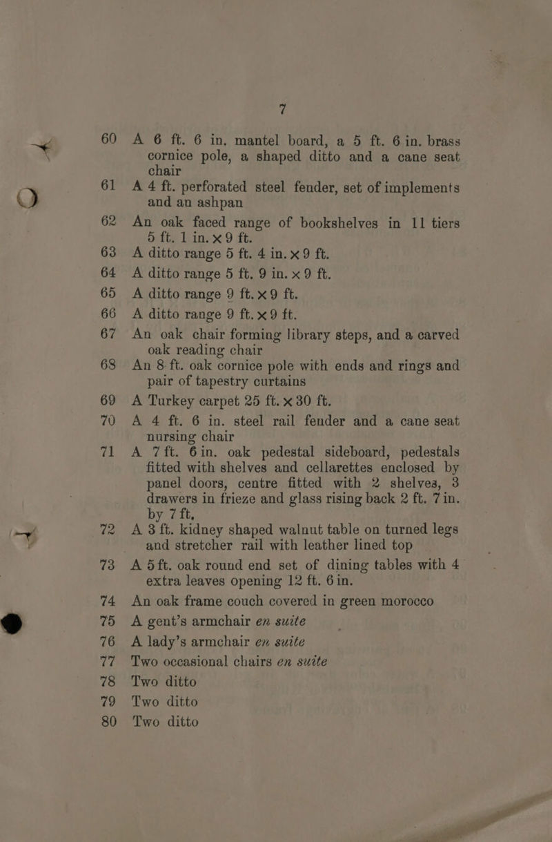 A 6 ft. 6 in. mantel board, a 5 ft. 6 in. brass cornice pole, a shaped ditto and a cane seat chair A 4 ft. perforated steel fender, set of implements and an ashpan An oak faced range of bookshelves in 11 tiers dite linex 9 ft: A ditto range 5 ft. 4 in. x9 ft. A ditto range 5 ft. 9 in. x 9 ft. A ditto range 9 ft.x9 ft. A ditto range 9 ft.x9 ft. An oak chair forming library steps, and a carved oak reading chair An 8 ft. oak cornice pole with ends and rings and pair of tapestry curtains A Turkey carpet 25 ft. x 30 ft. A 4 ft. 6 in. steel rail fender and a cane seat nursing chair A 7ft. 6in. oak pedestal sideboard, pedestals fitted with shelves and cellarettes enclosed by panel doors, centre fitted with 2 shelves, 3 drawers in frieze and glass rising back 2 ft. 7 in. by 7 ft, A 3 ft. kidney shaped walnut table on turned legs and stretcher rail with leather lined top extra leaves opening 12 ft. 6 in. An oak frame couch covered in green morocco A gent’s armchair en suite A lady’s armchair en suite Two occasional chairs en suzte Two ditto Two ditto Two ditto