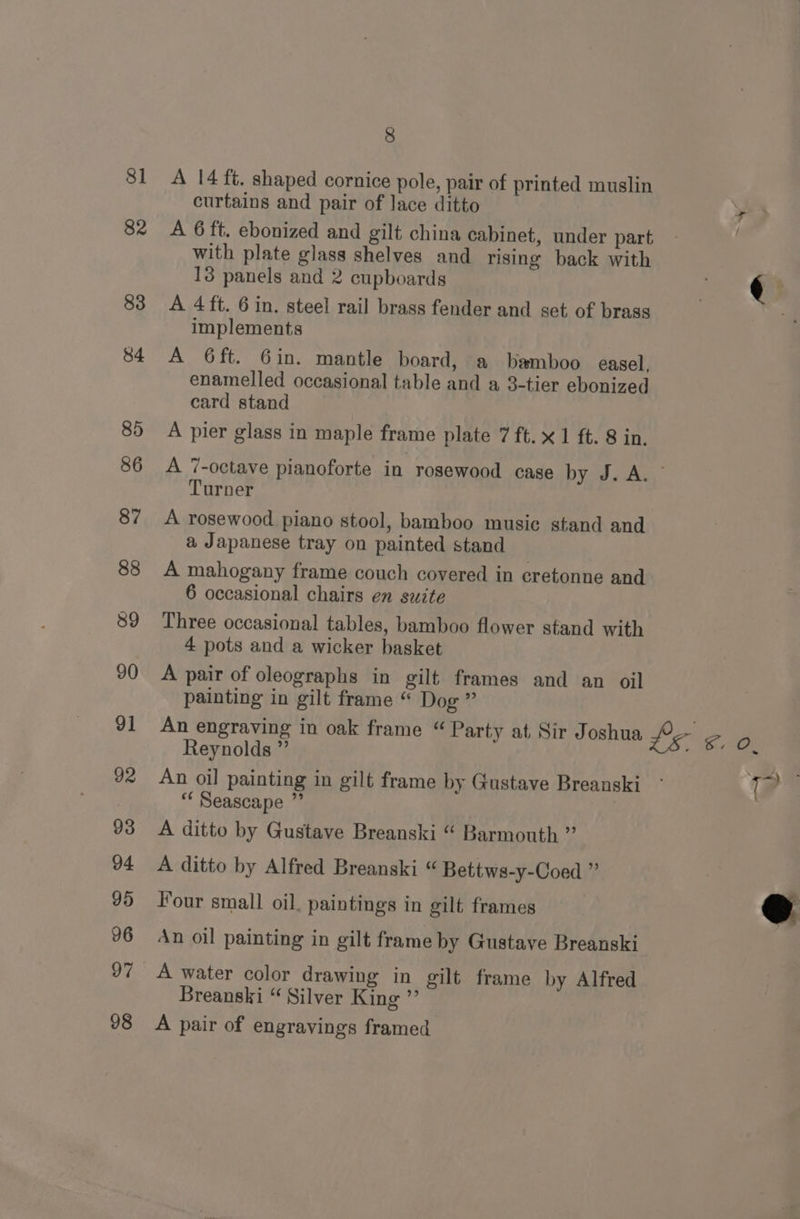 8] 82 83 84 85 86 87 88 39 90 91 92 93 94 95 96 97 98 8 A 14 ft. shaped cornice pole, pair of printed muslin curtains and pair of lace ditto A 6 ft. ebonized and gilt china cabinet, under part with plate glass shelves and rising back with 13 panels and 2 cupboards A 4ft. 6 in. steel rail brass fender and set of brass implements A 6ft. 6in. mantle board, a bamboo easel, enamelled occasional table and a 3-tier ebonized card stand A pier glass in maple frame plate 7 ft. x 1 ft. 8 in. A 7-octave pianoforte in rosewood case bye. Ay,’ Turner A rosewood piano stool, bamboo music stand and a Japanese tray on painted stand | A mahogany frame couch covered in cretonne and 6 occasional chairs en suite Three occasional tables, bamboo flower stand with 4 pots and a wicker basket A pair of oleographs in gilt frames and an oil painting in gilt frame “ Dog ” Reynolds ”’ An oil painting in gilt frame by Gustave Breanski * Seascape ” 3 A ditto by Gustave Breanski “ Barmouth ” A ditto by Alfred Breanski “ Bettws-y-Coed ” Four small oil, paintings in gilt frames An oil painting in gilt frame by Gustave Breanski A water color drawing in gilt frame by Alfred Breanski “ Silver King ”’ A pair of engravings framed