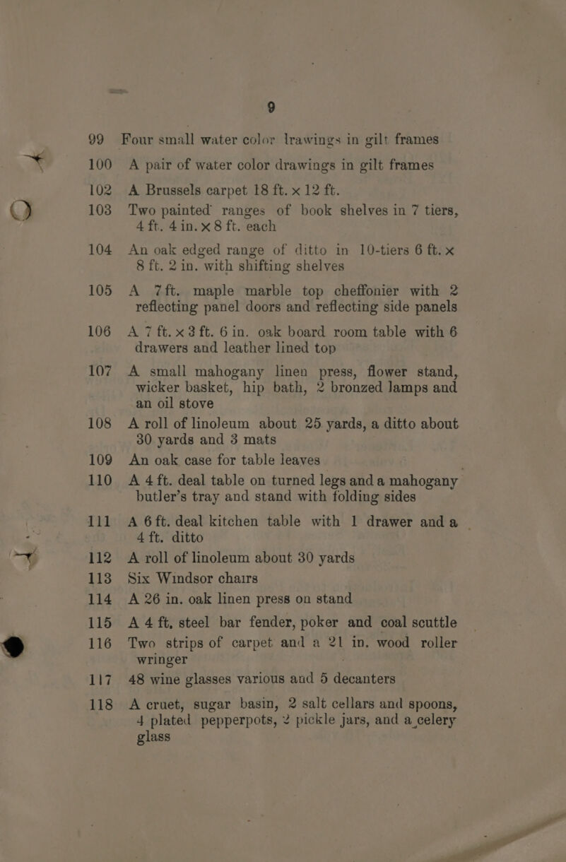 Q 100 102 103 104 105 A pair of water color drawings in gilt frames A Brussels carpet 18 ft. x 12 ft. Two painted ranges of book shelves in 7 tiers, 4 ft. 4in.x 8 ft. each An oak edged range of ditto in 10-tiers 6 ft. x 8 ft. 21n. with shifting shelves A 7ft. maple marble top cheffonier with 2 reflecting panel doors and reflecting side panels A 7 ft.x2ft. 6in. oak board room table with 6 drawers and leather lined top A small mahogany linen press, flower stand, wicker basket, hip bath, 2 bronzed Jamps and an oil stove A roll of linoleum about 25 yards, a ditto about 30 yards and 3 mats An oak case for table leaves A 4 ft. deal table on turned legs and a mahogany butler’s tray and stand with folding sides A 6ft. deal kitchen table with 1 drawer anda ~ 4 ft. ditto A roll of linoleum about 30 yards Six Windsor chairs A 26 in. oak linen press on stand A 4 ft, steel bar fender, poker and coal scuttle Two strips of carpet and a 21 in. wood roller wringer . 48 wine glasses various aud 5 decanters A cruet, sugar basin, 2 salt cellars and spoons, 4 plated pepperpots, 2 pickle jars, and a celery glass