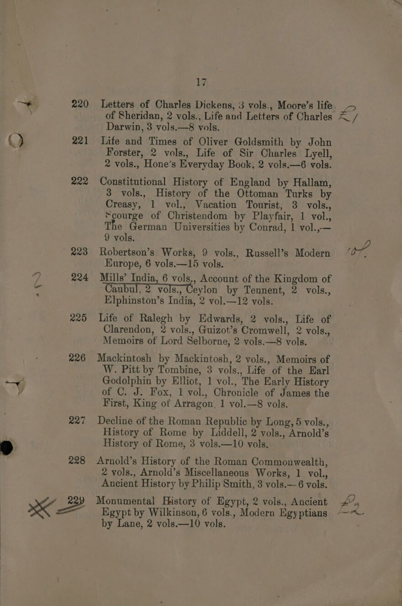() 221 222 223 mee) = 17 Letters of Charles Dickens, 3 vols., Moore’s life of Sheridan, 2 vols., Life and Letters of Charles Darwin, 3 vols.—8 vols. Life and Times of Oliver Goldsmith by John Forster, 2 vols., Life of Sir Charles Lyell, 2 vols., Hone’s Everyday Book, 2 vols.—6 vols. Constitutional History of England by Hallam, 3 vols., History of the Ottoman Turks by Creasy, 1 vol., Vacation Tourist, 3 vols., “courge of Christendom by Playfair, 1 vol., The German Universities by Conrad, 1 vol.,— 9 vols. Robertson’s. Works, 9 vols., Russell’s Modern Hurope, 6 vols.—15 vols. ~ Mills’ India, 6 vols., Account of the Kingdom of Caubul, 2 vols, Ceylon by Tennent, 2 vols., Elphinston’s India, 2 vol.—12 vols. Life of Ralegh by Edwards, 2 vols., Life of Clarendon, 2 vols., Guizot’s Cromwell, 2 vols., Memoirs of Lord Selborne, 2 vols.—8 vols. Mackintosh by Mackintosh, 2 vols., Memoirs of W. Pitt by Tombine, 3 vols., Life of the Earl Godolphin by Elliot, 1 vol., The Early History of C. J. Fox, 1 vol., Chronicle of James the First, King of Arragon, 1 vol.—8 vols. Decline of the Roman Republic by Long, 5 vols., History of Rome by Liddell, 2 vols., Arnold’s History of Rome, 3 vols.—10 vols. Arnold’s History of the Roman Commonwealth, 2 vols., Arnold’s Miscellaneous Works, 1 vol., Ancient History by Philip Smith, 3 vols.—6 vols. Monumental History of Egypt, 2 vols., Ancient Egypt by Wilkinson, 6 vols., Modern Egyptians As