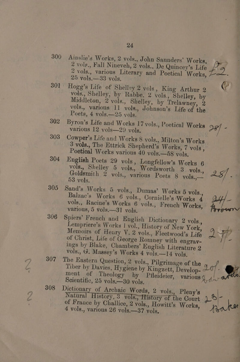300 301 302 303 304 305 306 307 308 24 Ainslie’s Works, 2 vols., John Saunders’ Works, lr 2 vols., Fall Nineveh, 2 vols., De Quincey’s Life oe) ~ vols., various Literary and Poetical Works, > 25 vols.—-33 vols. 3 0 / Hogg’s Life of Shelley 2 vols, King Arthur 2 vols., Shelley, by Rabbe, 2 vols., Shelley, by Middleton, 2 vols., Shelley, by Trelawney, 2 vols., various 11 vols., Johnson’s Life of the Poets, 4 vols.—25 vols. Byron’s Life and Works 17 vols., Poetical Works 2¢/ . various 12 vols—29 vols. Cowper’s Life and Works 8 vols., Milton’s Works 3 vols., The Httrick Shepherd’s Works, 7 vols, Poetical Works various 40 vols.—-58 vols. English Poets 29 vols , Longfellow’s Works 6 vols., Shelley 5 vols., Wordsworth 3 vols., Goldsmith 2 vols., various Poets 8 vols.,— D3 vols. vols., Racine’s Works 6 vols., French Works, various, 5 vols.—31 vols. Spiers’ French and English Dictionary 2 vols., Lempriere’s Works | vol., History of New York, Memoirs of Henry V. 2 vols., Fleetwood’s Life ao of Christ, Life of George Romney with engray- ings by Blake, Chambers’ English Literature 2 vols., Gt. Massey’s Works 4 vols.—14 vols. The Eastern Question, 2 vols., Pilgrimage of the of, , Tiber by Davies, Hygiene by Kingzett, Develop- : &amp; Balzac’s Works 6 vols., Cornielle’s Works 4 Ay} ll \ 4 ment of Theology by Pfleideier, various Gd {, Scientific, 25 vols.—30 vols. Dictionary of Archaic Words, 2 vols., Pleny’s Natural History, 3 vols.; History of the Court Ae = of France by Challice, 2 vols., Howitt’s Works, Peaks