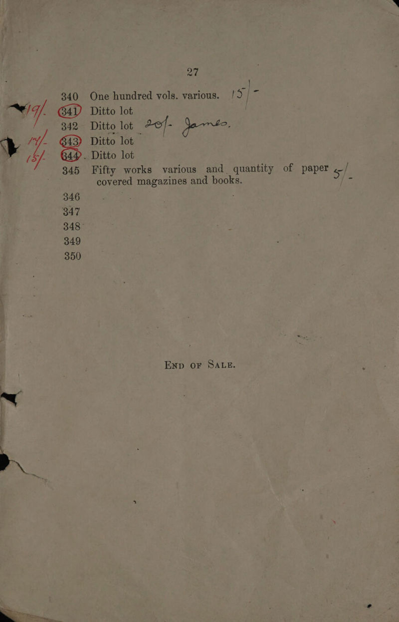 ad } 340 One hundred vols. various. ID | = 7. Ditto lot 342 Ditto lot dof- ) aire: 3 14 Ditto lot (Sf 84. Ditto lot | 345 Fifty works various and quantity of paper ./ a6 covered magazines and books. J} - 346 , 347 348° 349 350 ENp OF SALE.