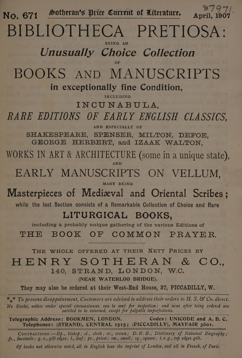 No. 671 Dotberan’s Price Current of Literature, Pei iis BIBLIOTHECA PRETIOSA: BEING AN Unusually Choice Collection BOOKS AND MANUSCRIPTS in exceptionally fine Condition, INCLUDING INCUNABULA, RARE EDITIONS OF FARLY ENGLISH CLASSICS, AND ESPECIALLY OF SHAKESPHARH, SPENSER, MILTON, DEFOE, GHORGH HERBERT, and IZAAK WALTON, WORKS IN ART &amp; ARCHITECTURE (some in a unique state), ND EARLY MANUSCRIPTS ON VELLUM, MANY BEING Masterpieces of Medieval and Oriental Scribes; while the last Section consists of a Remarkable Collection of Choice and Rare LITURGICAL BOOKS, including a probably unique gathering of the various Editions of THERE BOOK OF COMMON PRAYER. THE WHOLE OFFERED AT THEIR NETT PRICES BY HENRY SOTHERAN &amp; CoO, 140, STRAND, LONDON, WC. (NEAR WATERLOO BRIDGE). They may also be ordered at their West-End House, 87, PICCADILLY, W. * * To prevent disappointment, Customers are advised to address their orders to H. S. &amp;© Co. direct. No Books, unless undey special circumstances, can be sent for inspection; and none after being ordercd are entitled to be returned, except for palpable imperfections. Telegraphic Address: BOOKMEN, LONDON. Codes: UNICODE and A. B. C. Telephones: (STRAND), CENTRAL 1515; (PICCADILLY), MAYFAIR 3601. CONTRACTIONS :-—Bp., bishop; cl., cloth; cr., crown; D.N.B., Dictionary of National Biography ; fs., facsimile ; g.e., gilt edges; 1., leaf; pr., priest; sm., small; sq., square; t.e.g., top edges gilt. Of books not otherwise noted, all in English bear the imprint of London, and all in French, of Paris.