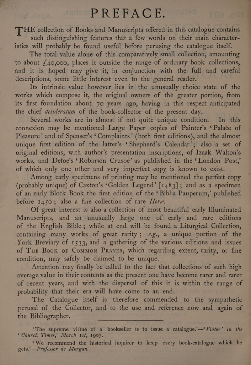 PREPS Ot: HE collection of Books and Manuscripts offered in this catalogue contains such distinguishing features that a few words on their main character- istics will probably be found useful before perusing the catalogue itself. The total value alone of this comparatively small collection, amounting to about £40,000, places it outside the range of ordinary book collections, and it is hoped may give it, in conjunction with the full and careful descriptions, some little interest even to the general reader. Its intrinsic value however lies in the unusually choice state of the works which compose it, the original owners of the greater portion, from its first foundation about 70 years ago, having in this respect anticipated the chief desideratum of the book-collector of the present day. Several works are in almost if not quite unique condition. In this connexion may be mentioned Large Paper copies of Painter’s ‘Palate of Pleasure’ and of Spenser’s ‘Complaints’ (both first editions), and the almost unique first edition of the latter’s ‘Shepherd’s Calendar’; also a set of original editions, with author’s presentation inscriptions, of Izaak Walton’s works, and Defoe’s ‘ Robinson Crusoe’ as published in the ‘London Post,’ of which only one other and very imperfect copy is known to exist. Among early specimens of printing may be mentioned the perfect copy (probably unique) of Caxton’s ‘Golden Legend’ [1483]; and as a specimen of an early Block Book the first edition of the ‘ Biblia Pauperum,’ published before 1450; also a fine collection of rare Hore. Of great interest is also a collection of most beautiful early Hluminated Manuscripts, and an unusually large one of early and rare editions of the English Bible; while at end will be found a Liturgical Collection, containing many works of great rarity; ¢.g., a unique portion of the _ York Breviary of 1533, and a gathering of the various editions and issues of THe Book or Common Prayer, which regarding extent, rarity, or fine condition, may safely be claimed to be unique. Attention may finally be called to the fact that collections of such high average value in their contents as the present one have become rarer and rarer of recent years, and with the dispersal of this it is within the range of probability that their era will have come to an end. The Catalogue itself is therefore commended to the sympathetic perusal of the Collector, and to the use and reference now and again of the Bibliographer. ‘The supreme virtue of a bookseller is to issue a catalogue.’—‘ Viator’ in the ‘Church Times,’ March ist, 1907. ‘We recommend the historical inquirer to keep every book-catalogue which he gets. —Professor de Morgan. |
