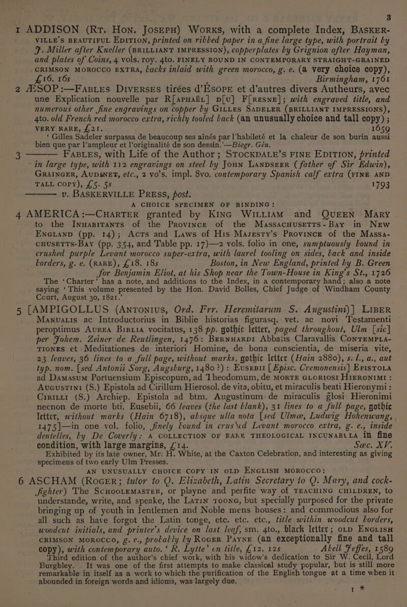 east 3 1 ADDISON (Rt. Hon. JosepH) Works, with a complete Index, BASKER- . VILLE'’S BEAUTIFUL EDITION, printed on ribbed paper in a fine large type, with portrait by F. Miller after Kneller (BRILLIANT IMPRESSION), copperplates by Grignion after Hayman, and plates of Coins, 4 vols. roy. 4to. FINELY BOUND IN CONTEMPORARY STRAIGHT-GRAINED CRIMSON MOROCCO EXTRA, Lacks inlaid with green morocco, g. e. (a very choice copy), £16, 16s ; Birmingham, 1761 2 AXSOP:—FABLES DIVERSES tirées d’ESOPE et d’autres divers Autheurs, avec une Explication nouvelle par R[apuaiit] p[u] F[Resne]; with engraved title, and numerous other fine engravings on copper by GILLES SADELER (BRILLIANT IMPRESSIONS), 4to. old French red morocco extra, richly tooled Lack (an unusually choice and tall copy) ; VERY RARE, £21. | 1659 ‘ Gilles Sadeler surpassa de beaucoup ses ainés par l'habileté et la chaleur de son burin aussi bien que par l’ampleur et l’originalité de son dessin.'—Biogr. Gén. — FAB Les, with Life of the Author ; STOCKDALE’S FINE EDITION, printed ‘in large type, with 112 engravings on steel by Joun LANDSEER ( father of Sir Edwin), GRAINGER, AUDWNET, elc,, 2 vo's. impl. 8vo. contemporary Spanish calf extra (YINE AND TALL Copy), £5. 58 i? 1793 — v. BASKERVILLE PREss, post. A CHOICE SPECIMEN OF BINDING: 4 AMERICA:—CHARTER granted by KiInc WILLIAM and QUEEN MARY to the Inwapirants of the Province of the Massacuusetts- Bay in NEw ENGLAND (pp. 14); Acts and Laws of His Masesry’s Province of the Massa- CHUSETTS-Bay (pp. 354, and Table pp. 17)—2 vols. folio in one, sumptuously bound in crushed purple Levant morocco super-extra, with laurel tooling on sides, Lack and inside lorders, g. e, (RARE), £18. 185 Boston, in New England, printed by B. Green Sor Benjamin Eliot, at his Shop near the Town-House in Sane's Sf5531726 The ‘Charter’ has a note, and additions to the Index, in a contemporary hand; also a note saying ‘This volume presented by the Hon. David Bolles, Chief Judge of Windham County Court, August 30, 1821.’ 5 [AMPIGOLLUS (Antonius, Ord. Frr. Heremitarum S. Augustint)] LIBER Manvatts ac Introductorius in Biblie historias figurasq. vet. ac novi Testamenti peroptimus AurEA Bisxia vocitatus, 138 pp. gothic letter, paged throughout, Ulm [sic] per Fohem. Zeiner de Reutlingen, 1476: BERNHARDI Abbaiis Claravallis ConTEMPLa- TIONES et Meditationes de interiori Homine, de bona conscientia, de miseria vite, 23 leaves, 36 lines to a full page, without marks, gothic letter (Hain 2880), s. l., a., aut typ. nom. [sed Antonii Sorg, Augslurg, 1480?) : Eusesu [ Episc. Cremonensis] Er1sto.a ad Damasum Portuensium Episcopum, ad 1 heodomum, de MorTE GLoriosi H1ERONIMI : Aveustini (S.) Epistola ad Cirillum Hierosol. de vita, obitu, et miraculis beati Hieronymi : Ciritzt1 (S.) Archiep. Epistola ad btm. Augustinum-de miraculis glosi Hieronimi necnon de morte bti. Eusebii, 66 /eaves (the lust blank), 31 lines to a full page, gothic letter, wzthout marks (Hain 6718), absque ulla nota {sed Ulme, Ludwig Hohenwang, 1475]—in one vol. folio, finely lLound in crus\ed Levant morocco extra, g. e., inside dentelles, Ly De Coverly: A COLLECTION OF RAKE THEOLOGICAL INCUNABLLA in fine condition, with large margins, £14. Sec. XV. Exhibited by its late owner, Mr. H. White, at the Caxton Celebration, and interesting as giving specimens of two early Ulm Presses. AN UNUSUALLY CHOICE COPY IN OLD ENGLISH MOROCCO: 6 ASCHAM (RocER; tutor to Q. Elizabeth, Latin Secretary to Q. Mary, and cock- Jighter) The Scuooremaster, or playne and perfite way of TEACHING CHILDREN, to understande, write, and speake, the Latin Toone, but specially purposed for the private bringing up of youth in lentlemen and Noble mens houses: and commodious also for all such as have forgot the Latin tonge, etc. etc. etc., title within woodcut lLorders, woodcut initials, and printer’s device on last leaf, sm. 4to., black letter; orp ENGuisH CRIMSON MOROCCO, g.¢., prolally ly RoceR Payne (an exceptionally fine and tall copy), with contemporary auto. ‘ R. Lytte’ on title, £12. 128 Abell Feffes, 1589 ‘Third edition of the author’s chief wo1k, with his widow’s dedication to Sir W. Cecil, Lord Burghley. It was one of the first attempts to make classical study popular, but is still more remarkable in itself as a work to which the purification of the English tongue at a time when it abounded in foreign words and idioms, was largely due. 3