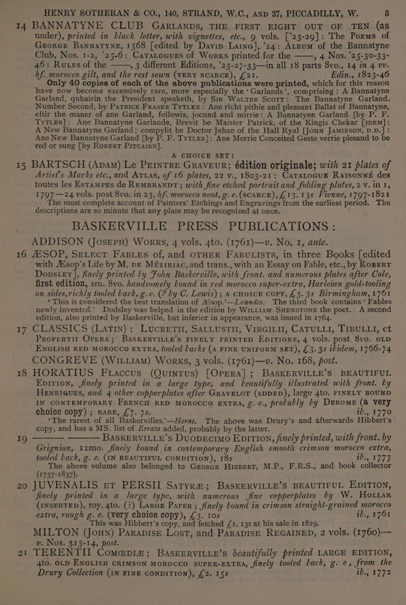 15 16 17 18 19 20 Ot under), printed in black letter, with vignettes, etc., 9 vols. [’23-29]: The Poems of GrorcE Bannatyne, 1568 [edited by Davin Laine], ’24: Atsum of the Bannatyne Club, Nos. 1-2, '25-6: Caratocuss of Works printed for the , + Nos. '25-30-33- 46: Rutss of the , 3 different Editions, ’23-27-33—in all 18 parts 8vo., 14 7m 4 vv. hf. morocco gilt, and the rest sewn (VERY SCARCE), £21. Edin., 1823-46 Only 40 copies of each of the above publications were printed, which for this reason have now become excessively rare, more especially the ‘Garlands’, comprising : A Bannatyne Garland, quhairin the President speaketh, by SrR WaLtTer Scott: The Bannatyne Garland. Number Second, by Patrick FRASER TyTLER: Ane richt pithie and pleasant Ballat of Bannatyne, eftir the maner of ane Garland, followis, jocund and mirrie: A Bannatyne Garland [by P. F. TyTLER]: Ane Bannatyne Garlande, Brevit be Maister Patrick, of the Kingis Chekar [IDEM]: A New Bannatyne Garland; compylit be Doctor Jehan of the Hall Ryal [JoHN JAMIESON, D.D.]: Ane New Bannatyne Garland [by P. F. TyTLer]: Ane Merrie Conceited Geste verrie plesand to be red or sung [by RogperT PItTcarrn]. A CHOICE SET: BARTSCH (Apam) Le PEINTRE GRAVEUR; édition originale; with 21 plates of Artist's Marks etc., and Aruas, of 16 plates, 22 v., 1803-21: CaTALOGUE RaIsonn£ des toutes les Estamres de REMBRANDT; with fine etched portrait and folding plates, 2 v.in 1, 1797 —24 vols. post 8vo. in 23, hf. morocco neat, g. e. (SCARCE), £13. 13s Vienne, 1797-1821 The most complete account of Painters’ Etchings and Engravings from the earliest period. The descriptions are so minute that any plate may be recognized at once. BASKERVILLE PRESS PUBLICATIONS : ADDISON (JosEepH) Works, 4 vols. 4to. (1761)—v. No. I, ante. JESOP, SELEcT FABLEs of, and OTHER FABULISTS, in three Books [edited with AXsop’s Life by M, ne Méziriac, and trans., with an Essay on Fable, etc., by RoBERT Dopstey |, finely printed ly Fohn Baskerville, with front. and numerous plates after Cole, first edition, sm. 8vo. handsomely Lound in red morocco super-extra, Harleian gold-tooling on sides, richly tooled back, g.e. (? by C. Lewis) ; A cHo1cE copy, £3. 3s Birmingham, 1761 ‘ This is considered the best translation of A‘sop.’-—Lowndes. The third book contains ‘ Fables newly invented.’ Dodsley was helped in the edition by WILLIAM SHENSTONE the poet. A second edition, also printed by Baskerville, but inferior in appearance, was issued in 1764. CLASSICS (LaTIn) : LucRETII, SALLUSTII, VIRGILII, CATULLI, TIBULLI, et PROPERTII OPERA; BASKERVILLE’S FINELY PRINTED EnitTions, 4 vols. post 8vo. OLD CONGREVE (WILLIAM) Works, 3 vols. (1761)—v. No. 168, post. HORATIUS Fraccus (Quintus) [OPERA]; BASKERVILLE’S BEAUTIFUL Epvirion, finely printed in a large type, and leautifully illustrated with front. by HeEnrIQuEs, and 4 other copperplates after GRaAvELOT (ADDED), large 4to. FINELY BOUND IN CONTEMPORARY FRENCH RED MOROCCO EXTRA, g. e., prolably ty DERome (a very choice copy) ; RARE, £7. 7s. ib., 1770 ‘The rarest of all Baskervilles..—Horne, The above was Drury’s and afterwards Hibbert’s copy, and has a MS. list of Errata added, probably by the latter. — BASKERVILLE’s DuUODEcIMo EDITION, finely printed, with front. by Grignion, 12mo. fineiy bound in contemporary English smooth crimson morocco extra, tooled Lack, g. e. (IN BEAUTIFUL CONDITION), 18s 1050379 The above volume also belonged to Grorce HisserT, M.P., F.R.S., and book collector (1757-1837). JUVENALIS er PERSII Satyra; BaskERVILLE’S BEAUTIFUL EDITION, finely printed in a large type, with numerous fine copperplates by W. Hoar (INSERTED), roy. 4to. (?) Lance Paper; finely Lound in crimson straight-grained morocco extra, rough g. e. (very choice copy), £3. 10s ib., 1761 This was Hibbert’s copy, and fetched £1. 13s at his sale in 1829. MILTON (JouN) ParapisE Lost, and PARADISE REGAINED, 2 vols. (1760)— v. Nos. 3.13-14, post. TERENTII CoM@pi#; BASKERVILLE’s beautifully printed LARGE EDITION, 4to. OLD ENGLISH CRIMSON MOROCCO SUPER-EXTRA, finely tooled Lack, g. e, from the Drury Collection (1N FINE CONDITION), £2. 158 ib., 1772 —