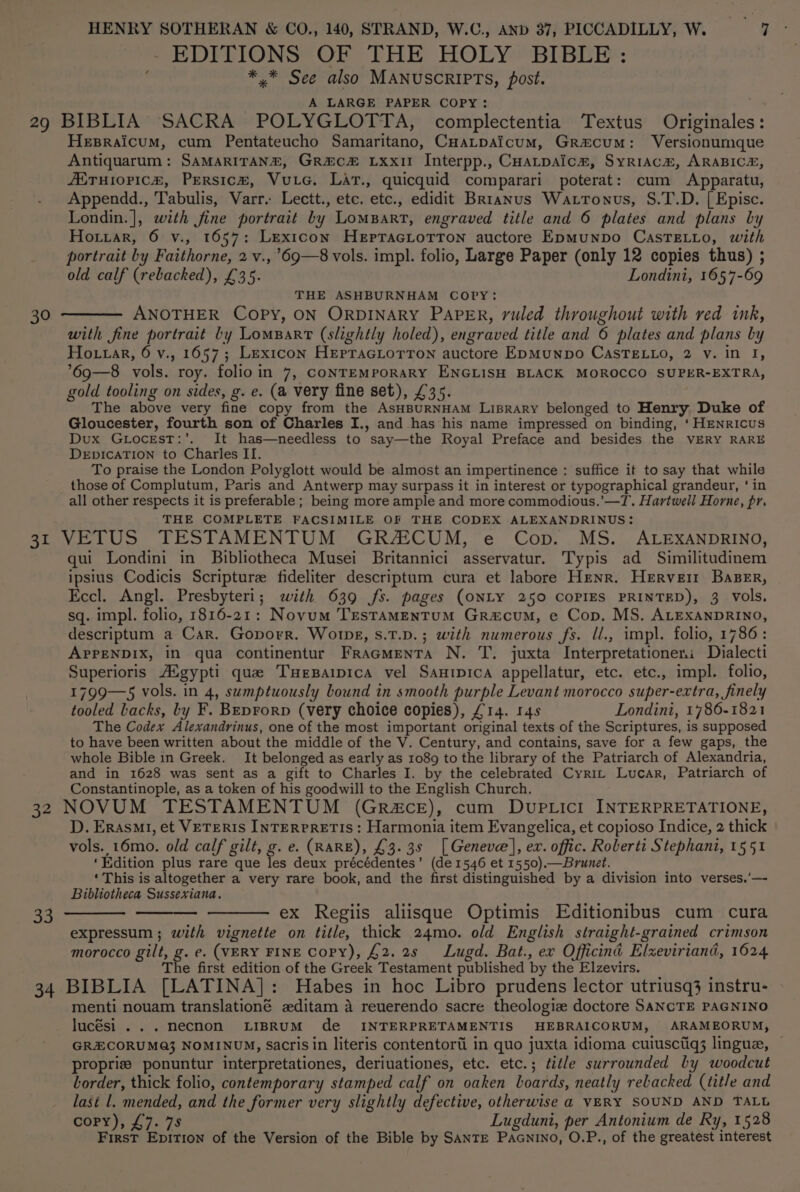 - EDITIONS OF THE HOLY BIBLE: *,.* See also MANUSCRIPTS, post. A LARGE PAPER COPY: Hesraicum, cum Pentateucho Samaritano, CHaLtpaicum, Grecum: Versionumque Antiquarum: SAMARITANE, Grac# Lxxi Interpp., CHatpaicm, SyriaAcm, ARABICE, JETuiopic#, Persic®, Vutec. Lat., quicquid comparari poterat: cum Apparatu, Appendd., Tabulis, Varr. Lectt., etc. etc., edidit Brranus Wattonus, S.T.D. | Episc. Londin.], with fine portrait by LomBart, engraved title and 6 plates and plans by Hoiiar, 6 v., 1657: Lexicon HeEptracLotTTon auctore EpmMunpo CasTELLo, with portrait by Faithorne, 2 v.,’69—8 vols. impl. folio, Large Paper (only 12 copies thus) ; old calf (rebacked), £35. Londini, 1657-69 THE ASHBURNHAM COPY: ANOTHER Copy, ON ORDINARY PAPER, ruled throughout with red ink, with fine portrait by LomBart (slightly holed), engraved title and 6 plates and plans by Hottar, 6 v., 1657; Lexicon HepracLottTon auctore EpMunpo CAsTELLo, 2 vy. in I, 69—8 vols. roy. folioin 7, CONTEMPORARY ENGLISH BLACK MOROCCO SUPER-EXTRA, gold tooling on sides, g. e. (a very fine set), £35. The above very fine copy from the AsHBURNHAM LiBRARY belonged to Henry Duke of Gloucester, fourth son of Charles I., and has his name impressed on binding, ‘HENRICUS Dux GLocEsT:’. It has—needless to say—the Royal Preface and besides the VERY RARE DEDICATION to Charles II. To praise the London Polyglott would be almost an impertinence : suffice it to say that while those of Complutum, Paris and Antwerp may surpass it in interest or typographical grandeur, ‘ in all other respects it is preferable ; being more ample and more commodious.’—T. Hartwell Horne, pr. THE COMPLETE FACSIMILE OF THE CODEX ALEXANDRINUS: qui Londini in Bibliotheca Musei Britannici asservatur. Typis ad Similitudinem ipsius Codicis Scripture fideliter descriptum cura et labore Henr. Herveit Baser, Eccl. Angl. Presbyteri; with 639 fs. pages (ONLY 250 COPIES PRINTED), 3 Vols, sq. impl. folio, 1816-21: Novum TrestaMENTUM GRa&amp;cum, e Cop. MS. ALEXANDRINO, descriptum a Car. Goporr. Worps, s.T.D.; with numerous fs. ll., impl. folio, 1786: APPENDIX, in qua continentur Fracmenta N. T. juxta Interpretationeni Dialecti Superioris /AMgypti que Tuersaipica vel Sanipica appellatur, etc. etc., impl. folio, 1799—5 vols. in 4, sumptuously bound in smooth purple Levant morocco super-extra, finely tooled Lacks, Ly F. Beprorp (very choice copies), £14. 14s Londini, 1786-1821 The Codex Alexandrinus, one of the most important original texts of the Scriptures, is supposed to have been written about the middle of the V. Century, and contains, save for a few gaps, the whole Bible in Greek. It belonged as early as 1089 to the library of the Patriarch of Alexandria, and in 1628 was sent as a gift to Charles I. by the celebrated Cyrit Lucar, Patriarch of Constantinople, as a token of his goodwill to the English Church. as D. ErasMt, et VETERIS INTERPRETIS: Harmonia item Evangelica, et copioso Indice, 2 thick vols. 16mo. old calf gilt, g. e. (RARE), £3.38 [Geneve], ex. offic. Roberti Stephani, 1551 ‘Edition plus rare que les deux précédentes’ (de 1546 et 1550).— Brunet. ‘This is altogether a very rare book, and the first distinguished by a division into verses.’—- Bibliotheca Sussexiana. —_—— ex Regiis aliisque Optimis Editionibus cum cura expressum ; with vignette on title, thick 24mo. old English straight-grained crimson morocco gilt, g. e. (VERY FINE Copy), £2. 2s Lugd. Bat., ex Officind Elxeviriand, 1624 The first edition of the Greek Testament published by the Elzevirs. menti nouam translationé zditam a reuerendo sacre theologiz doctore SANCTE PAGNINO lucési ...necnon LIBRUM de INTERPRETAMENTIS HEBRAICORUM, ARAMEORUM, GRECORUMQ} NOMINUM, Sacris in literis contentori in quo juxta idioma cuiusctiq3 lingue, — proprie ponuntur interpretationes, deriuationes, etc. etc.; ¢itle surrounded by woodcut torder, thick folio, contemporary stamped calf on oaken boards, neatly rebacked (title and last l. mended, and the former very slightly defective, otherwise a VERY SOUND AND TALL GUEYy, £7. 79 Lugduni, per Antonium de Ry, 1528 First Epition of the Version of the Bible by SANTE PaAGNINo, O.P., of the greatest interest