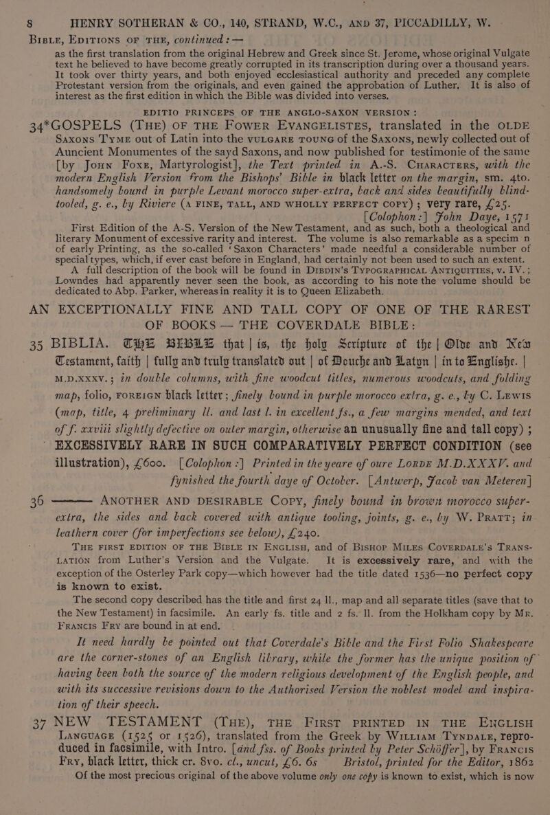 as the first translation from the original Hebrew and Greek since St. Jerome, whose original Vulgate text he believed to have become greatly corrupted in its transcription during over a thousand years. It took over thirty years, and both enjoyed ecclesiastical authority and preceded any complete Protestant version from the originals, and even gained the approbation of Luther, It is also of interest as the first edition in which the Bible was divided into verses, EDITIO PRINCEPS OF THE ANGLO-SAXON VERSION: Saxons Tyme out of Latin into the vuLeare TouNG of the Saxons, newly collected out of Auncient Monumentes of the sayd Saxons, and now published for testimonie of the same [by Joun Foxe, Martyrologist], the Text printed in A.-S. CHARACTERS, with the modern English Version from the Bishops’ Bible in black letter on the margin, sm. 4to. handsomely Lound in purple Levant morocco super-extra, back and sides beautifuily blind- tooled, g. e., by Riviere (A FINE, TALL, AND WHOLLY PERFECT Copy) ; very rare, £25. [Colophon:] Fohn Daye, 1571 First Edition of the A-S. Version of the New Testament, and as such, both a theological and literary Monument of excessive rarity and interest. The volume is also remarkable as a specim n of early Printing, as the so-called ‘Saxon Characters’ made needful a considerable number of special types, which, if ever cast before in England, had certainly not been used to such an extent. A full description of the book will be found in Disp1n’s TyPpoGRAPHICAL ANTIQUITIES, v. IV. ; Lowndes had apparently never seen the book, as according to his note the volume should be dedicated to Abp. Parker, whereasin reality it is to Queen Elizabeth. OF BOOKS — THE COVERDALE BIBLE: Testament, faith | fully and truly translated out | of Douche and Laton | into English. | M.D.xxxv.; in doulle columns, with fine woodcut titles, numerous woodcuts, and folding map, folio, rorEIGN black letter; finely bound in purple morocco extra, g. e., ly C. Lewis (map, title, 4 preliminary Il. and last l. in excellent fs., a few margins mended, and text of f. xxviii slightly defective on outer margin, otherwise an unusually fine and tall copy) ; EXCESSIVELY RARE IN SUCH COMPARATIVELY PERFECT CONDITION (see illustration), £600. [Colophon :] Printed in the yeare of oure Lorpe M.D.XXXV. and fynished the fourth daye of October. [Antwerp, ¥acol van Meteren] ANOTHER AND DESIRABLE Copy, finely bound in brows morocco super- extra, the sides and back covered with antique tooling, joints, g. e., by W. Pratt; in leathern cover (for imperfections see Lelow), £240. THE FIRST EDITION OF THE BIBLE IN ENGLISH, and of BisHop MILES CovVERDALE’s TRANS- LATION from Luther’s Version and the Vulgate. It is excessively rare, and with the exception of the Osterley Park copy—which however had the title dated 1536—no perfect copy is known to exist. The second copy described has the title and first 24 1l., map and all separate titles (save that to the New Testament) in facsimile. An early fs. title and 2 fs. ll. from the Holkham copy by Mr. Francis Fry are bound in at end. It need hardly be pointed out that Coverdale’s Bible and the First Folio Shakespeare are the corner-stones of an English litrary, while the former has the unique position of having been both the source of the modern religious development of the English people, and with its successive revisions down to the Authorised Version the noblest model and inspira- tion of their speech. LANGUAGE (1525 or 1526), translated from the Greek by Witrt1am Tynpates, repro- duced in facsimile, with Intro. [dnd fss. of Books printed by Peter Schiffer], by Francis Fry, black letter, thick cr. 8vo. cl., uncut, £6. 6s Bristol, printed for the Editor, 1862 Of the most precious original of the above volume only one copy is known to exist, which is now