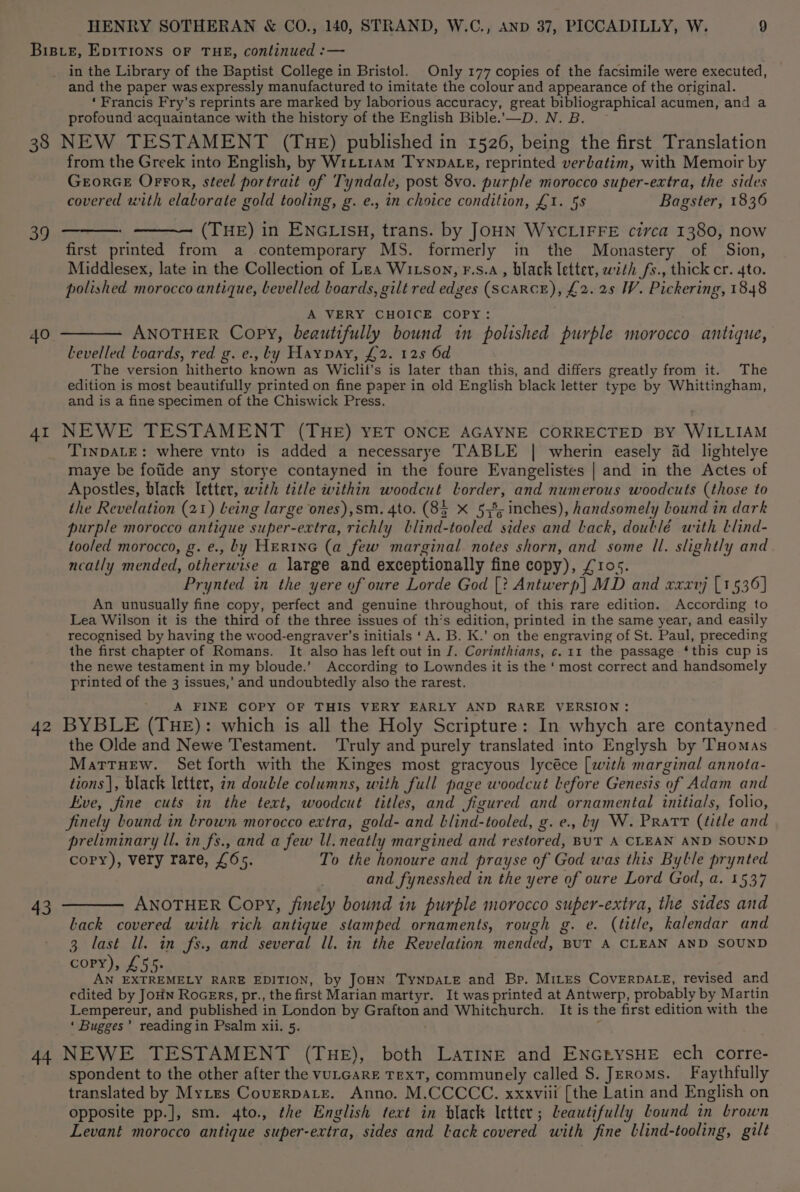 BIBLE, EDITIONS OF THE, continued :— in the Library of the Baptist College in Bristol. Only 177 copies of the facsimile were executed, and the paper was expressly manufactured to imitate the colour and appearance of the original. ‘Francis Fry’s reprints are marked by laborious accuracy, great bibliographical acumen, and a profound acquaintance with the history of the English Bible.’—D. N. B. 38 NEW TESTAMENT (THE) published in 1526, being the first Translation from the Greek into English, by WrLtt1am Tynpate, reprinted verbatim, with Memoir by GeorGE Orror, steel portrait of Tyndale, post 8vo. purple morocco super-extra, the sides covered with elaborate gold tooling, g. e., in choice condition, £1. 5s Bagster, 1836 39 ——: (THE) in ENGLIsH, trans. by JOHN WYCLIFFE circa 1380, now first printed from a contemporary MS. formerly in the Monastery of Sion, Middlesex, late in the Collection of Lea Witson, F.s.a, black letter, with fs., thick cr. 4to. polished morocco antique, bevelled boards, gilt red edges (SCARCE), £2. 25 W. Pickering, 1848 A VERY CHOICE COPY: 40 ———— ANOTHER Copy, beautifully bound in polished purple morocco antique, bevelled Loards, red g. e., ty Haypay, £2. 125 6d The version hitherto known as Wiclit’s is later than this, and differs greatly from it. The edition is most beautifully printed on fine paper in old English black letter type by Whittingham, and is a fine specimen of the Chiswick Press. 41 NEWE TESTAMENT (THE) YET ONCE AGAYNE CORRECTED BY WILLIAM _ Trypate: where vnto is added a necessarye TABLE | wherin easely 4d lightelye maye be fotide any storye contayned in the foure Evangelistes | and in the Actes of Apostles, black letter, with title within woodcut lorder, and numerous woodcuts (those to the Revelation (21) Leing large ones),sm. 4to. (85 X 5373; inches), handsomely bound in dark purple morocco antique super-extra, richly blind-tooled sides and back, doublé with llind- tooled morocco, g. e., by Herne (a few marginal notes shorn, and some ll. slightly and neatly mended, otherwise a large and exceptionally fine copy), £105. Prynted in the yere of oure Lorde God [? Antwerp] MD and xxxvrj [1536] An unusually fine copy, perfect and genuine throughout, of this rare edition. According to Lea Wilson it is the third of the three issues of th’s edition, printed in the same year, and easily recognised by having the wood-engraver’s initials ‘A. B. K.’ on the engraving of St. Paul, preceding the first chapter of Romans. It also has left out in J. Corinthians, c. 11 the passage ‘this cup is the newe testament in my bloude.’ According to Lowndes it is the ‘ most correct and handsomely printed of the 3 issues,’ and undoubtedly also the rarest. _ A FINE COPY OF THIS VERY EARLY AND RARE VERSION: 42 BYBLE (THE): which is all the Holy Scripture: In whych are contayned the Olde and Newe Testament. ‘Truly and purely translated into Englysh by Tuomas Mattuew. Set forth with the Kinges most gracyous lycéce [with marginal annota- tions |, black letter, in double columns, with full page woodcut lLefore Genesis of Adam and Eve, fine cuts in the text, woodcut titles, and figured and ornamental initials, folio, finely bound in Lrown morocco extra, gold- and blind-tooled, g. e., by W. Pratt (title and preliminary ll. in fs., and a few ll. neatly margined and restored, BUT A CLEAN AND SOUND copy), very rare, £65. To the honoure and prayse of God was this Bylle prynted and fynesshed in the yere of oure Lord God, a. 1537 43 ——— ANOTHER Copy, finely bound in purple morocco super-extra, the sides and Lack covered with rich antique stamped ornaments, rough g. e. (title, kalendar and 3 last ll. in fs., and several ll. in the Revelation mended, BUT A CLEAN AND SOUND CORY) 4 hm AN EXTREMELY RARE EDITION, by JoHN TyNnpaLe and Bp. MiLEes CovErDALE, revised and edited by Join Rocers, pr., the first Marian martyr. It was printed at Antwerp, probably by Martin Lempereur, and published in London by Grafton and Whitchurch. It is the first edition with the ‘ Bugges’ readingin Psalm xii. 5. ‘ 44 NEWE TESTAMENT (THE), both LatinE and ENGrysHE ech corre- spondent to the other after the VULGARE TEXT, communely called S. Jeroms. Faythfully translated by Myites Coverpate. Anno. M.CCCCC. xxxviii [the Latin and English on opposite pp.], sm. 4to., the English text in black Ictter; Leautifully Lound in brown Levant morocco antique super-extra, sides and lack covered with fine llind-tooling, gilt