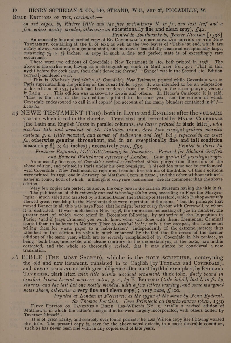 BisLEe, EDITIONS OF THE, continued :— on red edges, by Riviere (title and the five preliminary ll. in fs., and last leaf and a few others neatly mended, otherwise an exceptionally fine and clean copy), £42. Printed in Southwarke by Fames Nicolson [1538] An unusually fine and perfect copy of Bp. CovERDALE’S FIRST SEPARATE EDITION OF THE NEW TESTAMENT, containing all the ll. of text, as well as the two leaves of ‘Table’ at end, which are nearly always wanting, in a genuine state, and moreover beautifully clean and exceptionally large, measuring 7} x 5% inches. A copy in such a fine and perfect state is of exceedingly rare occurrence. There were two editions of Coverdale’s New Testament in 4to., both printed in 1538. The above is the earlier one, having as a distinguishing mark in Matt. xxvi. Fol. 4o: ‘That in this nyght before the cock synge, thou shalt dcnye me thryse.’ ‘ Synge’ was in the Second 4to. Edition correctly rendered crowe. ‘This is Nicolson's first edition of Coverdale’s New Testament, printed while Coverdale was in Paris superintending the printing of the Great Bible, 1539. It was intended to be an adaptation of his edition of 1535 (which had been rendered from the Greek), to the accompanying version in Latin. . . . This edition was unknown to Lewis and others. In Heber’s Catalogue it is said, ‘This is the first of the two editions printed in the same year, and the edition of which Coverdale endeavoured to call in all copies’ [on account of the many blunders contained in it].’— Lowndes. 45 NEWE TESTAMENT (THE), both in LATIN and ENGLIsH after the VULGARE TEXTE: which is red in the churche. ‘Translated and corrected by Mytes CovERDALE [the Latin and English Texts in parallel columns, the latter printed in black letter], wath woodcut title and woodcut of St. Matthew, 12mo. dark blue straight-grained morocco antique, g. e. (title mounted, and corner of dedication and leaf BB 3 replaced in an exact Ss., otherwise genuine throughout, and in an exceptionally fine and tall condition measuring 6; x 4% inches) ; excessively rare, £95. Printed in Paris, by Fraunces Regnault, M.CCCCC.xxxvjjj in Nouemlre. Prynted for Richard Grafton and Edward Whitchurch cytexens of London. Cum gratia &amp;' privilegio regis. An unusually fine copy of Coverdale’s revised or authorised edition, purged from the errors of the above edition, and printed in Paris under his own oversight. This edition must not be confounded with Coverdale’s New Testament, as reprinted from his first edition of the Bible. Of this 2 editions were printed in 1538, one in Antwerp by Matthew Crom in 12mo., and the other without printer’s ay in 16mo., both of which—although of very rare occurrence—are far commoner than the above edition. Very few copies are perfect as above, the only one in the British Museum having the title in fs. The publication of this extvemely vare and interesting edition was, according to Foxe the Martyro- logist, ‘much aided and assisted by Edmund Boner, then Bishop of Hereford, which Bishop outwardly shewed great friendship to the Merchants that were imprinters of the same ;’ but the principle that moved Bonner in all this was, says Foxe, that he might better curry favour with Cromwell, to whom it is dedicated. It was published in Nov., 1538, the impression consisting of 520 in number, the greater part of which were seized in December following, by authority of the Inquisition in Paris ; ‘and if (says Cranmer) you would know what was done with them, Lieutenant Criminal caused them to be burnt in Maubert Place as heretical books; only a few escaped, the Lieutenant selling them for waste paper to a haberdasher.’ Independently of the extreme interest thus attached to this edition, its value is much enhanced by the fact that the errors of the former editions of the same year, which are so severely complained of by Coverdale in his preface, as being ‘both base, insensyble, and cleane contrary to the understandyng of the texte,’ are in this corrected, and the whole so thoroughly revised, that it may almost be considered a new translation. 46 BIBLE (THE most SACRED), whiche is the HOLY SCRIPTURE, conteyning the old and new testament, translated in to English [by TynpaLe and Coverpate], and NEWLY RECOGNISED with great diligence after most faythful exemplars, by RycuarD TavERNER, black letter, with title within woodcut ornament, thick folio, finely bound in crushed brown Levant morocco extra, g.e., by F. Beprorp (title inlaid, last l. in fs. Ly Harris, and the last but one neatly mended, with a few letters wanting, and some marginal notes shorn, otherwise a very fine and clean copy) ; very rare, £ 100. Prynted at London in Fletestrete at the sygne of the sonne by Fohn Bydwell, for Thomas Barthlet. Cum Privilegio ad imprimendum solum, 1539 First EpiTion oF TAVERNER’S BiBLE, Lea-Wilson’s No. 5, ‘really a revised edition of Matthew’s, in which the latter’s marginal notes were largely incorporated, with others added by Taverner himself’. ; It is of great rarity, and scarcely ever found perfect, the Lea-Wilson copy itself having wanted the title. The present copy is, save for the above-noted defects, in a most desirable condition, such as has never been met with in any copies sold of late years. ©