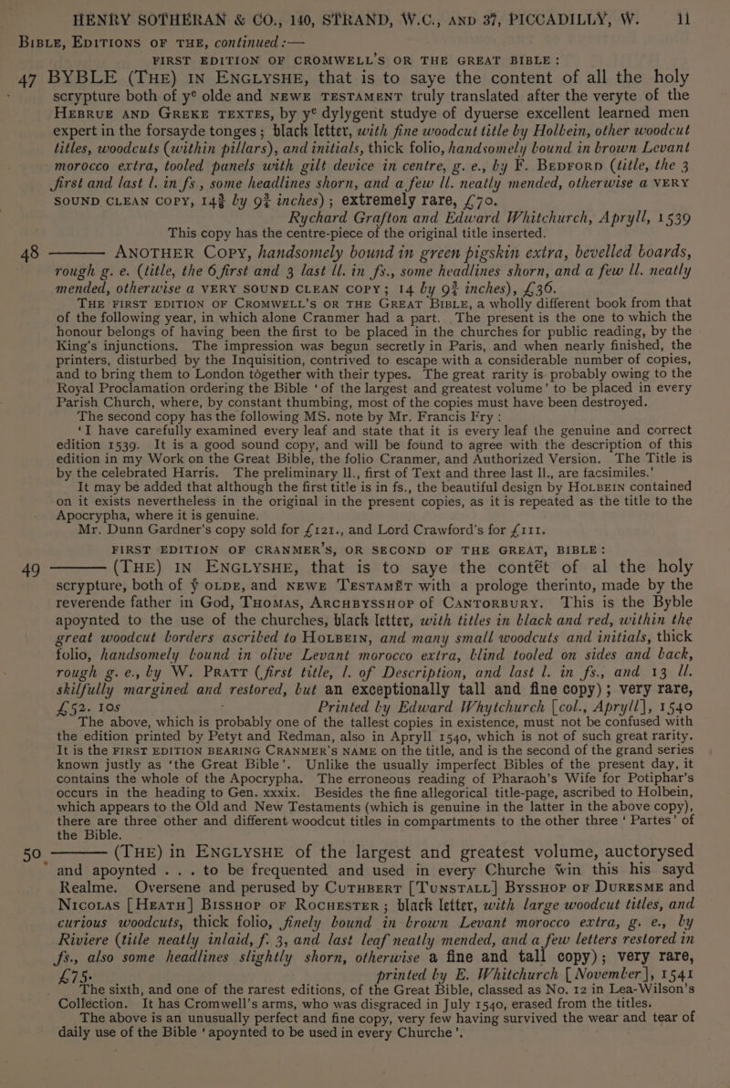 FIRST EDITION OF CROMWELL’S OR THE GREAT BIBLE: 49 scrypture both of y® olde and NewEe TESTAMENT truly translated after the veryte of the HEBRUE AND GREKE TEXTES, by y® dylygent studye of dyuerse excellent learned men expert in the forsayde tonges ; black letter, with fine woodcut title by Holltein, other woodcut titles, woodcuts (within pillars), and initials, thick folio, handsomely bound in brown Levant morocco extra, tooled panels with gilt device in centre, g.e., by F. Beprorn (title, the 3 Jirst and last 1. in fs., some headlines shorn, and a few ll. neatly mended, otherwise a VERY SOUND CLEAN Copy, 143 by 9? inches); extremely rare, £70. Rychard Grafton and Edward Whitchurch, Apryll, 1539 This copy has the centre-piece of the original title inserted. ANOTHER Copy, handsomely bound in green pigskin extra, bevelled boards, rough g. e. (title, the 6 first and 3 last ll. in fs., some headlines shorn, and a few Il. neatly mended, otherwise @ VERY SOUND CLEAN Copy; 14 by 9# inches), £36. THE FIRST EDITION OF CROMWELL’S OR THE GREAT BIBLE, a wholly different book from that of the following year, in which alone Cranmer had a part. The present is the one to which the honour belongs of having been the first to be placed in the churches for public reading, by the King’s injunctions. The impression was begun secretly in Paris, and when nearly finished, the printers, disturbed by the Inquisition, contrived to escape with a considerable number of copies, and to bring them to London together with their types. The great rarity is probably owing to the Royal Proclamation ordering the Bible ‘of the largest and greatest volume’ to be placed in every Parish Church, where, by constant thumbing, most of the copies must have been destroyed. The second copy has the following MS. note by Mr. Francis Fry : ‘I have carefully examined every leaf and state that it is every leaf the genuine and correct edition 1539. It is a good sound copy, and will be found to agree with the description of this edition in my Work on the Great Bible, the folio Cranmer, and Authorized Version. The Title is by the celebrated Harris. The preliminary ll., first of Text and three last ll., are facsimiles.’ It may be added that although the first title is in fs., the beautiful design by HoLBEIN contained on it exists nevertheless in the original in the present copies, as it is repeated as the title to the Apocrypha, where it is genuine. Mr. Dunn Gardner’s copy sold for £121., and Lord Crawford's for £111. FIRST EDITION OF CRANMER’S, OR SECOND OF THE GREAT, BIBLE: (THE) IN ENGLYSHE, that is to saye the contét of al the holy scrypture, both of ¥ o-pz, and Newe Testamiir with a prologe therinto, made by the reverende father in God, Tuomas, ArcuByssuop of CantrorBury. This is the Byble apoynted to the use of the churches, black letter, with titles in black and red, within the great woodcut borders ascribed to HotBein, and many small woodcuts and initials, thick tolio, handsomely bound in olive Levant morocco extra, blind tooled on sides and back, rough g.e., ly W. Pratr (first title, 1. of Description, and last l. in fs., and 13 Ul. skilfully margined and restored, but an exceptionally tall and fine copy); very rare, £52. 10s Printed by Edward Whytchurch [col., Apryll], 1540 The above, which is probably one of the tallest copies in existence, must not be confused with the edition printed by Petyt and Redman, also in Apryll 1540, which is not of such great rarity. It is the FIRST EDITION BEARING CRANMER’S NAME on the title, and is the second of the grand series known justly as ‘the Great Bible’. Unlike the usually imperfect Bibles of the present day, it contains the whole of the Apocrypha. The erroneous reading of Pharaoh’s Wife for Potiphar’s occurs in the heading to Gen. xxxix. Besides the fine allegorical title-page, ascribed to Holbein, which appears to the Old and New Testaments (which is genuine in the latter in the above copy), there are three other and different woodcut titles in compartments to the other three ‘ Partes’ of the Bible. (THE) in ENGLYSHE of the largest and greatest volume, auctorysed and apoynted . . . to be frequented and used in every Churche Win this his sayd Realme. Oversene and perused by Curupert [TunstatL] ByssHop or DurESsME and Nicoras [Heatu] Bissuop or Rocuester; black letter, with large woodcut titles, and curious woodcuts, thick folio, finely bound in brown Levant morocco extra, g. e., by Riviere (title neatly inlaid, f. 3, and last leaf neatly mended, and a few letters restored in fs., also some headlines slightly shorn, otherwise a fine and tall copy); very rare, printed by E. Whitchurch [ Novemler |, 1541 The sixth, and one of the rarest editions, of the Great Bible, classed as No. 12 in Lea-Wilson’s The above is an unusually perfect and fine copy, very few having survived the wear and tear of daily use of the Bible ‘apoynted to be used in every Churche’. .