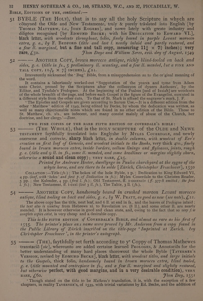 52 sie cdtayned the Olde and New Testamente, truly &amp; purely traslated into English [by Tuomas MatrHew, 2.e., Joun Rocers], and nowe lately with greate industry and diligéce recognised [by Epmunp Becxe; with his Depication to Epwarp VI.], black letter, wth woodcuts throughout, folio, finely bound in purple Levant morocco extra, g. e., ty F. Beprorp (litle and last |. neatly inlaid and partly restored, and a few ll. margined, but a fine and tall copy, measuring 113 x 7% inches); very rare, £50. Fhon Daye and William Seres, ston day of August, 1549 — ANOTHER Copy, browi morocco antique, richly blind-tooled on back and sides, g.e. (title in fs., 5 preliminary ll. wanting, and a few ll. mended, tut a FINE AND TALL COPY, 113% X 7 INCHES), £21. Irreverently nicknamed the ‘ Bug’ Bible, from a misapprehension as to the or’ginal meaning of the word. It contains a hiborianaly worked-out ‘Supputation of the yeares and tyme from Adam unto Christ, proued by the Scriptures after the colleccyon of dyuers Authours’, by the Editor, and Tyndale’s Prologues. At the beginning of the Psalms [and of Isaiah] are ‘woodcuts of the whole breadth of the page, and before each Gospel is the figure of the Evangelist, executed in a different style from the other cuts. To that of St. Mark is affixed the engraver’s mark, J. F. ‘ The Epistles and Gospels are given according to Sarum Use.—It is a different edition from the other ‘Matthew’ edition of 1549, being edited by Becke, by whom the dedication was written, as well as many objectionable notes which are found in no other edition of the Bible. Those to St. Matthew, ch. xix., are indecent, and many consist mainly of abuse of the Church, her doctrine, and her clergy.’—Dore. TWO FINE COPIES OF THE RARE FIFTH EDITION OF COVERDALE’S BIBLE: — (THE WHOLE), that is the HOLY SCRIPTURE of the OLDE and NEWE TESTAMENT faythfully translated into Englyshe by Mytres Covgrpate, and newly ouersene and correcte, sharp black Ietter, in doulle columns, with woodcut of Eve's creation on first leaf of Genesis, and woodcut initials to the Books, very thick 4to., finely lound in trown morocco extra, inside borders, vellum linings and JSlyleaves, joints, rough g.e. (title and g Ul. in fs., some Il. mended, and some headlines or margins slightly shorn, otherwise a sound and clean copy); very rarE, £25 Printed for Andrewe Hester, dwellynge i in Paules churchyard at the sygne of the whyte horse, and are there to be solde [ Ziirich, Christopher Froschover |, 1550 CoLLaTIon :—Title ( fs.) ; The bokes of the hole Byble, 1 p. ; Dedication to King Edward VI, 4 pp. (leaf, with ‘bokes’ and first p. of Dedication in fs.); Myles Couerdale to the Christen Reader, 5 pp.; the Kalender, 4 pp. (first I. fs.); Old Testament, ff. 1-cccexciv (ff. 377-8 omitted ; the first l. fs.); New Testament, ff. i-cxxi (Jast 3 ll. fs.), The Table, 3 ll. (fs.). ANOTHER: Copy, handsomely bound 1 crushed maroon Levant morocco antique, blind tooling on lack and sides, g. e., Ly W. Pratt, as good as new (see note), £21. The above copy ee the title, next leaf, ee 6 ll. at end in fs., and the leaves of Prologue inlaid ; the text also is wanting from Hebrews xi. to Revelation xv. (8 ll.), and some other Il. are neatly mended. It is however otherwise in good and clean state, and, owing to the fact that so very fw complete copies exist, is very cheap and a desirable copy. This is the FIFTH EDITION 9f CoveERDALE’s BrBxe, and almost as rare as his first of 1535. The printer's place ana name were proved ly Mr. Anderson from a copy found in the Public Library of Ziirich inscriled on the title-page ‘Imprinted at Zurich. ley Christopher Froschover’, in the printer's autograph. — (THE), faythfully set furth according to y° Coppy of Thomas Mathewes transtacid [stc], whereunto are added certaine learned Protoces, &amp; Annotacids for the better understanding of many hard places thorowout the whole Byble [Taverner’s Version, revised by Epmunp Becxe], black letter, with woodcut titles, and large initials to the Gospels, thick folio, handsomely lound in brown morocco cxtra, llind tooled, g.e. (title mounted and centrepiece in fs., and a few ll. margined and slightly restored, but otherwise perfect, with eau margins, and in a very desirable condition), vERY RARE, £60. Fhon Day, 1551 ‘Though stated on the title to be Mathewe’s translation, it is, with the exception of a few chapters, in reality TAVERNER'’S, of 1539, with trivial variations by Ed, Becke, and the addition of