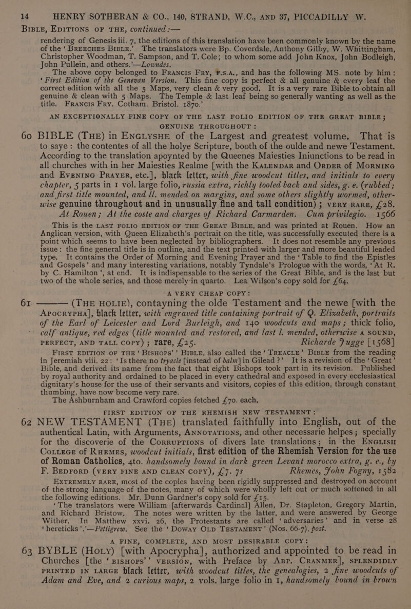 BIBLE, EDITIONS OF THE, continued :— rendering of Genesis iii. 7, the editions of this translation have been commonly known by the name of the ‘BREECHES BisBLE.’ The translators were Bp. Coverdale, Anthony Gilby, W. Whittingham, Christopher Woodman, T. Sampson, and T. Cole; to whom some add John Knox, John Bodleigh, John Pullein, and others,’—Lowndes. The above copy belonged to Francis Fry, F.s.A., and has the following MS. note by him: ‘ First Edition of the Genevan Version. This fine copy is perfect &amp; all genuine &amp; every leaf the correct edition with all the 5 Maps, very clean &amp; very good, It is avery rare Bible to obtain all genuine &amp; clean with 5 Maps. The Temple &amp; last leaf being so generally wanting as well as the title. Francis Fry. Cotham. Bristol. 1870.’ AN EXCEPTIONALLY FINE COPY OF THE LAST FOLIO EDITION OF THE GREAT BIBLE; GENUINE THROUGHOUT : 60 BIBLE (THE) in ENGLYSHE of the Largest and greatest volume. That is to saye: the contentes of all the holye Scripture, booth of the oulde and newe Testament. According to the translation apoynted by the Queenes Maiesties Iniunctions to be read in all churches with in her Maiesties Realme [with the KaLtenpar and OrpErR of Mornine and EveninG Prayer, etc.], black letter, with fine woodcut titles, and initials to every chapter, 5 parts in 1 vol. large folio, russia extra, richly tooled Lack and sides, g. e. (rubbed ; and first title mounted, and ll. mended on margins, and some others slightly wormed, other- wise genuine throughout and in unusually fine and tall condition) ; very rare, £28. At Rouen; At the coste and charges of Richard Carmarden. Cum privilegio. 1566 This is the LAST FOLIO EDITION OF THE GREAT BIBLE, and was printed at Rouen. How an Anglican version, with Queen Elizabeth’s portrait on the title, was successfully executed there is a point which seems to have been neglected by bibliographers. It does not resemble any previous issue; the fine general title is in outline, and the text printed with larger and more beautiful leaded type. It contains the Order of Morning and Evening Prayer and the ‘ Table to find the Epistles and Gospels’ and many interesting variations, notably Tyndale’s Prologue with the words, ‘At R. by C. Hamilton’, at end. It is indispensable to the series of the Great Bible, and is the last but two of the whole series, and those merely-in quarto. Lea Wilson’s copy sold for £64. A VERY CHEAP COPY: — (THE HOLIE), contayning the olde Testament and the newe [with the ApvocrypuHa], black letter, with engraved title containing portrait of Q. Elizabeth, portraits of the Earl of Leicester and Lord Burleigh, and 140 woodcuts and maps; thick folio, calf antique, red edges (title mounted and restored, and last l. mended, otherwise A SOUND, PERFECT, AND TALL Copy) ; rare, £25. Richarde Jugge | 1568] FIRST EDITION OF THE‘ BisHops’' BIBLE, also called the ‘ TREACLE’ BisLe from the reading in Jeremiah viii. 22: ‘Is there no tryacle [instead of balm]in Gilead ?’ It is a revision of the ‘Great’ Bible, and derived its name from the fact that eight Bishops took part in its revision. Published by royal authority and ordained to be placed in every cathedral and exposed in every ecclesiastical dignitary’s house for the use of their servants and visitors, copies of this edition, through constant thumbing, have now become very rare. The Ashburnham and Crawford copies fetched £70. each. 61 FIRST EDITION OF THE RHEMISH NEW TESTAMENT: 62 NEW TESTAMENT (THE) translated faithfully into English, out of the authentical Latin, with Arguments, ANNoTATIONS, and other necessarie helpes ; specially for the discoverie of the Corruprions of divers late translations; in the ENneLisu Cottece of RuEemes, woodcut initials, first edition of the Rhemish Version for the use of Roman Catholics, 4to. handsomely bound in dark green Levant morocco extra, g. e., Ly F. BEprorD (VERY FINE AND CLEAN Copy), £7. 7S Rhemes, Fohn Fogny, 1582 EXTREMELY RARE, most of the copies having been rigidly suppressed and destroyed on account of the strong language of the notes, many of which were wholly left out or much softened in all the following editions. Mr. Dunn Gardner’s copy sold for £15. } ‘The translators were William [afterwards Cardinal] Allen, Dr. Stapleton, Gregory Martin, and Richard Bristow. ‘The notes were written by the latter, and were answered by George Wither. In Matthew xxvi. 26, the Protestants are called ‘adversaries’ and in verse 28 ‘ hereticks ’.’— Pettigrew. See the ‘Doway OLp TESTAMENT’ (Nos. 66-7), post. A FINE, COMPLETE, AND MOST DESIRABLE COPY: 63 BYBLE (Hoty) [with Apocrypha], authorized and appointed to be read in Churches [the ‘ sisHops’’ version, with Preface by App. CRANMER], SPLENDIDLY PRINTED IN LARGE black letter, with woodcut titles, the genealogies, 2 fine woodcuts of Adam and Eve, and 2 curious maps, 2 vols. large folio in 1, handsomely bound in trown
