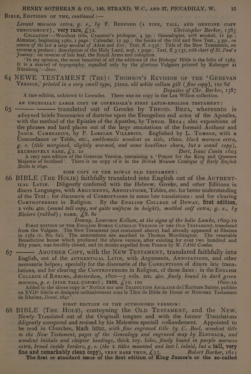 Levant morocco extra, g. e., by F. Beprorp (A FINE, TALL, AND GENUINE COPY THROUGHOUT), Very rare, £32. Christopher Barker, 1585 CoLLATION :—Woodcut title, Cranmer’s prologue, 4 pp.; Genealogies, with woodcut, 11 pp.; Almanac, beginning 1580, 1 page; Calendar, 12 pp.; the books of the Old and New Test., 3 pp., on veverse of the last a large woodcut of Adam and Eve; Text, ff. 1-536; Title of the New Testament, on reverse a preface ; description of the Holy Land, map, 1 page; Text, ff. 3-137, with chart of St, Paul's Fourney ; on reverse of last leaf, the Royal Arms and colophon. ‘In my opinion, the most beautiful of all the editions of the Bishops’ Bible is the folio of 1585. It is a marvel of typography, equalled only by the glorious Vulgates printed by Koberger at Niirnberg.’—Dore. 65 VERSION,’ printed in a very small type, 32mo. old white vellum gilt (fine copy), 10s 6d Deputies of Chr. Barker, 1587 A rare edition, unknown to Lowndes. There was no copy in the Lea Wilson collection. AN UNUSUALLY LARGE COPY OF COVERDALE’S FIRST LATIN-ENGLISH TESTAMENT: translated out of Greeke by THEOD. BEzA, whereunto is adioyned briefe Summaries of doctrine upon the Evangelists and actes of the Apostles, with the method of the Epistles of the Apostles, by THrop. Breza; also expositions of the phrases and hard places out of the large annotations of the foresaid Authour and Joacu. Camerarius, by P. LoseLer ViLterius. Englished by L. Tomson, with a Concordance or Table, etc., emblematic woodcut on title, 16mo. Llack morocco extra, g. e. (title margined, slightly wormed, and some headlines shorn, but a sound copy), EXCESSIVELY RARE, £2. 25 Dort, Isaac Canin 1603 A very rare edition of the Genevan Version, containing a ‘Prayer for the King and Queenes Majestie of Scotland’. There is no copy of it in the British Museum Catalogue of Early English Books to 1640. FINE COPY OF THE DOWAY OLD TESTAMENT: 67 1caAL Latin. Diligently conferred with the Hebrew, Greeke, and other Editions in diuers Languages, with ARcuMENTs, Annorations, Tables, etc. for better understanding of the Text: for discouerie of Corruptions in some late translations: and for clearing Controversies in Religion. By the EnetisH Cottece of Doway, first edition, 2 vols. 4to. (sound tall copy, not quite uniform in height), mottled calf extra, g. e., Ly Riviere (rulled) ; rare, £8. 8s Doway, Laurence Kellam, at the signe of the holie Lambe, 1609-10 FIRST EDITION OF THE ENGLISH ROMAN CATHOLIC VERSION OF THE OLD TESTAMENT, translated from the Vulgate. The New Testament (not contained above) had already appeared at Rheims in 1582 (v. No. 62). The annotations are ascribed to Thomas Worthington. The venerable Benedictine house which produced the above version, after existing for over two hundred and fifty years, was forcibly closed, and its monks expelled from France by M. l’Abbé Combes. ANOTHER Copy, with the NEw TEsTAMENT, translated faithfully into English, out of the aurHenticaL Latin, with Arguments, ANNoTATIONS, and other necessarie helpes; specially for the discouerie of the Corruptions of diuers late trans- lations, and for clearing the ConTRoversiEs in Religion, of these daies: in the ENGLisu Co.ueceE of Rueims, Amsterdam, 1600—3 vols. sm. 4to. finely bound in dark green morocco, g. €. (FINE TALL COPIES) ; rare, £10. 1os 1600-10 Added to the above copy is ‘ NoTICE sur une TRADUCTION ANGLAISE del'Kcriture Sainte, publiée au XVII Siécle et designée ordinairement sous le Titre de Bible de Douai et Nouveau Testament de Rheims, Douai, 1841’. FIRST EDITION OF THE AUTHORISED VERSION: Newly Translated out of the Originall tongues and with the former ‘Translations diligently compared and reuised by his Maiesties speciall comandement. Appointed to be read in Churches, black letter, with fine engraved title ly C. Boel, woodcut title to the New Testament, pages of the Genealogy and engraved map by Etsrrack, and woodcut initials and chapter headings, thick roy. folio, finely bound in purple morocco extra, broad inside borders, g. e. (the 2 titles mounted and last l. inlaid, but a tall, very fine and remarkably clean copy), very RARE THUS, £35. Robert Barker, 1611 The first or standard issue of the first edition of King James’s or the so-called