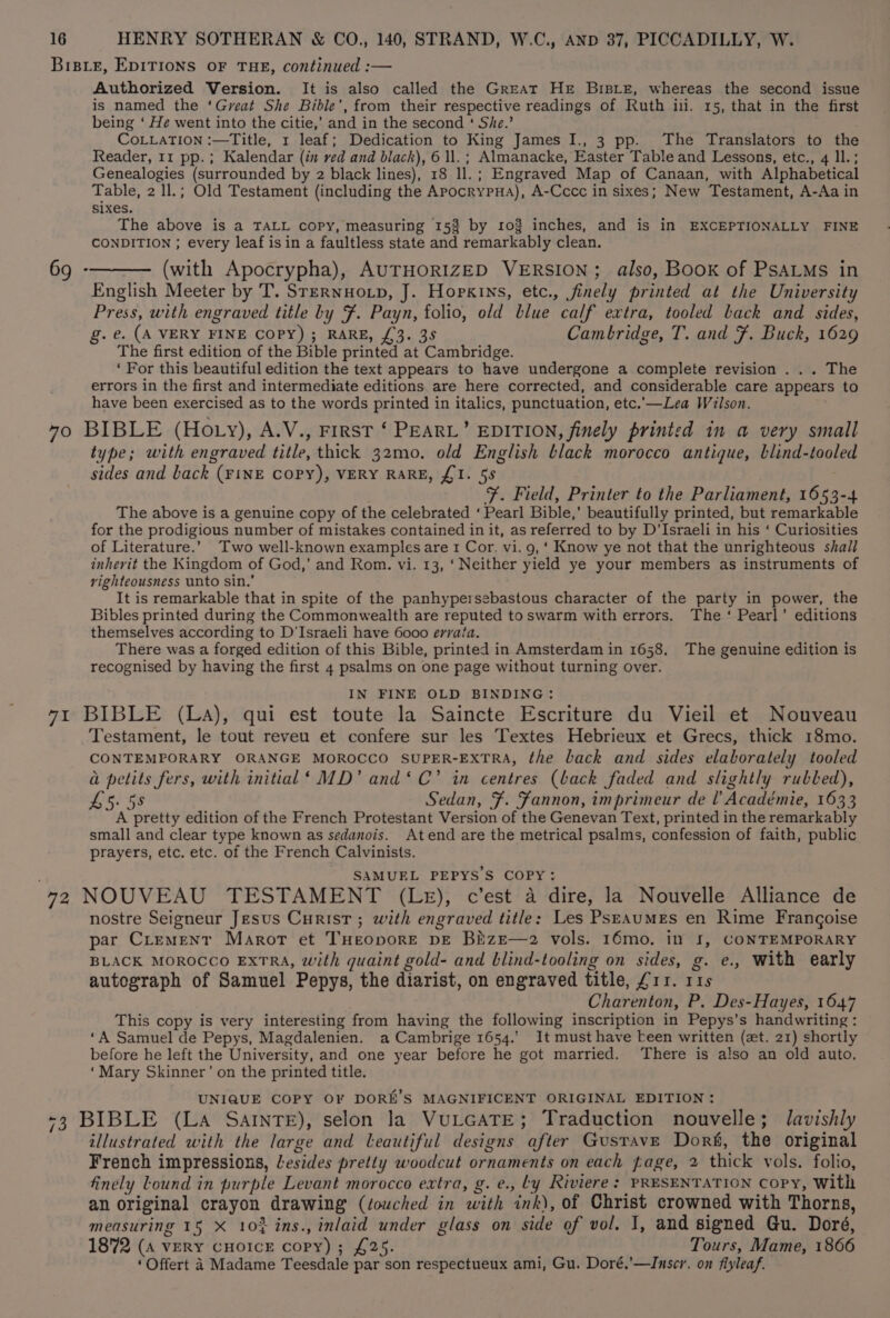 Bisie, EDITIONS OF THE, continued :— Authorized Version. It is also called the Great Her Brsre, whereas the second issue is named the ‘Great She Bible’, from their respective readings of Ruth ili. 15, that in the first being ‘ He went into the citie,’ and in the second ‘ She.’ CoLLATION :—Title, 1 leaf; Dedication to King James I., 3 pp. The Translators to the Reader, 11 pp.; Kalendar (in red and black), 6 ll. ; Almanacke, Easter Table and Lessons, etc., 4 ll.; Genealogies (surrounded by 2 black lines), 18 ll.; Engraved Map of Canaan, with Alphabetical Table, 2 ll.; Old Testament (including the ApocrypHa), A-Cccc in sixes; New Testament, A-Aa in sixes. The above is a TALL copy, measuring 15% by 103 inches, and is in EXCEPTIONALLY FINE CONDITION ; every leaf isin a faultless state and remarkably clean. 69 -——— (with Apocrypha), AUTHORIZED VERSION; also, Book of PSALMS in English Meeter by T. SteRNHOLD, J. Hopkins, etc., finely printed at the University Press, with engraved title by F. Payn, folio, old blue calf extra, tooled back and sides, g. e. (A VERY FINE COPY) ; RARE, £3. 35 Cambridge, T. and F. Buck, 1629 The first edition of the Bible printed at Cambridge. ‘ For this beautiful edition the text appears to have undergone a complete revision . .. The errors in the first and intermediate editions. are here corrected, and considerable care appears to have been exercised as to the words printed in italics, punctuation, etc.’—Lea Wilson. 70 BIBLE (Ho ty), A.V., First ‘ PEARL’ EDITION, finely printed in a very small type; with engraved title, thick 32mo. old English black morocco antique, blind-tooled sides and back (FINE COPY), VERY RARE, £1. 58 F. Field, Printer to the Parliament, 1653-4 The above is a genuine copy of the celebrated ‘ Pearl Bible,’ beautifully printed, but remarkable for the prodigious number of mistakes contained in it, as referred to by D’Israeli in his ‘ Curiosities of Literature.’ Two well-known examples are 1 Cor. vi. 9, ‘ Know ye not that the unrighteous shall inherit the Kingdom of God,’ and Rom. vi. 13, ‘Neither yield ye your members as instruments of righteousness unto sin.’ It is remarkable that in spite of the panhypersebastous character of the party in power, the Bibles printed during the Commonwealth are reputed toswarm with errors. The‘ Pearl’ editions themselves according to D'Israeli have 6000 errata. There was a forged edition of this Bible, printed in Amsterdam in 1658. The genuine edition is recognised by having the first 4 psalms on one page without turning over. IN FINE OLD BINDING: 71 BIBLE (La), qui est toute la Saincte Escriture du Vieil et Nouveau Testament, le tout reveu et confere sur les Textes Hebrieux et Grecs, thick 18mo. CONTEMPORARY ORANGE MOROCCO SUPER-EXTRA, the back and sides elaborately tooled a petits fers, with initial‘ MD’ and‘ C’ in centres (back faded and slightly rubbed), L5. 58 Sedan, F. Fannon, imprimeur de l Académie, 1633 A pretty edition of the French Protestant Version of the Genevan Text, printed in the remarkably small and clear type known as sedanois. Atend are the metrical psalms, confession of faith, public prayers, etc. etc. of the French Calvinists. SAMUEL PEPYS’S COPY: 72 NOUVEAU TESTAMENT (LE), c’est a dire, la Nouvelle Alliance de nostre Seigneur Jesus Curisr ; with engraved title: Les Psraumes en Rime Frangoise par Crement Marot et THeopore pE BizE—2 vols. 16mo, in 1, CONTEMPORARY BLACK MOROCCO EXTRA, with quaint gold- and blind-tooling on sides, g. e., With early autograph of Samuel Pepys, the diarist, on engraved title, £11. 11s Charenton, P. Des-Hayes, 1647 This copy is very interesting from having the following inscription in Pepys’s handwriting : ‘A Samuel de Pepys, Magdalenien. a Cambrige 1654.’ It must have -een written (zt. 21) shortly before he left the University, and one year before he got married. There is also an old auto, ‘Mary Skinner’ on the printed title. UNIQUE COPY OF DORE’S MAGNIFICENT ORIGINAL EDITION: -3 BIBLE (LA SaINnTE), selon la VuLGATE; Traduction nouvelle; lavishly illustrated with the large and leautiful designs after Gustave Doré, the original French impressions, Lesides pretty woodcut ornaments on each page, 2 thick vols. folio, finely Lound in purple Levant morocco extra, g. e., Ly Riviere: PRESENTATION Copy, With an original crayon drawing (touched in with ink), of Christ crowned with Thorns, measuring 15 X 10% ins., inlaid under glass on side of vol. I, and signed Gu. Doré, 1872 (A VERY CHOICE copy); £25. Tours, Mame, 1866 ‘ Offert A Madame Teesdale par son respectueux ami, Gu. Doré.’—IJnscr. on fiyleaf.