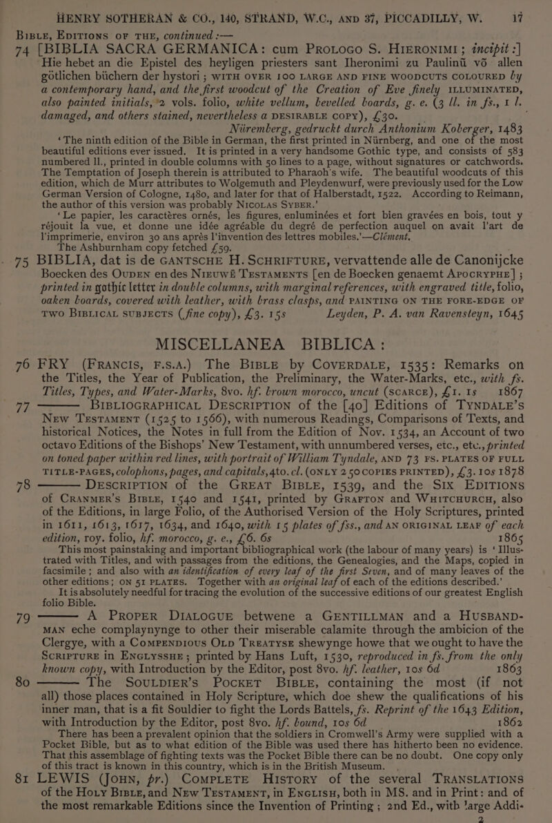 Biste, EDITIONS oF THE, continued :-— 74 [BIBLIA SACRA GERMANICA: cum Protoco S. HIERONIMI; inctpit :] Hie hebet an die Epistel des heyligen priesters sant Iheronimi zu Paulinii vé_ allen gotlichen biichern der hystori ; WITH OVER 100 LARGE AND FINE WOODCUTS COLOURED by a contemporary hand, and the first woodcut of the Creation of Eve finely 1LLUMINATED, also painted initials, 2 vols. folio, white vellum, bevelled boards, g.e. (3 ll. in fs., 1 1. damaged, and others stained, nevertheless a DESIRABLE COPY), £30. Niiremberg, gedruckt durch Anthonium Koberger, 1483 ‘The ninth edition of the Bible in German, the first printed in Niirnberg, and one of the most beautiful editions ever issued. It is printed in a very handsome Gothic type, and consists of 583 numbered Il., printed in double columns with 50 lines to a page, without signatures or catchwords. The Temptation of Joseph therein is attributed to Pharaoh's wife. The beautiful woodcuts of this edition, which de Murr attributes to Wolgemuth and Pleydenwurf, were previously used for the Low German Version of Cologne, 1480, and later for that of Halberstadt, 1522. According to Reimann, the author of this version was probably NicoLas SYBER.’ ‘Le papier, les caractéres ornés, les figures, enluminées et fort bien gravées en bois, tout y réjouit la vue, et donne une idée agréable du degré de perfection auquel on avait l’art de l'imprimerie, environ 30 ans aprés l’invention des lettres mobiles.’—Clément, The Ashburnham copy fetched £59. 75 BIBLIA, dat is de GANTSCHE H. SCHRIFTURE, vervattende alle de Canonijcke Boecken des OupEN en des Nreuwit Testaments [en de Boecken genaemt ApocryYPHE | ; printed in gothic letter tn double columns, with marginal references, with engraved title, folio, oaken boards, covered with leather, with brass clasps, and PAINTING ON THE FORE-EDGE OF Two BiBLicaL SUBJECTS (fine copy), £3. 155 Leyden, P. A. van Ravensteyn, 1645 MISCELLANEA BIBLICA: 76 FRY (FRANCIS, F.s.A.) The BisLE by COVERDALE, 1535: Remarks on the Titles, the Year of Publication, the Preliminary, the Water-Marks, etc., with fs. Titles, Types, and Water-Marks, 8vo. hf. brown morocco, uncut (ScARCE), £1. 1s 1867 77 ———— BIBLIOGRAPHICAL DESCRIPTION of the [40] Editions of TyNDALE’s New TEsTAMENT (1525 to 1566), with numerous Readings, Comparisons of Texts, and historical Notices, the Notes in full from the Edition of Nov. 1534, an Account of two octavo Editions of the Bishops’ New Testament, with unnumbered verses, etc., etu., printed on toned paper within red lines, with portrait of William Tyndale, AND 73 FS. PLATES OF FULL TITLE-PAGES, colophons, pages, and capitals, 4to. cl. (ONLY 250 COPIES PRINTED), £3. 10s 1878 78 ———— DESCRIPTION of the GREAT BIBLE, 1539, and the Six EDITIONS of CRANMER’S BrsBiE, 1540 and 1541, printed by Grarron and WuitcuHurRcy, also of the Editions, in large Folio, of the Authorised Version of the Holy Scriptures, printed in 1611, 1613, 1637, 1634, and 1640, with 15 plates of fss., and AN ORIGINAL LEAF of each edition, roy. folio, hf. morocco, g. e., £6. 6s 186 This most painstaking and important bibliographical work (the labour of many years) is ‘ Illus- trated with Titles, and with passages from the editions, the Genealogies, and the Maps, copied in facsimile ; and also with an identification of every leaf of the first Seven, and of many leaves of the other editions; ON 51 PLATES. Together with an original leaf of each of the editions described.’ It isabsolutely needful for tracing the evolution of the successive editions of our greatest English folio Bible. A PROPER DIALOGUE betwene a GENTILLMAN and a HUSBAND- MAN eche complaynynge to other their miserable calamite through the ambicion of the Clergye, with a Compenpious Otp TrEATYsE shewynge howe that we ought to have the ScRIPTURE in ENGLyssHE; printed by Hans Luft, 1530, reproduced in fs. from the only known copy, with Introduction by the Editor, post 8vo. hf. leather, 10s 6d 1863 The SovuLpier’s PockET BIBLE, containing the most (if not all) those places contained in Holy Scripture, which doe shew the qualifications of his inner man, that is a fit Souldier to fight the Lords Battels, fs. Reprint of the 1643 Edition, with Introduction by the Editor, post 8vo. hf. bound, tos 6d 1862 There has been a prevalent opinion that the soldiers in Cromwell's Army were supplied with a Pocket Bible, but as to what edition of the Bible was used there has hitherto been no evidence. That this assemblage of fighting texts was the Pocket Bible there can be no doubt. One copy only of this tract is known in this country, which is in the British Museum. 81 LEWIS (Joun, pr.) CompLeTE History of the several. TRANSLATIONS of the Ho.y Braue, and New TesTAMENT, in Enotisu, both in MS. and in Print: and of the most remarkable Editions since the Invention of Printing ; 2nd Ed., witb ’arge Addi- 2 79 80