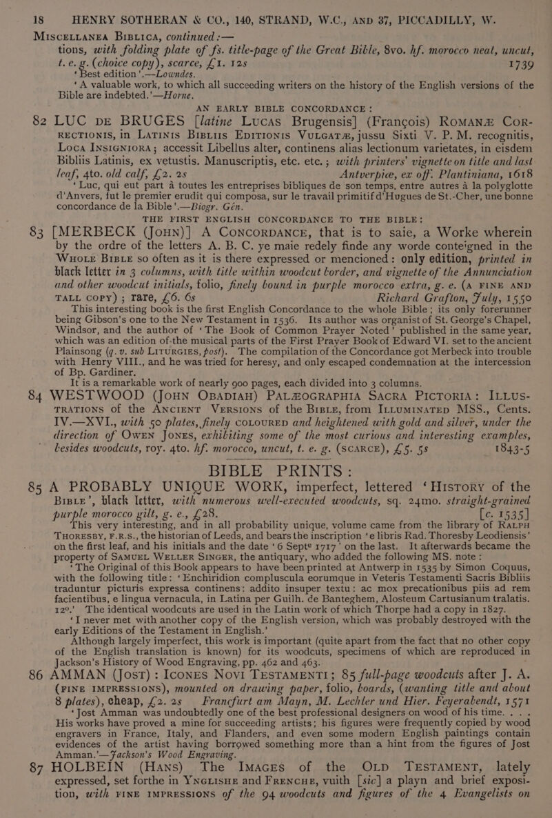 MISCELLANEA BIBLICA, continued :— tions, with folding plate of fs. title-page of the Great Bible, 8vo. hf. morocco neal, uncut, t.e. g. (choice copy), scarce, £1. 125 1739 ‘ Best edition ’.—Lowndes. ‘ ‘A valuable work, to which all succeeding writers on the history of the English versions of the Bible are indebted.’—Horne. AN EARLY BIBLE CONCORDANCE : : 82 LUC bE BRUGES [latine Lucas Brugensis] (Francois) RoMAN2&amp; Cor- RECTIONIS, in Latinis Brstus Epirronis Vuieats, jussu Sixti V. P. M. recognitis, Loca InsienioraA; accessit Libellus alter, continens alias lectionum varietates, in eisdem Bibliis Latinis, ex vetustis. Manuscriptis, etc. etc. ; with printers’ vignette on title and last leaf, 4to. old calf, £2. 2s Antverpic, ex off. Plantiniana, 1618 ‘Luc, qui eut part a toutes les entreprises bibliques de son temps, entre autres a la polyglotte d'Anvers, fut le premier erudit qui composa, sur le travail primitif d’ Hugues de St.-Cher, une bonne concordance de la Bible’.—Biogr. Gén. THE FIRST ENGLISH CONCORDANCE TO THE BIBLE: 83 [MERBECK (Joun)] A ConcorpDANCE, that is to saie, a Worke wherein by the ordre of the letters A. B. C. ye maie redely finde any worde conte'gned in the Wuo te BiBLE so often as it is there expressed or mencioned: only edition, printed in black letter in 3 columns, with title within woodcut lorder, and vignette of the Annunciation and other woodcut initials, folio, finely bound in purple morocco extra, g.e. (A FINE AND TALL Copy); rare, £6. Gs Richard Grafton, Fuly, 1550 This interesting book is the first English Concordance to the whole Bible; its only forerunner being Gibson’s one to the New Testament in 1536. Its author was organist of St. George’s Chapel, Windsor, and the author of ‘The Book of Common Prayer Noted’ published in the same year, which was an edition of-the musical parts of the First Prayer Book of Edward VI. set to the ancient Plainsong (q. v. sub LITuRGIES, post). The compilation of the Concordance got Merbeck into trouble with Henry VIII., and he was tried for heresy, and only escaped condemnation at the intercession of Bp. Gardiner. It is a remarkable work of nearly goo pages, each divided into 3 columns. 84 WESTWOOD (JoHN OBADIAH) PAL#OGRAPHIA SACRA PICTORIA: ILLUs- TRATIONS of the AncreENT Versions of the Bisie, from Irtuminatep MSS., Cents. IV.—XVI., with 50 plates, finely coLouRED and heightened with gold and silver, under the direction of OwEN Jones, exhibiting some of the most curious and interesting examples, besides woodcuts, roy. 4to. hf. morocco, uncut, t. e. g. (SCARCE), £5. 5s 1843-5 BIBLE PRINTS: 85 A PROBABLY UNIQUE WORK, imperfect, lettered ‘History of the Bisre’, black letter, with numerous well-executed woodcuts, sq. 24mo. straight-grained purple morocco yilt, g. e., £28. (co. 7535 | This very interesting, and in all probability unique, volume came from the library of RaLpu THORESBY, F.R.S., the historian of Leeds, and bears the inscription ‘e libris Rad. Thoresby Leodiensis’ on the first leaf, and his initials and the date ‘6 Sept® 1717' on the last. It afterwards became the property of SAMUEL WELLER SINGER, the antiquary, who added the following MS. note: ‘The Original of this Book appears to have been printed at Antwerp in 1535 by Simon Coquus, with the following title: ‘Enchiridion compluscula eorumque in Veteris Testamenti Sacris Bibliis traduntur picturis expressa continens: addito insuper textu: ac mox precationibus piis ad rem facientibus, e lingua vernacula, in Latina per Guilh. de Banteghem, Alosteum Cartusianum tralatis. 12°.’ The identical woodcuts are used in the Latin work of which Thorpe had a copy in 1827. ‘I never met with another copy of the English version, which was probably destroyed with the early Editions of the Testament in English.’ Although largely imperfect, this work is important (quite apart from the fact that no other copy of the English translation is known) for its woodcuts, specimens of which are reproduced in Jackson’s History of Wood Engraving, pp. 462 and 463. . ; 86 AMMAN (Jost): Icones Novi TESTAMENTI; 85 full-page woodcuts after J. A. (FINE IMPRESSIONS), mounted on drawing paper, folio, boards, (wanting litle and about 8 plates), cheap, £2. 2s | Francfurt am Mayn, M. Lechler und Hier. Feyeralendt, 1571 ‘Jost Amman was undoubtedly one of the best professional designers on wood of his time. . . . His works have proved a mine for succeeding artists; his figures were frequently copied by wood engravers in France, Italy, and Flanders, and even some modern English paintings contain evidences of the artist having borrowed something more than a hint from the figures of Jost Amman.’—Fackson’s Wood Engraving. 87 HOLBEIN (Hans) The Imaces of the OLD TESTAMENT, lately expressed, set forthe in YNGLISHE and FrENcuE, vuith [szc] a playn and brief exposi- tion, with FINE IMPRESSIONS of the 94 woodcuts and figures of the 4 Evangelists on