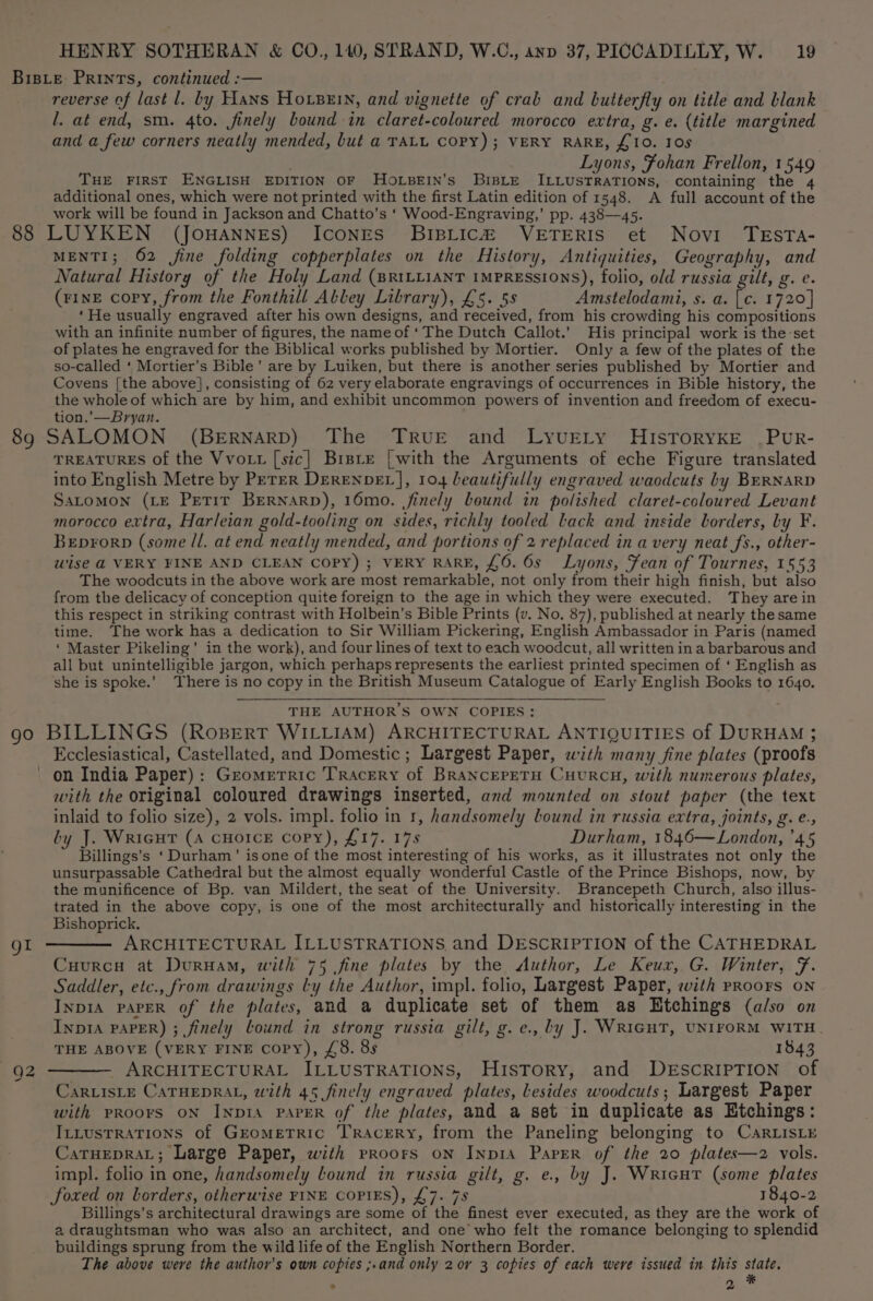 reverse of last l. by Hans Hosen, and vignette of crab and butterfly on title and blank l. at end, sm. 4to. finely bound in claret-coloured morocco extra, g. e. {title margined and a few corners neatly mended, but a TALL COPY); VERY RARE, £10. Ios Lyons, Fohan Frellon, 1549 THE FIRST ENGLISH EDITION OF HOLBEIN’s BisLE ILLUSTRATIONS, containing the 4 additional ones, which were not printed with the first Latin edition of 1548. A full account of the work will be found in Jackson and Chatto’s ‘ Wood-Engraving,’ pp. 438—45. MENTI; 62 fine folding copperplates on the History, Antiquities, Geography, and Natural History of the Holy Land (sR1LuianT IMPRESSIONS), folio, old russia gilt, g. e. (eINE copy, from the Fonthill Alley Library), £5. 5s Amstelodami, s. a. [c. 1720] ‘He usually engraved after his own designs, and received, from his crowding his compositions with an infinite number of figures, the name of ‘The Dutch Callot.’ His principal work is the ‘set of plates he engraved for the Biblical works published by Mortier. Only a few of the plates of the so-called ‘ Mortier’s Bible’ are by Luiken, but there is another series published by Mortier and Covens [the above], consisting of 62 very elaborate engravings of occurrences in Bible history, the the whole of which are by him, and exhibit uncommon powers of invention and freedom of execu- tion.’—Bryan. TREATURES of the Vvott [sic] Brsre | with the Arguments of eche Figure translated into English Metre by PeTer DEreNnpDEL], 104 beautifully engraved waodcuts by BERNARD SaLomon (LE Perir Bernarp), 16mo. finely bound in polished claret-coloured Levant morocco extra, Harleian gold-tooling on sides, richly tooled lack and inside borders, by F. Beprorp (some /l. at end neatly mended, and portions of 2 replaced in a very neat fs., other- wise @ VERY FINE AND CLEAN COPY) ; VERY RARE, £6. 6s Lyons, Fean of Tournes, 1553 The woodcuts in the above work are most remarkable, not only from their high finish, but also from the delicacy of conception quite foreign to the age in which they were executed. They are in this respect in striking contrast with Holbein’s Bible Prints (v. No. 87), published at nearly the same time. The work has a dedication to Sir William Pickering, English Ambassador in Paris (named ‘ Master Pikeling’ in the work), and four lines of text to each woodcut, all written in a barbarous and all but unintelligible jargon, which perhaps represents the earliest printed specimen of ‘ English as she is spoke.’ There is no copy in the British Museum Catalogue of Early English Books to 1640, THE AUTHOR’S OWN COPIES: gl Ecclesiastical, Castellated, and Domestic; Largest Paper, with many fine plates (proofs with the original coloured drawings inserted, and mounted on stout paper (the text inlaid to folio size), 2 vols. impl. folio in 1, handsomely lound in russia extra, joints, g. e., by J. Wricut (A CHOICE copy), £17. 178 Durham, 1846—London, ’45 Billings’s ‘Durham’ isone of the most interesting of his works, as it illustrates not only the unsurpassable Cathedral but the almost equally wonderful Castle of the Prince Bishops, now, by the munificence of Bp. van Mildert, the seat of the University. Brancepeth Church, also illus- trated in the above copy, is one of the most architecturally and historically interesting in the Bishoprick. ARCHITECTURAL ILLUSTRATIONS and DESCRIPTION of the CATHEDRAL Cuurca at Duruam, with 75 fine plates by the Author, Le Keux, G. Winter, Ff. Saddler, etc., from drawings ly the Author, impl. folio, Largest Paper, eith proors on INDIA PAPER of the plates, and a duplicate set of them as Htchings (also on InpIA PAPER) ; finely lound in strong russia gilt, g.e., by J. WRIGHT, UNIFORM WITH. THE ABOVE (VERY FINE copy), £8. 8s 1843 CarLIsLE CATHEDRAL, with 45 finely engraved plates, lesides woodcuts; Largest Paper with PROOFS ON INDIA PAPER of the plates, and a set in duplicate as Etchings: IttustRATIoNS of GrometTrRic TRAcERy, from the Paneling belonging to CaRLISLE CaTHEDRAL; Large Paper, with pRoors on Inp1A Paper of the 20 plates—z2 vols. impl. folio in one, handsomely Lound in russia gilt, g. e., by J. Wricut (some plates Soxed on borders, otherwise FINE COPIES), £7. 78 1840-2 Billings’s architectural drawings are some of the finest ever executed, as they are the work of a draughtsman who was also an architect, and one who felt the romance belonging to splendid buildings sprung from the wild life of the English Northern Border. The above were the author’s own copies ;.and only 2 or 3 copies of each were issued in this oe ; 2