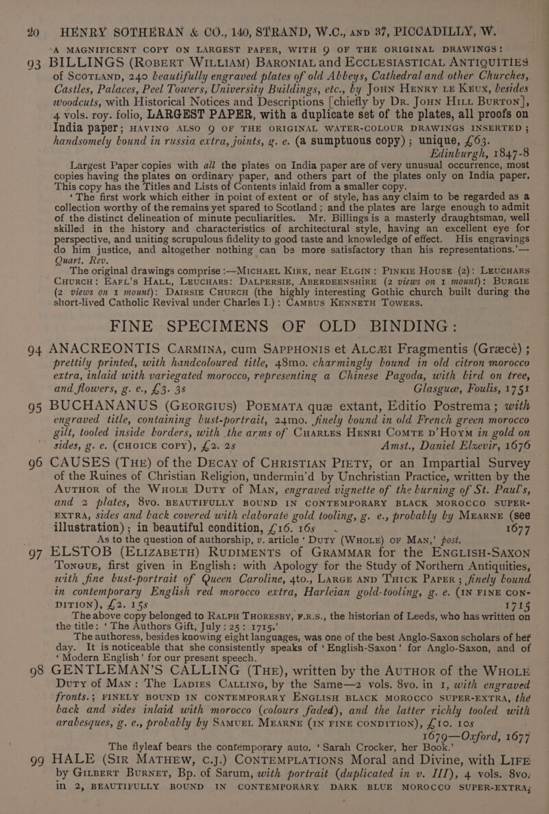A MAGNIFICENT COPY ON LARGEST PAPER, WITH Q OF THE ORIGINAL DRAWINGS: 93 BILLINGS (Rosert WILLIAM) BARONIAL and ECCLESIASTICAL ANTIQUITIES of ScorLanp, 240 beautifully engraved plates of old Abbeys, Cathedral and other Churches, Castles, Palaces, Peel Towers, University Buildings, etc., by JouN Henry Le Kuux, besides woodcuts, with Historical Notices and Descriptions [chiefly by Dr. Joun Hitt Burton], 4 vols. roy. folio, LARGEST PAPER, with a duplicate set of the plates, all proofs on India paper; HAVING ALSO 9 OF THE ORIGINAL WATER-COLOUR DRAWINGS INSERTED ; handsomely Lound in russia extra, joints, g. e. (a sumptuous copy) ; unique, £63. Edinburgh, 1847-8 Largest Paper copies with all the plates on India paper are of very unusual occurrence, most copies having the plates on ordinary paper, and others part of the plates only on India paper. This copy has the Titles and Lists of Contents inlaid from a smaller copy. ‘The first work which either in point of extent or of style, has any claim to be regarded as a collection worthy of the remains yet spared to Scotland ; and the plates are large enough to admit of the distinct delineation of minute peculiarities. Mr. Billingsis a masterly draughtsman, well skilled in the history and characteristics of architectural style, having an excellent eye for perspective, and uniting scrupulous fidelity to good taste and knowledge of effect. His engravings do him justice, and altogether nothing can be more satisfactory than his representations.’— Quart, Rev. The original drawings comprise :—MicuakEL Kirk, near ELGIN: PINKIE House (2): LEUCHARS CuurcH: Earc’s Hatt, Leucuars: DALPERSIE, ABERDEENSHIRE (2 views on I mount): BURGIE (2 views on x mount): DatrstE CuurcH (the highly interesting Gothic church built during the short-lived Catholic Revival under Charles I.): Campus KENNETH TowERs. FINE SPECIMENS OF OLD BINDING: 94 ANACREONTIS Carmina, cum SAPppHoNIs et ALcaI Fragmentis (Greece) ; prettily printed, with handcoloured title, 48mo. charmingly bound in old citron morocco extra, inlaid with variegated morocco, representing a Chinese Pagoda, with bird on tree, and flowers, g. €., £3. 38 Glasgue, Foulis, 175% g5 BUCHANANUS (GEorGIuUS) POEMATA que extant, Editio Postrema; with engraved title, containing bust-portrait, 24mo. finely Lound in old French green morocco gilt, tooled inside borders, with the arms of CHartes Henri Comte p’Hoym in gold on sides, g. e. (CHOICE COPY), £2. 25 Amst., Daniel Elxevir, 1676 g6 CAUSES (THE) of the Decay of CHRISTIAN PiETy, or an Impartial Survey of the Ruines of Christian Religion, undermin’d by Unchristian Practice, written by the Avutuor of the Wuoitz Duty of Man, engraved vignette of the burning of St. Paul's, and 2 plates, 8vo. BEAUTIFULLY BOUND IN CONTEMPORARY BLACK MOROCCO SUPER- EXTRA, sides and back covered with elaborate gold tooling, g. e., probally ly MEARNE (see illustration) ; in beautiful condition, £16. 16s 1677 ; As to the question of authorship, v. article ‘ Dury (WHOLE) oF Maw,’ post. g7 ELSTOB (ELizaBETH) RUDIMENTS of GRAMMAR for the ENGLISH-SAXON Tongue, first given in English: with Apology for the Study of Northern Antiquities, with fine bust-portrait of Queen Caroline, 4to., LARGE AND TuHIck Paper; finely Lound in contemporary English red morocco extra, Harleian gold-tooling, g. e. (IN FINE CON- DITION), £2. 15s 17t The above copy belonged to RaLtpu THorEssy, F.R.S., the historian of Leeds, who has written on the title: ‘The Authors Gift, July : 25: 1715.’ The authoress, besides knowing eight languages, was one of the best Anglo-Saxon scholars of hef day. It is noticeable that she consistently speaks of ‘English-Saxon’ for Anglo-Saxon, and of ‘Modern English’ for our present speech. . 98 GENTLEMAN’S CALLING (THE), written by the AUTHOR of the WHOLE Duty of Man: The Lapies Catiine, by the Same—2 vols. 8yo. in 1, with engraved fronts.; FINELY BOUND IN CONTEMPORARY ENGLISH BLACK MOROCCO SUPER-EXTRA, thé back and sides inlaid with morocco (colours faded), and the latter richly tooled with arabesques, g. e., probably by Samurt MEARNE (IN FINE CONDITION), £10. Ios 1679—Oxford, 1677 The flyleaf bears the contemporary auto. ‘ Sarah Crocker, her Book.’ 99 HALE (Sir MATHEW, C.J.) CONTEMPLATIONS Moral and Divine, with Lirr by GitpertT Burnet, Bp. of Sarum, with portrait (duplicated in v. III), 4 vols. 8vo. IN 2, BEAUTIFULLY BOUND IN CONTEMPORARY DARK BLUE MOROCCO SUPER-EXTRA;