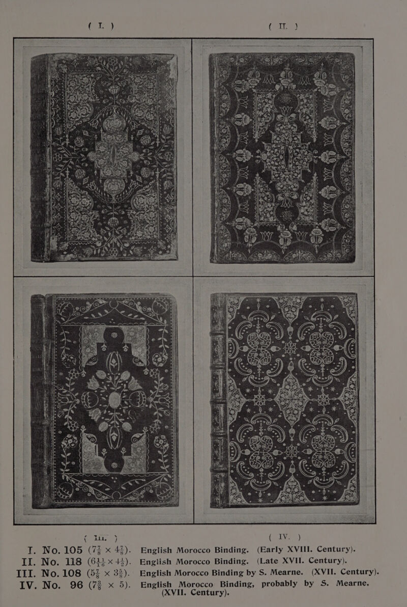 EER RRSBR RRR! RN eS eae ee % MY 22 el, s RI he a | : ses eue desevoneseresnadssatarangevesser ‘f x iti ive} (a ( T. No. 105 (72 x 42). English Morocco Binding. (Early XVIII. Century). II. No. 118 (61:43). English Morocco Binding. (Late XVII. Century). III. No. 108 (52 x 32). English Morocco Binding by S. Mearne. (XVII. Century). ; 72 x 5). English Morocco Binding, probably by S. Mearne. Dome ae (XVII. Century).