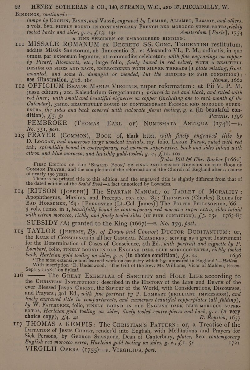 BINDINGS, continued :— lampe by Cocutn, E1sen, and Vasst, engraved by LEMIRE, ALIAMET, BAauoy, and others, 2 vols. 8vo. FINELY BOUND IN CONTEMPORARY FRENCH RED MOROCCO SUPER-EXTRA, richly tooled Lacks and sides, g. e., £13. (38 Amsterdam [ Paris], 1754 A FINE SPECIMEN OF EMBROIDERED BINDING: rrr MISSALE ROMANUM ex DecretTo SS. Conc. TRIDENTINI restitutum, additis Missis Sanctorum, ab Innocentio X. et Alexandro VI., P. M., ordinatis, in quo omnia par extensum leguntur, ut commodiis celebretur ; with fine engravings on copper by Picart, Bloemarts, etc., large folio, finely bound in red velvet, WITH A BEAUTIFUL. DESIGN ON SIDES AND BACK, EMBROIDERED WITH SILVER THREADS (1 plate missing, front. mounted, and some ll. damaged or mended, but the BINDING IN FAIR CONDITION) ; » see illustration, £18. 18s Rome, 1662 TI2 OF FICIUM BEAT&amp; Mari&amp; VIRGINIS, nuper reformatum: et Pi V. P. M. jussu editum ; acc. Kalendarium Gregorianum ; printed in red and black, and ruled with red lines; with small and beautiful vignettes on copper (including one to each month of the Calendar), 32M0. BEAUTIFULLY BOUND IN CONTEMPORARY FRENCH RED MOROCCO SUPER- EXTRA, the sides and back covered with elaborate floral tooling, g. e. (in beautiful con- dition), £5. 5s Parisiis, 1596 PEMBROKE (Tuomas EArt oF) NuUMISMATA ANTIQUA (1746)—v. No. 331, post. e 113 PRAYER (Common), Book of, black letter, with finely engraved title by D. Locean, and numerous large woodcut initiuls, roy. folio, LARGE Paper, ruled with red ink; splendidly bound in contemporary red morocco super-extra, back and sides inlaid with citron and blue morocco, and lavishly gold-tooled, g.e., £10. 108 Fohn Bill &amp; Chr. Barker [1662] First EDITION OF THE ‘SEALED Book,’ OR FINAL AND PRESENT REVISION OF THE Book oF CoMMON PRAYER, and the completion of the reformation of the Church of England after a course of nearly 150 years. . There is no printed title to this edition, and the engraved title is slightly different from that of the dated edition of the Sealed Book—a fact unnoticed by Lowndes. 114 [RITSON (JosEpH)] The SPARTAN MANUAL, or TABLET of MOoRrALity : Apophthegms, Maxims, and Precepts, etc. etc., °85: THompson (Charles) Russ for Bap Horsemen, '63: [Forrester (Lt.-Col. James)] The Potite PHirosopner, ’66— 3 vols, 12mo. in 1, beautifully bound in contemporary red morocco super-extra, sides inlaid with citron morocco, richly and finely tooled sides (IN FINE CONDITION), £3. 158 1763-85 SUBSIDY (A) granted to the King (1667)—v. No. 179, post. 115 TAYLOR (Jeremy, Bp. of Down and Connor) DucToR DUBITANTIUM: or, the Rute of Conscience in all her GenrraL Measures; serving as a great Instrument for the Determination of Cases of Conscience, 4th Ed., with portrait and vignette ly P. Lombart, folio, FINELY BOUND IN OLD ENGLISH DARK BLUE MOROCCO EXTRA, richly tooled Lack, Harleian gold tooling on sides, g. e. (in choice condition), £2. 2s 1696 ‘The most extensive and learned work on casuistry which has appeared in England.’—Hallam. With inscription ‘B. Underwood. The Gift of the Rev. Mr. Williams, Vicar of Malden, Essex. Sepr. 7: 1781’ on flyleaf. The GREAT ExEMPLAR of SANcTITY and Hoty LIFE according to the Curistian Institution: described in the History of the Lire and Dearu of the ever Blessed Jesus Curist, the Saviour of the World, with Considerations, Discourses, and Prayers ; 3rd Ed., with fine portrait ly P. LomBarT (BRILLIANT IMPRESSION), and finely engraved title in compartments, and numerous beautiful copperplates (all folding), by W. Farruorne, folio, FINELY BOUND IN OLD ENGLISH DARK BLUE MOROCCO SUPER- EXTRA, Harleian gold tooling on sides, ‘inely tooled centre-pieces and Lack, g. e. (a very choice copy), £4. 4s R. Royston, 1657 117 THOMAS a KEMPIS: The CurisTIAN’s PATTERN: or, a Treatise of the Imitation of Jesus Curist, render’d into English, with Meditations and Prayers for Sick Persons, by Grorcz Sranuorz, Dean of Canterbury, plates, 8vo. contemporary English red morocco extra, Harleian gold tooling on sides, g. e., £1. 5s 1721 VIRGILITI Opera (1755)—v. VirGILivs, post. 116