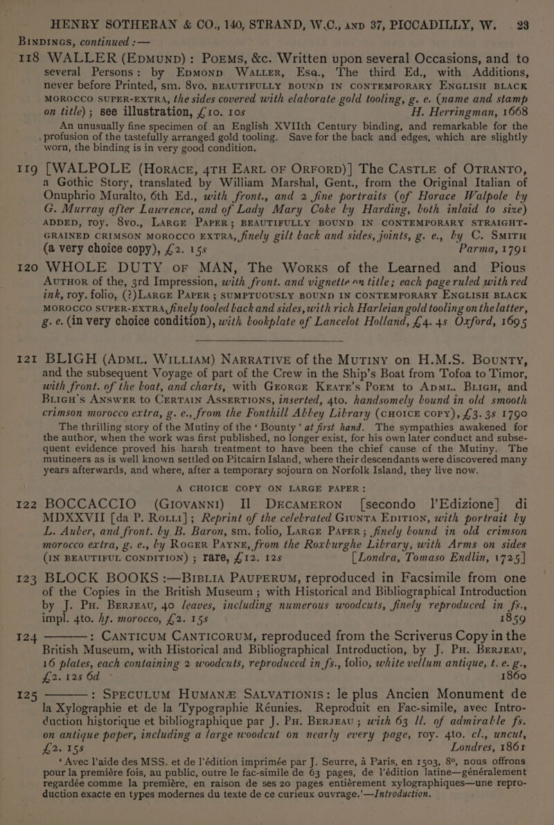 BINDINGS, continued :— 118 WALLER (Epmunp): PorEms, &amp;c. Written upon several Occasions, and to several Persons: by Epmonp Watter, Ese. The third Ed., with Additions, never before Printed, sm. 8vo. BEAUTIFULLY BOUND IN CONTEMPORARY ENGLISH BLACK MOROCCO SUPER-EXTRA, the sides covered with elaborate gold tooling, g. e. (name and stamp on title); see illustration, £10. 10s H. Herringman, 1668 An unusually fine specimen of an English XVIIth Century binding, and remarkable for the , profusion of the tastefully arranged gold tooling. Save for the back and edges, which are slightly worn, the binding is in very good condition. 119g [WALPOLE (Horace, 4TH EARL OF ORFORD)] The CAsTLE of OTRANTO, a Gothic Story, translated by William Marshal, Gent., from the Original Italian of Onuphrio Muralto, 6th Ed., with front., and 2 fine portraits (of Horace Walpole ly G. Murray after Lawrence, and of Lady Mary Coke ly Harding, loth inlaid to size) ADDED, roy. 8vo., LARGE PAPER; BEAUTIFULLY BOUND IN CONTEMPORARY STRAIGHT- GRAINED CRIMSON MOROCCO EXTRA, finely gilt Lack and sides, joints, g. e., by C. SMITH (a very choice copy), £2. 15s Parma, 1791 120 WHOLE DUTY or MAN, The Works of the Learned and Pious AvuTuor of the, 3rd Impression, with front. and vignette 1 title; each page ruled with red ink, roy. folio, (?) LARGE PAPER ; SUMPTUOUSLY BOUND IN CONTEMPORARY ENGLISH BLACK MOROCCO SUPER-EXTRA, finely tooled back and sides, with rich Harleian gold tooling on the latter, g.e. (in very choice condition), with Lookplate of Lancelot Holland, £4. 4s Oxford, 1695 121 BLIGH (ApML. WILLIAM) NARRATIVE of the Mutiny on H.M.S. Bounty, and the subsequent Voyage of part of the Crew in the Ship’s Boat from Tofoa to Timor, with front. of the Loat, and charts, with Grorce Kratr’s Porm to Apmi. Brien, and Bricu’s ANSWER to CERTAIN ASSERTIONS, inserted, 4to. handsomely bound in old smooth crimson morocco extra, g. e., from the Fonthill Abley Library (cHo1ck copy), £3. 3s 1790 The thrilling story of the Mutiny of the ‘ Bounty’ at first hand. The sympathies awakened for the author, when the work was first published, no longer exist, for his own later conduct and subse- quent evidence proved his harsh treatment to have been the chief cause of the Mutiny. The mutineers as is well known settled on Pitcairn Island, where their descendants were discovered many years afterwards, and where, after a temporary sojourn on Norfolk Island, they live now. A CHOICE COPY ON LARGE PAPER: 122 BOCCACCIO (Giovanni) Il DECAMERON [secondo I’Edizione] di MDXXVII [da P. Rori1]; Reprint of the celelrated Giunta EpiTion, with portrait by L. Auter, and front. by. B. Baron, sm. folio, Lance Paper; finely bound in old crimson morocco extra, g. e., by RoGER Payne, from the Rorlurghe Library, with Arms on sides (IN BEAUTIFUL CONDITION) ; rare, £12. 12s [ Londra, Tomaso Endlin, 1725 | 123 BLOCK BOOKS :—BIBLIA PAUPERUM, reproduced in Facsimile from one of the Copies in the British Museum ; with Historical and Bibliographical Introduction by J. Pu. Berseav, 40 leaves, including numerous woodcuts, finely reproduced in (fs., impl. 4to. hf. morocco, £2. 15s 1859 —: CANTICUM CANTICORUM, reproduced from the Scriverus Copy in the British Museum, with Historical and Bibliographical Introduction, by J. Pu. BErsxau, 16 plates, each containing 2 woodcuts, reproduced in fs., folio, white vellum antique, t. e. g., 2. 825 Ode 1860 —: SPECULUM HUMAN SALVATIONIS: le plus Ancien Monument de la Xylographie et de la Typographie Réunies. Reproduit en Fac-simile, avec Intro- duction historique et bibliographique par J. Pu. BersEau; with 63 ll. of admiratle fs. on antique paper, including a large woodcut on nearly every page, roy. 4to. cl., uncut, P2158 Londres, 1861 ‘ Avec l’aide des MSS. et de l'édition imprimée par J. Seurre, 4 Paris, en 1503, 8°, nous offrons pour la premiére fois, au public, outre le fac-simile de 63 pages, de l’édition latine—généralement regardée comme la premiére, en raison de ses 20 pages entiérement xylographiques—une repro- duction exacte en types modernes du texte de ce curieux ouvrage.’—IJntroduction. 124 125