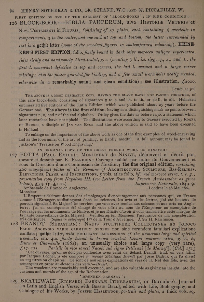 126 o27 BLOCK-BOOK:—BIBLIA PAUPERUM, sive HIsTORI# VETERIS et Novi TEsTAMENTI in Ficuris; Consisting of 37 plates, each containing 5 woodcuts in compartments, 3 in the centre, and one each at top and bottom, the latter surrounded by tect in a gothic letter (some of the woodcut figures in contemporary colouring), HEINE- KEN’S FIRST EDITION, folio, finely bound in dark olive morocco antique super-extra, sides richly and handsomely lblind-tooled, g.e. (wanting 3 Il., i.e. sigg. .q., .8., and .t., the first 1. somewhat defective at top and corners, the last l. washed and a large corner missing ; also the plates guarded for Linding, and a few small wormholes neatly mended, otherwise in a remarkably sound and clean condition) ; see illustration, £2000. [ante 1450] THE ABOVE IS A MOST DESIRABLE COPY, HAVING THE BLANK BACKS NOT PASTED TOGETHER, of this rare block-book, consisting of signatures a to » and .a. to .b., or goll. in all. Heineken enumerated five editions of the Latin Edition, which was published about 25 years before the German one. The above is the first edition, having as a distinguishing mark no points between signatures n, o, and r of the 2nd alphabet. Ottley gives the date as before 1430, a statement which later researches have not upheld. The illustrations were according to Graesse executed by RoGER OF BruGEs, a disciple of JAN vAN Eyck, and the above edition is said to have been executed in Holland. To enlarge on the importance of the above work as one of the first examples of wood-engraving and as the forerunner of the art of printing, is hardly needful. A full account may be found in Jackson's ‘ Treatise on Wood Engraving.’ AN ORIGINAL COPY OF THE GREAT FRENCH WORK ON NINEVEH: BOTTA (PAuL EMILE); MONUMENT de NINIVE, découvert et décrit par, mesuré et dessiné par E. FLtanprin: Ouvrage publié par ordre du Gouvernement et sous la Direction d'une Commission de I’Institut ; the fine original edition, containing 400 magnificent plates of the Remains of ARCHITECTURE, SCULPTURE, BAs-RELIEFs, EvevaTions, Puans, and Inscriptions, 5 vols. atlas folio, Af. red morocco extra, t. e. g.; presentation copy from Napoleon III. (see Letter from the French Ambassador as given below), £35. (p. £110.) Imprimerie Nationale, 1849-50 Ambassade de France en Angleterre. Londres le 28 Mai 18064 Monsieur, L’Empereur désirant donner des témoignages d’encouragement aux personnes qui, en France comme a l'Etranger, se distinguent dans les sciences, les arts et les lettres, j’ai été heureux de pouvoir signaler a Sa Majesté les services que vous avez rendus aux sciences et aux arts en Angle- terre; j'ai en conséquence été chargé de vous offrir au nom de l’Empereur un exemplaire de l’ouvrage sur les monuments de Ninive, et je me félicite d'avoir 4 vous transmettre cette marque de la haute bienveillance de Sa Majesté. Veuillez agréer Monsieur l’assurance de ma considération trés distinguée. (Signed in autograph) Pre dela Tour d’Auvergne. A Sir H. Rawlinson. 129 Bapio ASCENSIO VARIO CARMINUM GENERE non sine eorundem familiari explicatione conflata ; gothic letter, with BRILLIANT IMPRESSIONS of the numerous large and spirited woodcuts, sm. 4to. finely bound in brown crushed Levant morocco extra, g. e., by Duru et Chambolle (1862); an unusually choice and large copy (very rare), 17. 9s Parisiis in vico sancti Facobi sub signo Pellicani [de Marnef |, [Col.] 1515 ‘ Cet ouvrage, qu’on ne doit pas confondre avec celui de Sébast. Brandt, trad. en vers latins par Jacques Locher, a été composé ex invento Sebastiani Brandt eet om Badius, qui l’a divisé en 113 titres ou chapitres. Ce sont de nouvelles explications en vers de la Nef des fols, avec des remarques en prose au-dessous des vers.’—Brunet. The woodcuts are remarkably well executed, and are also valuable as giving an insight into the customs and morals of the age of the Reformation. ‘ DRUNKEN BARNABY’ ; BRATHWAIT (RIcHARD) BARNABZ&amp; ITINERARIUM, or Barnabee’s Journal [in Latin and English Verse, with Bessie Bexr], edited with Life, Bibliography, and Catalogue af his Works, by JosgrH HasLewoop, portrait and plates, 2 thick vols. sq.