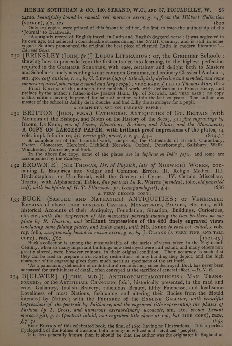 130 131 132 133 134 HENRY SOTHERAN &amp; CO., 140, STRAND, W.C., anv 37, PICCADILLY, W. 25 24mo. beautifully bound in smooth red morocco extra, g. e., from the Hibbert Collection (SCARCE), £2. Ios 1820 Only 125 copies were printed of this favourite edition, the first to trace the authorship of the ‘Journal’ to Brathwait. ‘A sprightly record of English travel, in Latin and English doggerel verse; it was neglected in. its own age, but achieved a considerable success during the XVIII. Century, and is still in some vogue : Southey pronounced the original the best piece of rhymed Latin in modern literature.’— [BRINSLEY (Jonny, fr.)] Lupus LiTerarius: or, the Grammar Schoole ; shewing how to proceede from the first entrance into learning, to the highest perfection required in the GramMAR Scuootss, with ease, certainty and delight both to Masters and Schollars; onely according to our common Grammar, and ordinary Classicall Authours, sm. 4to. calf antique, r. e., by C. Lewis (top of title slightly defective and mended, and some corners repaired, otherwise a sound and large copy); VERY RARE, £11.) 1s Thomas Man, 1612 First Epition of the author’s first published work, with dedication to Prince Henry, and preface by the author’s father-in-law Jos—EpH HALL, Bp. of Norwich, and vERY RARE; no copy of this edition having happened for sale at auction within the last 20 years. The author was master of the school at Ashby dela Zouche, and had Lilly the astrologer for a pupil. A COMPLETE SET ON LARGEST PAPER: BRITTON (JouN, F.s.A.) CATHEDRAL ANTIQUITIES of GT. BRITAIN [with Memoirs of the Bishops, and Notes on the History of the Sees], 311 jine engravings ly Buore, Le Kevx, etc. of Views, Elevations, Sections, and Plans, and the Monuments, A COPY ON LARGEST PAPER, with brilliant proof impressions of the plates, 14 vols. impl. folio in 10, hf. russia gilt, uncut, t. e. g., £42. 1814-35 A complete set of this beautiful work, comprising the Cathedrals of Bristol, Canterbury, Exeter, Gloucester, Hereford, Lichfield, Norwich, Oxford, Peterborough, Salisbury, Wells, Winchester, Worcester, and York. In the above fine copy, some of the plates are in duplicate on India paper, and some are accompanied by the Eichings. BROWN[E] (Sir Tuomas, Dr. of Physick, late of NoRWIcH) WoRKS, con- taining I, Enquiries into Vulgar and Common Errors. IJ. Religio Medici. III. Hydriotaphia; or Urn-Burial, with the Garden of Cyrus. IV. Certain Miscellany Tracts ; with Alphabetical Tables, fine portrait Ly R. WuitTe (mended), folio, old panelled calf, with bookplate of H. T. Ellacombe, pr. (campanologist), £4. 1686 A VERY CHOICE COPY: BUCK (SAMUEL AND NATHANIEL) ANTIQUITIES; or VENERABLE ReEMAINS of above FOUR HUNDRED CasTLEs, MoNASTERIES, PALAcEs, etc. etc., with historical Accounts of their Antiquity, Foundation, Situation, Buildings, Curiosities, etc. etc., with fine impression of the mexxotint portrait showing the two brothers on one plate by R. Houston, and brilliant impressions of the 420 finely engraved views (including some folding plates, and Index map), with MS. InpEx to each vol. added, 3 vols. roy. folio, sumptuously bound in russia extra, g.e., by J. CLARKE (A VERY FINE AND TALL copy); rare, £60. [1721-49 | Buck's collection is among the most valuable of the series of views taken in the Eighteenth Century, when so many important buildings now destroyed were still extant, and many others now greatly altered, were, however ruinous, in their original condition. Their accuracy is such that they can be used to prepare a trustworthy restoration of any building they depict, and the high character of the engraving gives them much merit as specimens of the art itself. ‘As a painstaking delineator of architectural remains long since destroyed Buck has never been surpassed for truthfulness of detail, often conveyed at the sacrifice of general effect..—D. N. B. BLULWER] (J[oHN, M.p.]) ANTHROPOMETAMORPHOSIS: MAN TRANS- FORMED ; or the ARTIFICIALL CHANGLING [sic], historically presented, in the mad and cruel Gallantry, foolish Bravery, ridiculous Beauty, filthy Finenesse, and loathsome Loveliness of most Nations, fashioning and altering their Bodies from the Mould intended by Nature; with the Prepicrer of the EneiisH Gatiant, with beautiful impressions of the portrait Ly Faithorne, and the engraved title representing the phases of Fashion by T. Cross, and numerons extraordinary woodcuts, sm. 4to. brown Levant morocco gilt, g. e. (portrait inlaid, and engraved title shorn at top, but FINE COPY), pete: Merk: I fd lies EpITION of this celebrated book, the first, of 1650, having no illustrations. Itisa ee Cyclopedia of the Follies of Fashion, both among uncivilized and ‘ civilized’ peoples. It is less generally known than it should be that the author was the originator in England of