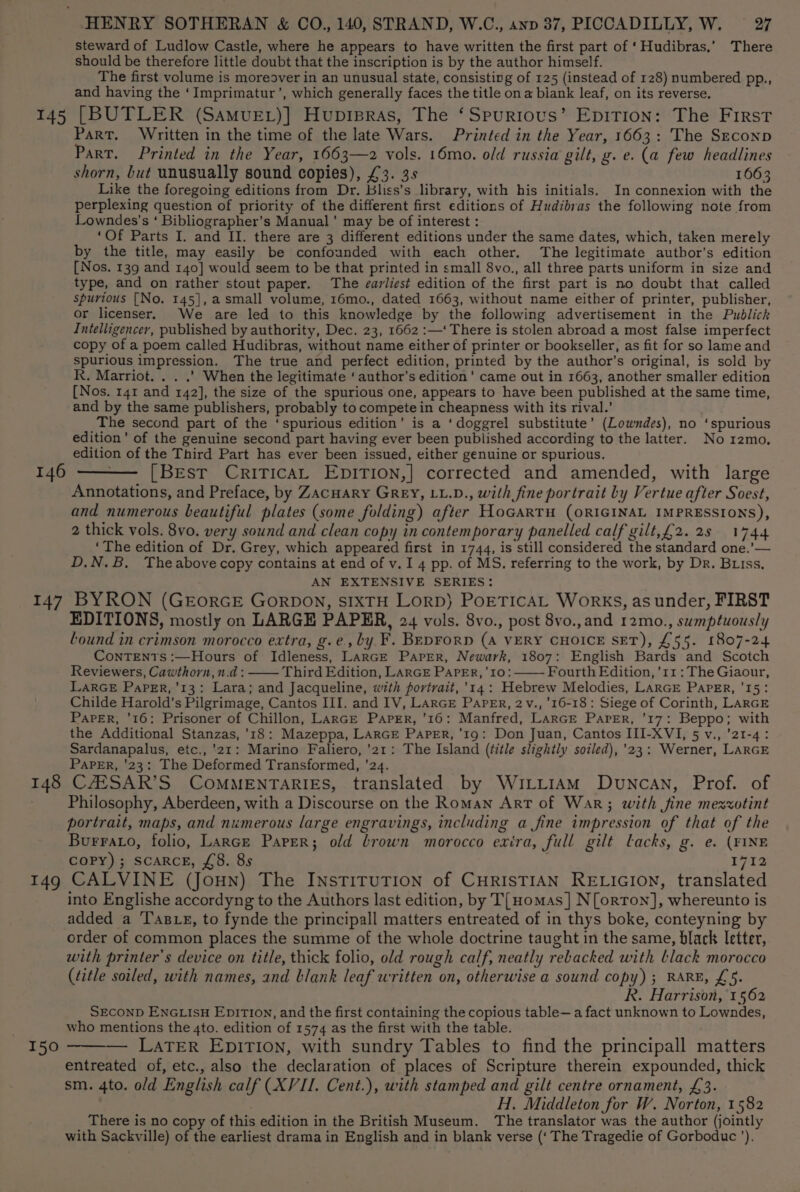 steward of Ludlow Castle, where he appears to have written the first part of ‘Hudibras,’ There should be therefore little doubt that the inscription is by the author himself. The first volume is moreover in an unusual state, consisting of 125 (instead of 128) numbered pp., and having the ‘Imprimatur’, which generally faces the title on a biank leaf, on its reverse. Part. Written in the time of the late Wars. Printed in the Year, 1663: The Szeconp Part. Printed in the Year, 1663—2 vols. 16mo. old russia gilt, g. e. (a few headlines shorn, but unusually sound copies), £3. 3s 1663 Like the foregoing editions from Dr. Bliss’s library, with his initials. In connexion with the perplexing question of priority of the different first editions of Hudibras the following note from Lowndes’s ‘ Bibliographer’s Manual’ may be of interest : ‘Of Parts I. and II. there are 3 different editions under the same dates, which, taken merely by the title, may easily be confounded with each other. The legitimate author’s edition [Nos. 139 and 140] would seem to be that printed in small 8vo., all three parts uniform in size and type, and on rather stout paper. The earliest edition of the first part is no doubt that called spurious [No. 145], a small volume, 16mo., dated 1663, without name either of printer, publisher, or licenser. We are led to this knowledge by the following advertisement in the Publick Intelligencer, published by authority, Dec. 23, 1662 :—‘ There is stolen abroad a most false imperfect copy of a poem called Hudibras, without name either of printer or bookseller, as fit for so lame and spurious impression. The true and perfect edition, printed by the author’s original, is sold by R. Marriot. . . .’ When the legitimate ‘ author’s edition’ came out in 1663, another smaller edition [Nos. 141 and 142], the size of the spurious one, appears to have been published at the same time, and by the same publishers, probably to compete in cheapness with its rival.’ The second part of the ‘spurious edition’ is a ‘doggrel substitute’ (Lowndes), no ‘spurious edition’ of the genuine second part having ever been published according to the latter. No 12mo. edition of the Third Part has ever been issued, either genuine or spurious. [Best CritTicaAL EpiTion,| corrected and amended, with large Annotations, and Preface, by Zacnary GREY, LL.D., with fine portrait by Vertue after Soest, and numerous beautiful plates (some folding) after HoGARTH (ORIGINAL IMPRESSIONS), 2 thick vols. 8vo. very sound and clean copy in contemporary panelled calf gilt,£2. 28 1744 ‘The edition of Dr. Grey, which appeared first in 1744, is still considered the standard one.’— D.N.B, Theabove copy contains at end of v. I 4 pp. of MS. referring to the work, by Dr. Buss, AN EXTENSIVE SERIES: EDITIONS, mostly on LARGE PAPER, 24 vols. 8vo., post 8vo.,and 12mo., swmptuously Lound in crimson morocco extra, g.e., by F. BepForD (A VERY CHOICE SET), £55. 1807-24 ConTENTs :—Hours of Idleness, LARGE PapEer, Newark, 1807: English Bards and Scotch Reviewers, Cawthorn, n.d: —— Third Edition, LARGE PAPER, 10: Fourth Edition, ’11 : The Giaour, LARGE Paper, ’13: Lara; and Jacqueline, with portrait, '14: Hebrew Melodies, LARGE PapErR, '15: Childe Harold’s Pilgrimage, Cantos III. and IV, LarGE PaPEr, 2v., '16-18: Siege of Corinth, LARGE PaPeErR, ‘16: Prisoner of Chillon, LARGE Paprr, '16: Manfred, LARGE Parer, '17: Beppo; with the Additional Stanzas, '18: Mazeppa, LARGE Paper, ‘19: Don Juan, Cantos III-XVI, 5 v., ’21-4: Sardanapalus, etc.,’21: Marino Faliero, ’21: The Island (title slightly soiled), '23: Werner, LARGE PAPER, '23: The Deformed Transformed, ’24. Philosophy, Aberdeen, with a Discourse on the Roman Art of War; with fine mexxotint portrait, maps, and numerous large engravings, including a fine impression of that of the Burrao, folio, Larce Paper; old brown morocco exira, full gilt lacks, g. e. (¥INE COPY); ScARcE, £8. 8s 1712 150 into Englishe accordyng to the Authors last edition, by T[Homas] N[orron], whereunto is added a TB eg, to fynde the principall matters entreated of in thys boke, conteyning by order of common places the summe of the whole doctrine taught in the same, black letter, with printer's device on title, thick folio, old rough calf, neatly rebacked with black morocco (title soiled, with names, and blank leaf written on, otherwise a sound copy); RARE, £5. R. Harrison, 1562 SECOND ENGLISH EpITIon, and the first containing the copious table—a fact unknown to Lowndes, who mentions the 4to. edition of 1574 as the first with the table. — LATER EpiTIon, with sundry Tables to find the principall matters entreated of, etc., also the declaration of places of Scripture therein expounded, thick sm. 4to. old English calf (XVII. Cent.), with stamped and gilt centre ornament, £3. ) H. Middleton for W. Norton, 1582 There is no copy of this edition in the British Museum. The translator was the author (jointly with Sackville) of the earliest drama in English and in blank verse (‘ The Tragedie of Gorboduc ’),