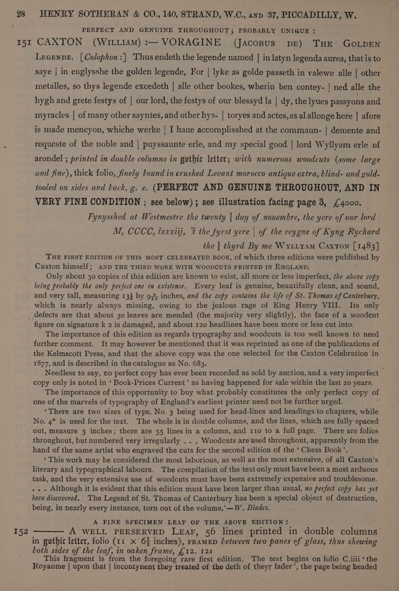28 I51I HENRY SOTHERAN &amp; CO., 140, STRAND, W.C., anv 37, PICCADILLY, W. PERFECT AND GENUINE THROUGHOUT; PROBABLY UNIQUE : CAXTON (WILLIAM) :— VORAGINE (Jacopus pr) THE GOLDEN Lecenpe. [Colophon:| Thusendeth the legende named | in latyn legenda aurea, that is to saye | in englysshe the golden legende, For | lyke as golde passeth in valewe nile | other metalles, so thys legende excedeth | alle other bookes, wherin ben contey- | ned alle the hygh and grete festys of | our lord, the festys of our blessyd la | dy, the lyues passyons and myracles | of many other sayntes, and other hys- | toryes and actes,as al allonge here | afore is made mencyon, whiche werke | I haue accomplisshed at the commaun- | demente and requeste of the noble and | puyssaunte erle, and my special good | lord Wyllyam erle of arondel ; printed in double columns in gothic letter; with numerous woodcuts (some large and fine), thick folio, finely bound in crushed Levant morocco antique extra, blind- and gold- tooled on sides and Lack, g. e. (PERFECT AND GENUINE THROUGHOUT, AND IN VERY FINE CONDITION ; see below) ; see illustration facing page 3, £4000. Fynysshed at Westmestre the twenty | day of nouembre, the yere of our lord | M, CCCC, lxxxiij, % the fyrst yere | of the reygne of Kyng Rychard the | thyrd By me Wyutiyam Caxton [1483] THE FIRST EDITION OF THIS MOST CELEBRATED BOOK, of which three editions were published by Caxton himself; AND THE THIRD WORK WITH WOODCUTS PRINTED IN ENGLAND. Only about 30 copies of this edition are known to exist, all more or less imperfect, the above copy being probably the only perfect one in existence. Every leaf is genuine, beautifully clean, and sound, and very tall, measuring 13} by 93% inches, and the copy contains the life of St. Thomas of Canterbury, which is nearly always missing, owing to the jealous rage of King Henry VIII. Its only 152 figure on signature k 2 is damaged, and about 120 headlines have been more or less cut into. The importance of this edition as regards typography and woodcuts is too well known to need further comment. It may however be mentioned that it was reprinted as one of the publications of the Kelmscott Press, and that the above copy was the one selected for the Caxton Celebration in 1877, and is described in the catalogue as No. 683. Needless to say, no perfect copy has ever been recorded as sold by auction, and a very imperfect © copy only is noted in ‘ Book-Prices Current’ as having happened for sale within the last 20 years. The importance of this opportunity to buy what probably constitutes the only perfect copy of one of the marvels of typography of England’s earliest printer need not be further urged. ‘There are two sizes of type, No. 3 being used for head-lines and headings to chapters, while No. 4* is used for the text. The whole is in double columns, and the lines, which are fully spaced out, measure 3 inches; there are 55 lines in a column, and 110 to a full page. There are folios throughout, but numbered very irregularly . . . Woodcuts are used throughout, apparently from the hand of the same artist who engraved the cuts for the second edition of the ‘ Chess Book’. ‘This work may be considered the most laborious, as well as the most extensive, of all Caxton’s literary and typographical labours. The compilation of the text only must have been a most arduous task, and the very extensive use of woodcuts must have been extremely expensive and troublesome. . .. Although it is evident that this edition must have been larger than usual, no perfect copy has yet been discovered. ‘The Legend of St. Thomas of Canterbury has been a special object of destruction, being, in nearly every instance, torn out of the volume.’—W. Blades. A FINE SPECIMEN LEAF OF THE ABOVE EDITION: ——— A WELL PRESERVED LEAF, 56 lines printed in double columns in gothic letter, folio (11 x 6§ inches), rRAMED Letween two panes of glass, thus shewing both sides of the leaf, in oaken frame, £12. 128 This fragment is from the foregoing rare first edition. The text begins on folio C.iiii ‘the Royaume | upon that | incontynent they treated of the deth of theyr fader’, the page being headed