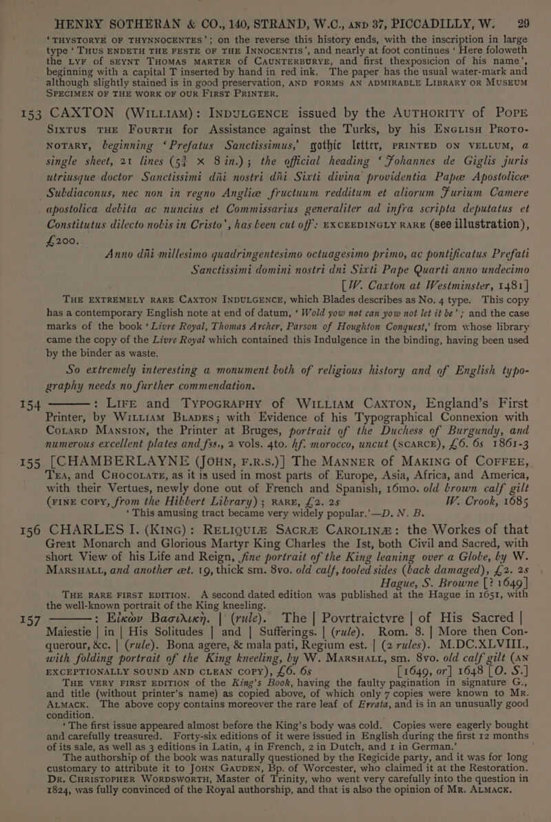 ‘THYSTORYE OF THYNNOCENTES’; on the reverse this history ends, with the inscription in large type ‘ THUS ENDETH THE FESTE OF THE INNOCENTIS’, and nearly at foot continues ‘ Here foloweth the LyF of SEYNT THOMAS MARTER of CAUNTERBURYE, and first thexposicion of his name’, _ beginning with a capital T inserted by hand in red ink. The paper has the usual water-mark and although slightly stained is in good preservation, AND FORMS AN ADMIRABLE LIBRARY OR MUSEUM SPECIMEN OF THE WORK OF OUR FIRST PRINTER. 153 CAXTON (WILLIAM): INDULGENCE issued by the AUTHORITY of POPE Sixtus THE Fourtn for Assistance against the Turks, by his Enciisa PrRoto- NoTARY, leginning ‘Prefatus Sanctissimus,’ gothic letter, pRINTED ON VELLUM, @ single sheet, 21 lines (5? X 8in.); the official heading ‘ Fohannes de Giglis juris utriusque doctor Sanctissimi dii nostri dii Sixti divina providentia Pape Apostolice Subdiaconus, nec non in regno Anglie fructuum redditum et aliorum Furium Camere apostolica debita ac nuncius et Commissarius generaliter ad infra scripta deputatus et Constitutus dilecto nobis in Cristo’, has Leen cul off: EXCEEDINGLY RARE (see illustration), £200. — Anno diti millesimo quadringentesimo octuagesimo primo, ac pontificatus Prefati Sanctissimi domini nostri dnt Sixti Pape Quarti anno undecimo [W. Caxton at Westminster, 1481} THE EXTREMELY RARE CAXTON INDULGENCE, which Blades describes as No. 4 type. This copy has a contemporary English note at end of datum, ‘ Wold yow not can yow not let it be’; and the case marks of the book ‘ Livve Royal, Thomas Archer, Parson of Houghton Conquest,’ from whose library came the copy of the Livre Royal which contained this Indulgence in the binding, having been used by the binder as waste. So extremely interesting a monument both of religious history and of English typo- graphy needs no further commendation. 154 ———: Lire and TypoGrRApHy of WILLIAM CAXTON, England’s First Printer, by Witt1am Braves; with Evidence of his Typographical Connexion with Corarp Mansion, the Printer at Bruges, portrait of the Duchess of Burgundy, and numerous excellent plates and fss., 2 vols. 4to. Af: morocco, uncut (SCARCE), £6. 6s 1861-3 155 [CHAMBERLAYNE (Joun, F.r.s.)] The MANNER of MAKING of COFFEE, Tra, and CuHocorats, as it is used in most parts of Europe, Asia, Africa, and America, with their Vertues, newly done out of French and Spanish, 16mo. old brown calf gilt (rInE copy, from the Hibbert Library) ; RARE, £2. 25 W. Crook, 1685 ‘This amusing tract became very widely popular.’—D. N. B. 156 CHARLES I. (Kine): RELIQUIa SAcRa&amp; CAROLINE: the Workes of that Great Monarch and Glorious Martyr King Charles the Ist, both Civil and Sacred, with short View of his Life and Reign, ine portrait of the King leaning over a Globe, by W. MarsHatt, and another et. tg, thick sm. 8vo. old calf, tooled sides (Lack damaged), £2. 2s Hague, S. Browne [? 1649] THE RARE FIRST EDITION. A second dated edition was published at the Hague in 1651, with the well-known portrait of the King kneeling. 157 ———: Eixov Bacwdixn. | (rule). The | Povrtraictvre | of His Sacred | Maiestie | in | His Solitudes | and | Sufferings. | (rule). Rom. 8. | More then Con- querour, &amp;c. | (rule). Bona agere, &amp; mala pati, Regium est. | (2 rules). M.DC.XLVIII., with folding portrait of the King kneeling, by W. Marsnatt, sm. 8vo. old calf gilt (AN EXCEPTIONALLY SOUND AND CLEAN copy), £6. 6s [ 1649, or] 1648 [O. S.] THE VERY FIRST EDITION of the King’s Book, having the faulty pagination in signature G., and title (without printer’s name) as copied above, of which only 7 copies were known to Mr. AtMACK. The above copy contains moreover the rare leaf of Errata, and is in an unusually good condition. ‘ The first issue appeared almost before the King’s body was celd. Copies were eagerly bought and carefully treasured. Forty-six editions of it were issued in English during the first 12 months of its sale, as well as 3 editions in Latin, 4 in French, 2 in Dutch, and 1 in German.’ ; The authorship of the book was naturally questioned by the Regicide party, and it was for long customary to attribute it to JOHN GAUDEN, Bp. of Worcester, who claimed it at the Restoration. Dr. CHRISTOPHER WoRDsWoRTH, Master of Trinity, who went very carefully into the question in 1824, was fully convinced of the Royal authorship, and that is also the opinion of Mr, ALMACK.