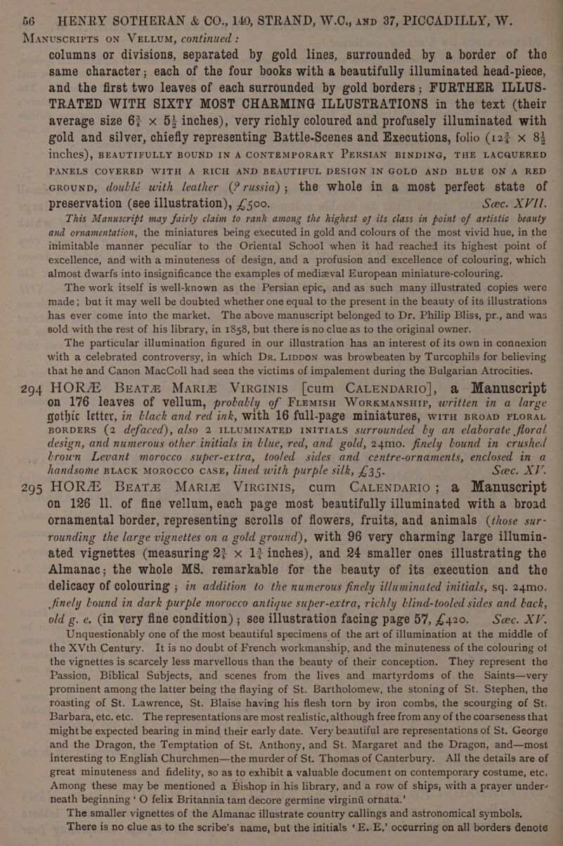 Manuscrirts ON VELLUM, continued : columns or divisions, separated by gold lines, surrounded by a border of the same character; each of the four books with a beautifully illuminated head-piece, and the first two leaves of each surrounded by gold borders; FURTHER ILLUS- TRATED WITH SIXTY MOST CHARMING ILLUSTRATIONS in the text (their average size 63 x 53 inches), very richly coloured and profusely illuminated with gold and silver, chiefiy representing Battle-Scenes and Executions, folio (12% x 83 inches), BEAUTIFULLY BOUND IN A CONTEMPORARY PERSIAN BINDING, THE LACQUERED PANELS COVERED WITH A RICH AND BEAUTIFUL DESIGN IN GOLD AND BLUE ON A RED GrounD, doublé with leather (? russia); the whole in a most perfect state of preservation (see illustration), £500. | Sec. XVII. This Manuscript may fairly claim to rank among the highest of its class in point of artistic beauty and ornamentation, the miniatures being executed in gold and colours of the most vivid hue, in the inimitable manner peculiar to the Oriental School when it had reached its highest point of excellence, and with a minuteness of design, and a profusion and excellence of colouring, which almost dwarfs into insignificance the examples of medieval European miniature-colouring. The work itself is well-known as the Persian epic, and as such many illustrated copies were made; but it may well be doubted whether one equal to the present in the beauty of its illustrations has ever come into the market. The above manuscript belonged to Dr. Philip Bliss, pr., and was sold with the rest of his library, in 1858, but there is no clue as to the original owner. The particular illumination figured in our illustration has an interest of its own in connexion with a celebrated controversy, in which Dr. Lippon was browbeaten by Turcophils for believing that he and Canon MacColl had seen the victims of impalement during the Bulgarian Atrocities. 294 HORA Beata&amp; MaAri® VIRGINIS [cum CALENDARIO], a Manuscript on 176 leaves of vellum, prolably of FremtsH WorkmansuHip, written in a large gothic letter, in black and red ink, with 16 full-page miniatures, wIrH BROAD FLORAL BORDERS (2 defaced), also 2 ILLUMINATED INITIALS surrounded by an elaborate floral design, and numerous other initials in blue, red, and gold, 24mo. finely bound in crushed brown Levant morocco super-extra, tooled sides and centre-ornaments, enclosed in a handsome BLACK MoROCCO CASE, lined with purple silk, £35. Sec. XV. 295 HORA! Beat# Maria VIRGINIS, cum CALENDARIO; @ Manuscript on 126 11. of fine vellum, each page most beautifully illuminated with a broad ornamental border, representing scrolls of flowers, fruits, and animals (those sur- rounding the large vignettes on a gold ground), With 96 very charming large illumin- ated vignettes (measuring 2? x 1{ inches), and 24 smaller ones illustrating the Almanac; the whole MS. remarkable for the beauty of its execution and the delicacy of colouring ; in addition to the numerous finely illuminated initials, sq. 24mo. Jinely Lound in dark purple morocco antique super-extra, richly blind-tooled sides and back, old g. e, (in very fine condition) ; see illustration facing page 57, £420. Sac. XV. Unquestionably one of the most beautiful specimens of the art of illumination at the middle of the XVth Century. It is no doubt of French workmanship, and the minuteness of the colouring of the vignettes is scarcely less marvellous than the beauty of their conception. They represent the Passion, Biblical Subjects, and scenes from the lives and martyrdoms of the Saints—very prominent among the latter being the flaying of St. Bartholomew, the stoning of St. Stephen, the roasting of St. Lawrence, St. Blaise having his flesh torn by iron combs, the scourging of St. Barbara, etc, etc. The representations are most realistic, although free from any of the coarseness that might be expected bearing in mind their early date. Very beautiful are representations of St. George and the Dragon, the Temptation of St. Anthony, and St. Margaret and the Dragon, and—most interesting to English Churchmen—the murder of St. Thomas of Canterbury. All the details are of great minuteness and fidelity, so as to exhibit a valuable document on contemporary costume, etc, Among these may be mentioned a Bishop in his library, and a row of ships, with a prayer under- neath beginning ‘ O felix Britannia tam decore germine virginti ornata.’ The smaller vignettes of the Almanac illustrate country callings and astronomical symbols, There is no clue as to the scribe’s name, but the initials ‘E.-E,’ occurring on all borders denote