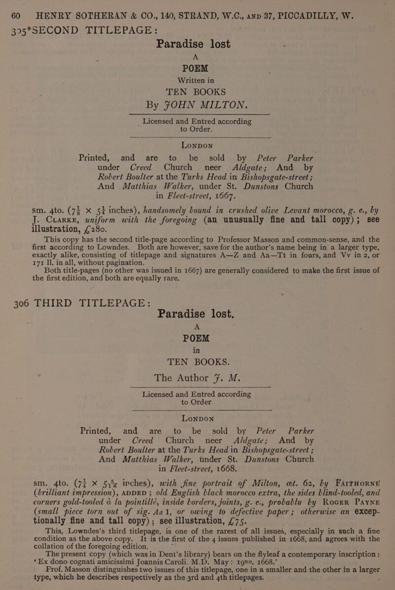 Boa SOON Deli LE PAGE: Paradise. lost A POEM Written in TEN BOOKS By JOHN MILTON. Licensed and Entred according to Order. Lonpon Printed, and are to be sold by Peter Parker under Creed Church neer Aldgate; And _ by Robert Boulter at the Turks Head in Bishopsgate-street ; And Matthias Walker, under St. Dunstons Church in Fleet-street, 1667. sm. 4to. (7§ X 54 inches), handsomely lound in crushed olive Levant morocco, g. e., by J. Crarke, uniform with the foregoing (an unusually fine and tall copy); see illustration, £280. This copy has the second title-page according to Professor Masson and common-sense, and the first according to Lowndes. Both are however, save for the author's name being in a larger type, exactly alike, consisting of titlepage and signatures A—Z and Aa—Tt in fours, and Vv in 2, or 171 ll. in all, without pagination. Both title-pages (no other was issued in 1667) are generally considered to make the first issue of the first edition, and both are equally rare, 306 THIRD TITLEPAGE: Paradise lost. A POEM in TEN BOOKS. The Author Ff. M. Licensed and Entred according to Order. LoNDON Printed, and are to be sold by Peter Parker under Creed Church neer Aldgate; And _ by Robert Boulter at the Turks Head in Bishopsgate-street ; And Matthias Walker, under St. Dunstons Church in Fleet-street, 1668. sm. 4to. (7¢ X 57% inches), with fine portrait of Milton, et. 62, by FAitHornE (brilliant impression), ADDED ; old English black morocco extra, the sides Llind-tooled, and corners gold-tooled &amp; la pointillé, inside lorders, joints, g. e., proballu by RoceR Payne (small piece torn out of sig. Aal, or owing to defective paper; otherwise an excep- tionally fine and tall copy); see illustration, £75. This, Lowndes’s third titlepage, is one of the rarest of all issues, especially in such a fine condition as the above copy. It is the first of the 4 issues published in 1668, and agrees with the collation of the foregoing edition. : The present copy (which was in Dent's library) bears on the flyleaf a contemporary inscription: ‘Ex dono cognati amicissimi Joannis Caroli. M.D. May: 1gno, 1668.’ Prof. Masson distinguishes two issues of this titlepage, one in a smaller and the other in a larger type, which he describes respectively as the 3rd and 4th titlepages.