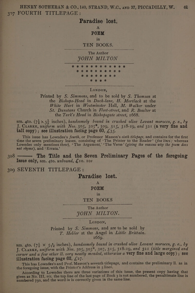 Paradise lost. A POEM in TEN BOOKS. The Author YOHN MILTON * * * * * *¥* KF &amp; KH RE XK * * * * * Lonpon, Printed by S. Simmons, and to be sold by S. Thomson at the Bishops-Head in Duck-lane, H. Mortlack at the White Hart in Westminster Hall, M. Walker under St. Dunstans Church in Fleet-street, and R. Boulter at the Turk’s Head in Bishopsgate street, 1668. sm. 4to. (7% 5+ inches), handsomely bound in crushed olive Levant morocco, g. e., ly J. Crarke, uniform with Nos. 395, 305*, 309, 315, 318-19, and 321 (a very fine and tall copy) ; see illustration facing page 60, £35. This issue has Lowndes’s fourth, or Professor Masson’s sixth titlepage, and contains for the first time the seven preliminary leaves, consisting of ‘The Printer to the Reader’ (jive lines ; whereas Lowndes only mentions three), ‘The Argument,’ ‘The Verse’ (giving the reasons why the poem does not rhyme), and ‘ Errata.’ The Title and the Seven Preliminary Pages of the foregoing Issue only, sm. 4to. unbound, £10. 10s Paradise lost. A POEM in TEN BOOKS The Author FOHN MILTON. Lonpon, Printed by S. Simmons, and are to be sold by T. Helder at the Angel in Little Brittain. 1669. sm. 4to. (74 X 533; inches), handsomely bound in crushed olive Levant morocco, g.e., Ly J. Crarkg, uniform with Nos. 305, 305*, 397, 315, 318-19, and 321 (title margined and corner and a few other Il. very neatly mended, otherwise a very fine and large copy) ; see illustration facing page 62, £27. This has Lowndes’s and Prof. Masson’s seventh titlepage, and contains the preliminary ll. as in the foregoing issue, with the Printer’s Address in 5 lines. According to Lowndes there are three variations of this issue, the present copy having that given as No. III, viz. the top line of the last page of Book 3 is not numbered, the penultimate line is numbered 750, and the word in is correctly given in the same line.
