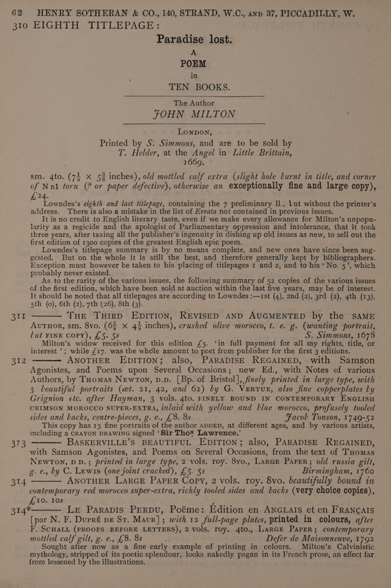 Slo BIGH THAT LE PAGE Paradise lost. A POEM in TEN BOOKS. The Author JOHN MILTON LONDON, Printed by S. Simmons, and are to be sold by T. Helder, at the Angel in Little Brittain, 1669. sm. 4to. (72 X 5% inches), old mottled calf extra (slight hole burnt in title, and corner of Nnl torn (? or paper defective), otherwise an exceptionally fine and large copy), 24. : Lowndes'’s eighth and last titlepage, containing the 7 preliminary ll., Lut without the printer's address. There is also a mistake in the list of Evvata not contained in previous issues. It is no credit to English literary taste, even if we make every allowance for Milton’s unpopu- larity as a regicide and the apologist of Parliamentary oppression and intolerance, that it took three years, after taxing all the publisher’s ingenuity in dishing up old issues as new, to sell out the first edition of 1300 copies of the greatest English epic poem. Lowndes’s titlepage summary is by no means complete, and new ones have since been sug- gested. But on the whole it is still the best, and therefore generally kept by bibliographers. Exception must however be taken to his placing of titlepages 1 and 2, and to his ‘ No. 5’, which probably never existed. As to the rarity of the various issues, the following summary of 52 copies of the various issues of the first edition, which have been sold at auction within the last five years, may be of interest. It should be noted that all titlepages are according to Lowndes :—1st (4), 2nd (2), 3rd (2), 4th (13), 5th (0), 6th (2), 7th (26), 8th (3). 311 ——— THE THIRD EDITION, REVISED AND AUGMENTED by the SAME AuTHor, sm. 8vo. (63 x 4% inches), crushed olive morocco, t. e. g. (wanting portrait, Lut FINE Copy), £5. 58 S. Simmons, 1678 Milton’s widow received for this edition £5. ‘in full payment for all my rights, title, or interest '; while £17. was the whole amount to poet from publisher for the first 3 editions. 312 ——— ANOTHER EDITION; also, PARADISE REGAINED, with Samson Agonistes, and Poems upon Several Occasions; new Ed., with Notes of various Authors, by Toomas Newron, p.p. [Bp. of Bristol], finely printed in large type, with 3 leautiful portraits (et. 21, 42, and 62) by G. VeERTuE, also fine copperplates ly Grignion etc. after Hayman, 3 vols. 4to, FINELY BOUND IN CONTEMPORARY ENGLISH CRIMSON MOROCCO SUPER-EXTRA, inlaid with yellow and blue morocco, profusely tooled sides and backs, centre-pieces, g. e., £8. 8s Facolb Tonson, 1749-52 This copy has 15 fine portraits of the author ADDED, at different ages, and by various artists, including a CRAYON DRAWING Signed ‘Sir Thos’ Lawrence.’ 313 ——— BASKERVILLE’S BEAUTIFUL EDITION; also, PARADISE REGAINED, with Samson Agonistes, and Poems on Several Occasions, from the text of THomas NEWTON, DD.; printed in large type, 2 vols. roy. 8vo., LARGE PaPER; old russia gilt, g.e., by C. Lewis (one joint cracked), £5. 5s Birmingham, 1760 314 ———— ANOTHER LARGE PAPER Copy, 2 vols. roy. 8vo. beautifully bound in contemporary red morocco super-extra, richly tooled sides and backs (very choice copies), £10. Ios 314*———— LE Parapis PERDU, Poéme: Edition en ANGLAIS et en FRANCAIS [par N. F. Dupré pe St. Maur]; with 12 full-page plates, printed in colours, after I’, SCHALL (PROOFS BEFORE LETTERS), 2 vols. roy. 4to., Larcr Paper; contemporary mottled calf gilt, g. e., £8. 8s ; Defer de Maisonneuve, 1792 Sought after now as a fine early example of printing in colours. Milton's Calvinistic mythology, stripped of its poetic splendour, looks nakedly pagan in its French prose, an effect far from lessened by the illustrations.
