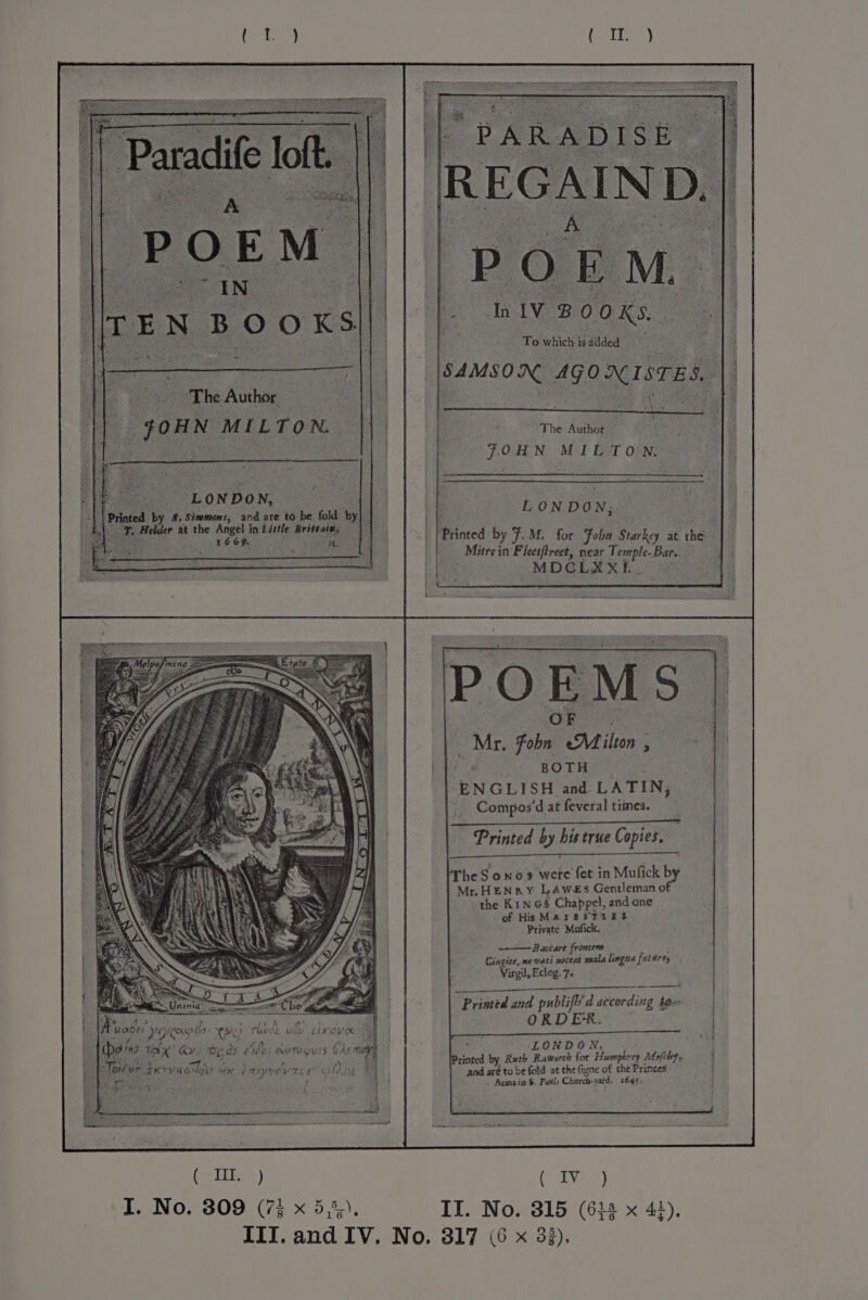 The Authoh 9 1% : fo HN MI L TON. LON DON, | Printed by 5. M. for Fobn Starke a th | Mitrein Fleetftreet, f Temple Baie MDCLXXE. oe ON Mr, Fobn Milton , las BOTH |. ENGLISH and LATIN, t. Compos’d at feveral tines. set Printed by his true Copies. The Sonos were fet in Mufick by | Mr HENRY Lawes Gentleman of the Kine Chappel, andone_ of His Mara SPE Ss Private Mafick, ———- Baccare frontems — Cingite, xe vati noceat naala lingita futeroy .— Virgil, Eclog. 7. ' e : ‘Printed and publifh'd according ten ORDER. — Printed by Ruth Raworrh for Hamplrey Afo(cleg. and aré to be fold at the figne of the Princes . Armein 8. Puls Churchyard. 2644. (riiies| (Iv) I. No. 309 (73 x 5,3). IT. No. 315 (612 x 44).