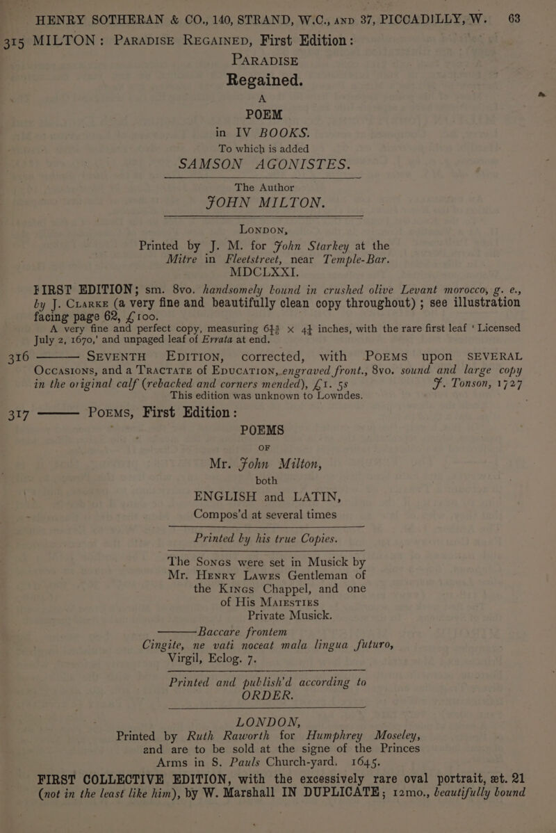 315 MILTON: ParapisE RecatneD, First Edition: PARADISE Regained. A POEM in IV BOOKS. To which is added SAMSON AGONISTES. The Author J OHN MIL ee Petron. Printed by J. M. for Yohn Starkey at the Mitre in Fleetstreet, near Temple-Bar. MDCLXXI. FIRST EDITION; sm. 8vo. handsomely lound in crushed olive Levant morocco, g. e., by J. Cuarxe (a Very fine and beautifully clean copy throughout) ; see illustration facing page 62, £100. A very fine and perfect copy, measuring 642 x 4} inches, with the rare first leaf ‘ Licensed July 2, 1670,’ and unpaged leaf of Errata at end. SEVENTH EDITION, corrected, with POEMS upon SEVERAL Occasions, and a TRAcTATE of Epucation, engraved front. 8vo. sound and large copy in the original calf (rebacked and corners mended), £1. 58 F. Tonson, oo This edition was unknown to Lowndes. Poems, First Edition: 316 317 POEMS OF Mr. fohn Milton, both ENGLISH and LATIN, Compos’d at several times Printed by his true Copies. The Sones were set in Musick by Mr. Henry Lawes Gentleman of the Kines Chappel, and one of His MargestTIEs Private Musick. Baccare frontem Cingite, ne vati noceat mala lingua futuro, Virgil, Eclog. 7. Printed and publish'd according to ORDER. LONDON, Printed by Ruth Raworth for Humphrey Moseley, end are to be sold at the signe of the Princes Arms in S. Pauls Church-yard, 1645. FIRST COLLECTIVE EDITION, with the excessively rare oval portrait, et. 21 (not in the least like him), by W. Marshall IN DUPLICATE; 12mo., beautifully bound