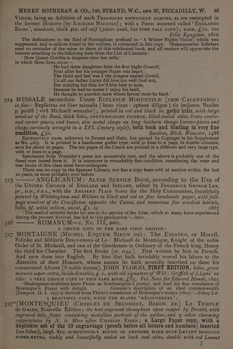 Viston, being an Addition of such TRAGEDIES ESPECIALLY FAMOUS, as are exempted in the former Historie [by Ricuarp Niccots]; with a Poem annexed called ‘ ENGLANDS Eviza ’, woodcuts, thick 4to. old calf (joints weak, but FINE TALL COPY); RARE, £10. IOs Felix Kyngston, 1610 The dedications to the Earl of Nottingham prefixed to ‘ A Winter Nights Vision’, which was suppressed, and is seldom found in the volume, is contained in this copy. Shakespearian Scholars need no reminder of the value to them of this celebrated book, and all readers will appreciate the interest attaching to the following item from the List of Contents: ‘ How Queen Cordila in despaire slew her selfe,’ in which these lines occur— ‘He had three daughters faire the first hight Gonerell, Next after her his younger Ragan was begot ; The third and last was I the yongest named Cordell, Us all our father LErrE did love too well God wot, But minding her that lov’d him best to note, Because he had no sonne t’ enjoy his land, He thought to guerdon most where favour most he fand.’ 324 MISSALE secundum Usum EccLesi® MoGuNTIN2 [cum CALENDARIO ; in fine: Explicitus est liber missalis | bene visus: optima diligen | tia impssus Basilee p- puidd | viri Michaelé wenszler]|; printed in red and black in gothic letter, with large woodcut of the Rood, thick folio, CONTEMPORARY PIGSKIN, blind-tooled sides, brass centre- and corner pieces, and Losses, also metal clasps on long leathern thongs (centre-pieces and clasps curiously wrought in a XVI. Century style), both book and binding in very fine condition, £30. Basilee, Mich. Wenssler, 1488 EXCESSIVELY RARE, unknown to Brunet and Hain, but quoted by Copinger in his Supplement as No. 4163. It is printed ina handsome gothic type, with 30 lines to a page, in double columns, save for about 20 pages. The ten pages of the Canon are printed in a different and very large type, with 16 lines to a page. Specimens from Wenssler’s press are excessively rare, and the above is probably one of the finest ever issued from it. It is moreover in remarkably fine condition, considering the wear and tear books of this class must have undergone. There was no copy in the Spencer Library, nor has a copy been sold at auction within the last 20 years, or most probably ever before. 325 ——— ANGLICANUM: ALTAR SERVICE Book, according to the Ussz of ~ the Unitep CuHurcH of ENGLanp and IRELAND, edited by FrRepEricK GrorceE Lez, pr., D.D., F.S.A., with the Ancient Prarn Sone for the Holy Communion, leautifully printed by Whittingham and Wilkins in black and red on fine handmade paper, with full- page woodcut of the Crucifixion opposite the Canon, and numerous fine woodcut initials, folio, hf. white vellum, uncut, £2. 25 1867 ‘ The need of suitable books for use in the service of the Altar, which so many have experienced during the present Revival, has led to this publication.’—Jntro. 326 — ROMANUM~—w. No. 111, ante. A CHOICE COPY OF THE RARE FIRST EDITION: 327 MONTAIGNE (MiIcHEL EyQuEM SIEUR DE): The EssAyEs, or Morall, Politike and Militarie Discourses of Lo: Michaell de Montaigne, Knight of the noble Order of St. Michaell, and one of thé Gentlemen in Ordinary of the French king, Henry the third his Chamber. The first Booke [et. seqgg.]. First written by him in French. And now done into English. By him that hath inviolably vowed his labors to the /Eternitie of their Honours, whose names he hath severally inscribed on these his consecrated Altares [6 noble dames], JOHN FLORIO, FIRST EDITION, folio, green morocco super-extra, inside dentelles, g. e., with old signature of ‘Will: Griffith of LLyne’ on title: A VERY CHOICE COPY OF THIS RARE BOOK, £65. Val. Sims for Edward Blount, 1603 ‘Shakespeare doubtless knew Florio as Southampton’s protégé, and read his fine translation of ‘Montaigne’s Essays with delight. . . . Gonzalo’s description of an ideal commonwealth (Tempest, II. 1. 147) is derived from Florio’s translation of Montaigne’s essays (1603).'’—Sidney Lee A BEAUTIFUL COPY, WITII THE PLATES ‘ DECOUVERTES’: 327*|[|MONTESQUIEU (CHARLES DE SECONDAT, BARON DE] Le TEMPLE de Gnipg, Nouvelle Edition; the text engraved throughout upon copper by Drouét, with engraved title, front. containing medallion portrait of the author, and 9 other charming copperplates by N. le Mire after Cuartes E1sen; a Large Paper copy, with a duplicate set of the 10 engravings (proofs before all letters and numbers) inserted (see Lelow), impl. 8vo. sumpTUOUSLY BOUND IN CRUSHED DARK BLUE LEVANT MOROCCO SUPER-EXTRA, richly and beautifully tooled on lack and sides, doublé with red Levant 5
