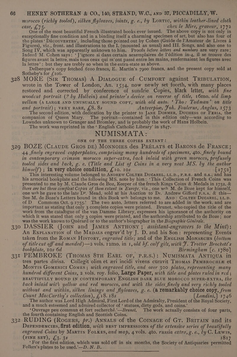 328 morocco (richly tooled), silken flyleaves, joints, g. e., by Lortic, within leather-lined cloth CASE, L Pat chex le Mire, graveur, 1772 One of the most beautiful French illustrated books ever issued. The above copy is not only in exceptionally fine condition and in a binding itself a charming specimen of art, but also has four of the plates ‘ D&amp;couveErTEs’, including those pointed out by Cohen (Guide de l’Amateur de Livres 4 Figures), viz., front. and illustrations to the I. (mounted as usual) and III. Songs, and also one to Song IV, which was apparently unknown to him. Proofs before letters and numbers are very rare; Indeed M. Cohen says: ‘J’ignore si dans certain sexemplaires de l’édition in-4, il se trouve des figures avant la lettre, mais tous ceux qui m’ont passé entre les mains, renfermaient les figures avec la Jettre’: but they are trebly so when in the extra-state as above. Delberque’s copy fetched 6100 francs, E. Martin’s 7900 francs, and the present copy sold at Sotheby’s for £106. MORE (Sir THomas) A DIALOGUE of CUMFORT against TRIBULATION, wrote in the Tower of London, An. 1534, now newly set foorth, with many places restored and corrected by conference of sundrie Copies, black letter, with fine woodcut portrait (? by Holbein) and printer’s device on reverse of title, 16mo. old limp vellum (A LARGE AND UNUSUALLY SOUND copy, with old auto. ‘Tho: Tudman’ on title and portrait); VERY RARE, £8. 8s Antverpie, Foh. Foulerus, Anglus, 1573 The second edition, with dedication by the printer to JANE DoRMER, DucHEss OF FERIA, the companion of Queen Mary. The portrait—contained in this edition only—was according to Lowndes unknown to Granger and Bromley, and is probably the work of Hans Holbein. The work was reprinted in the ‘ English Catholic Library’ in 1847. NUMISMATA: ONE OF THE THREE COPIES EXTANT: 44 finely engraved copperplates, comprising many hundreds of specimens, 4to. finely bound in contemporary crimson morocco super-extra, back inlaid with green morocco, profusely tooled sides and lack, g. e. (Title and List of Coins in a very neat MS. by the author himself) ; in very choice condition, £10. tos [1752] This interesting volume belonged to ANDREW COLTEE DUCAREL, LL.D., F.R.S. and s.A., and has his armorial bookplate and the following MS. note by him: ‘This Collection of French Coins was presented to me by M. Claude Gros de Boz, Keeper of the french Kings Coins &amp; Medals in 1752, &amp; there ave but three compleat Copies of them extant in Europe, viz., one wch M. de Boze kept for himself, one wch he gave to the late D'. Mead, sold at his Auction to Dr. Andrew Gifford F.s.a. &amp; this— See M. de Boze’s Letters bound in this Book wch belongs tome. AND: CoLTEE DUCAREL, LL.D. of D Commons Oct. 91755.’ The two auto, letters referred to are added in the work, and are important as stating that only 3 complete copies were printed. Brunet, who copied the title of the work from the catalogue of the van Damme Library, expresses his ignorance of the authority on which it was stated that only 3 copies were printed, and the authorship attributed to de Boze; nor was the work known to Quérard or to the author’s biographer in the Biographie Générale. 331 332 An ExpianaTion of the Mepats engrav’d by J. D. and his Son: representing Events taken from the Roman History, engraved title; and of the ENctisH Monarcus (Loftom of title cut off and mended)—2 vols. 12mo, in 1, old hf. calf gilt, with F. Trotter Brockett’s bookplate, 10s 6d Birmingham [c. 1780] PEMBROKE (THoMAs 8TH EARL OF, P.R.S.): NUMISMATA ANTIQUA in tres partes divisa. Collegit olim et eri incidi vivens curavit THomAS PEMBROCHI# et Montis Gomericr Comes; with engraved title, and over 300 plates, representing many hundred different Coins, 2 vols. roy. folio, Large Paper, with title and plates ruled in red ; BEAUTIFULLY BOUND IN CONTEMPORARY ENGLISH DARK BLUE MOROCCO SUPER-EXTRA, the back iniaid with yellow and red morocco, and with the sides finely and very richly tooled without and within, silken linings and flyleaves, g. e. (a remarkably choice copy, from Count MacCarthy’s collection), £18. 18s [ Londini,| 1746 The author was Lord High Admiral, First Lord of the Admiralty, President of the Royal Society, and a much esteemed and admired collector of ‘ statues, dirty gods, and coins.’ ‘Ouvrage peu commun et fort recherché.’—Brunet, The work actually consists of four parts, the fourth containing English and Scottish Coins. RUDING (RoceErs, pr.) ANNALS of the CoINAGE of GT. BRITAIN and its DePEnvENCcIES, first edition, with BEST IMPRESSIONS of the extensive series of beautifully engraved Coins by Martin Foxkes, and map, 4 vols. 4to. russia extra, g.e., Ly C. Lewis, (FINE SET), £3. 3s 1817 ‘For the first edition, which was sold off in six months, the Society of Antiquaries permitted Folkes’s plates to be used.’—D. N. B.