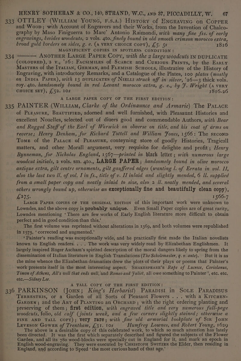 333 OTTLEY (WILLIAM YounG, F.s.A.) History of ENGRAVING on COPPER and Woop; with Account of Engravers and their Works, from the Invention of Chalco- graphy by Maso Finiguerra to Marc’ Antonio Raimondi, with many (fine fss. of early engravings, lesides wovdcuts, 2 vols. 4to. finely Lound in old smooth crimson morocco extra, broad gold borders on sides, g. e. (A VERY CHOICE Copy), £5. 5s Ay 1816 MAGNIFICENT COPIES IN SPOTLESS CONDITION : 334 ——— ANOTHER LARGE PAPER Copy, with the 2 large woodcuts IN DUPLICATE (COLOURED), 2 v., 56: Facsrmires of Scarce and Curious Prints, by the Earty Masters of the Iranian, GERMAN, and FLtemisu Scuoots, illustrative of the History of Engraving, with introductory Remarks, and a Catalogue of the Plates, 100 plates (mostly on InNpIA PapER), with 13 pupLicaTES of NiELxr struck off in silver, ’26—3 thick vols. roy. 4to. handsomely bound in red Levant morocco extra, g. e., by F. Wright (a vERY CHOICE SET), £52. 10s 1816-26 A LARGE PAPER COPY OF THE FIRST EDITION: 335 PAINTER (Wi tia, Clarke of the Ordinaunce and Armarie) The PALACE of PLeasure, BeaAuTiriep, adorned and well furnished, with Pleasaunt Histories and excellent Nouelles, selected out of diuers good and commendable Authors, with Bear and Ragged Staff of the Earl of Warwick on obverse on title, and his coat of arms on reverse; Henry Denham, for Richard Tottell and William Jones, 1566: The sEconp Tome of the Panace of PxeasurRE, conteyning store of goodly Histories, Tragicall matters, and other Morall argument, very requisite for delighte and profit; Henry Bynneman, for Nicholas England, 1567—printed in black letter ; with numerous large woodcut initials, 2 vols. sm. 4to., LARGE PAPER; handsomely lound in olive morocco antique extra, gilt centre ornaments, gilt gauffered edges (wanting l. of Errata in vol. I, also the last two ll, of vol. Tin fs., title of v. II inlaid and slightly mended, 6 ll. supplied from a small paper copy and neatly inlaid to sixe, also 2 ll. neatly mended, and several others wrongly bound up, otherwise an exceptionally fine and beautifully clean copy), £275. 1566-7 LARGE PAPER COPIES OF THE ORIGINAL EDITION of this important work were unknown to Lowndes, and the above copy is probably unique. Even Small Paper copies are of great rarity, Lowndes mentioning ‘There are few works of Early English literature more difficult to obtain perfect and in good condition than this.’ The first volume was reprinted without alterations in 1569, and both volumes were republished in 1575, ‘corrected and augmented.’ ‘Painter’s reading was exceptionally wide, and he practically first made the Italian novelists known to English readers. . . . The work was very widely read by Elizabethan Englishmen. It largely inspired Roger Ascham’s spirited description of the moral dangers likely to spring from the dissemination of Italian literature in English Translations (The Scholemaster, g.v. ante). But it is as the mine whence the Elizabethan dramatists drew the plots of their plays or poems that Painter's work presents itself in the most interesting aspect. SHAKESPEARE’S Rape of Lucrece, Coriolanus, Timon of Athens, All's well that ends well, and Romeo and fuliet, all owe something to Painter ’, etc. etc. etc.—Sidney Lee. A TALL COPY OF THE FIRST EDITION: 336 PARKINSON (Joun; King’s Herbarist) PARADISI in SOLE PARADISUS TERRESTRIS, or a Garden of all Sorts of Pleasant Flowers ... with a KiTcHEn- GarpeEn; and the Art of PLantinc an OrcHArRD ; with the right ordering planting and preserving of them; first edition, with engraved title and very numerous full-page woodcuts, folio, old calf (joints weak, and a few corners slightly stained; otherwise a FINE AND TALL copy); very rare; with fine old armorial lookplate of Sir Joun Leveson Gower of Trentham, £31. 10s Humfrey Lownes, and Robert Young, 1629 The above is a desirable copy of this celebrated work, to which so much attention has lately been directed. It was the first which separately described and figured the subjects of the Flower Garden, and all its 780 wood-blocks were specially cut in England for it, and mark an epoch in English wood-engraving. They were executed by CHRISTOPH SWITZER the Elder, then residing in England, and according to Speed ‘ the most curious hand of that age,’