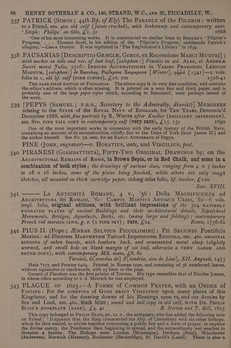ves 338 339 340 341 342 343 PATRICK (Simon; 44th Bp. of Ely) The PARABLE of the PiLGrim: written to a Friend, sm. 4to. old calf (joints cracked), with bookstamp and contemporary auto. ‘ Steph: Philips’ on title, £1. 58 1668 ‘One of his most interesting works. It is constructed on similar lines to Bunyan’s ‘ Pilgrim’s Progress.’ . . . Thomas Scott, in his edition of the ‘Pilgrim's Progress,’ commends Patrick's allegory.'—Canon Overton. It was reprinted in ‘The Englishman’s Library ' in 1839. PAUSANIAS [DEscrIPTIO GRACIA, Grecé, ex Recensione Marci Musur!] ; with anchor on title and rev. of last leaf, [colophon :| Venetiis in ed. Api, et ANDRE Soceri mensi Fulio, 15 16: InpicEs ACCURATISSIMI in. VARINI PHABORINI LEXICON Maenvum, [colophon:] ev BaotAcg, PwSeptos Xepepwos [ Winter), apd [1541 ]—2 vols. folio in 1, old hf. calf (FINE coPiEs), £10. 1os 1516-41 THE RARE FIRST EDITION OF PAUSANIAS. The above copy is in very fine condition, and contains the editor’s address, which is often missing. It is printed on a very fine and thick paper, and is probably one of the large paper copies which, ACrOTaInE to Renouard, were perhaps issued of the work. [PEPYS (SAMUEL; P.R.S., Secretary to the Admiralty, diarist)| MEMOIRES relating to the State of the Royat Navy of Encxanp, for Ten Years, Determin’d December 1688, with fine portrait Ly R. Wurte after Kneller (BRILLIANT IMPRESSION), sm. 8vo. FINE TALL copy in contemporary calf (very rare), £15. 15s 1690 One of the most important works in connexion with the early history of the British Navy, containing an account of its reconstruction, chiefly due to the Duke of York (later James II.) and © the author himself. See No. 72, ante, for an EARLY AUTOGRAPH of Pepys. PINE (JOHN, engraver)—v. HORATIUS, ante, and VIRGILIUS, post. PIRANESI (GIAMBATTISTA), FIrTY-Two ORIGINAL DRAWINGS by, on the ARCHITECTURAL Remains of Rome, in Brown Sepia, or in Red Chalk, and some in a combination of both styles ; the drawings of various sixes, ranging from 4 X 3 inches to 28 X 16 inches, some of the plates being finished, while others are only rough sketches, all mounted on thick cartridge paper, oblong atlas folio, hf. leather, £100. | Sec. XVIII. — Le ANTICHITA ROMANE, 4 v., °56: Della MAGNIFICENZA ed ARCHITETTURA del Romani, ’61: Campus Martivs Antrauz Urpis, *62—6 vols. impl. folio, original editions, with brilliant impressions of the 304 MASTERLY ENGRAVED PLATES of ancient Buildings and their architectural details, Sepulchral Monuments, Bridges, Aqueducts, Baths, etc. (many large and folding) ; contemporary French red morocco extra, g. e. (A FINE SET) ; rare, £24. Roma, 1756-62 P1US II. (Pope; AZNEAS SyLvius PICCOLOMINI): Pir SECUNDI Pontificis Maximi: ad Illustrem Manumerem Turcort Imperatorem Epistoia, sm. 4to. ORIGINAL BINDING Of oaken boards, with leathern lack, and ornamented metal clasp (slightly wormed, and small hole on blank margin of 1st leaf, otherwise a@ VERY LARGE AND SOUND CoPy), with contemporary MS. notes, £6. 6s Tarvisii, GLerardus de} F{landria, sive de Lisa], XII. Augusti, 1475 Hain *177, and Proctor 6464. Printed in Roman type, and consisting of 56 numbered leaves, without signatures or catchwords, with 25 lines to the page. Gerard of Flanders was the first printer of Treviso. His type resembles that of Nicolas Jenson, in whose office according to v. d. Meersch he was employed. PLAGUE oF 1625:—A FoRME of COMMON PRAYER, with an ORDER of Fastine: For the avertinc of Gops HEAUY VISITATION upon many places of this Kingdome, and for the drawing downe of his Blessings vpon vs, and our Armies by Sea and Land, sm. 4to., black letter; sownd and tall copy in old calf, witH Dr. Puiuip Bitss’s BOOKPLATE (Rare), L4. 48 B. Norton and F. Bill, 1625 This copy belonged to Puitip Buiss, pr., LL.D., the antiquary, who has added the following note on flyleaf: ‘Itappears that the King commanded the Abp. of Canterbury with six other bishops, whom he then named, to advise together concerning a public fast and a form of prayer, to implore the divine mercy, the Pestilence then beginning to spread, and the extraordinary wet weather to threaten a famine. The Bishops were London (Monteigne), Durham (Neal), Winchester (Andrewes), Norwich (Harsnet), Rochester (Buckeridge), St. David's (Laud).’ There is also a