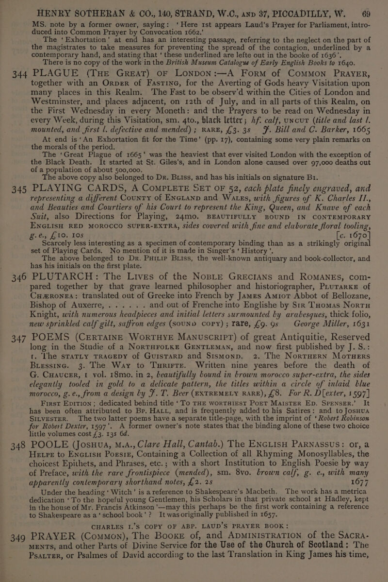MS. note by a former owner, saying: ‘Here 1st appears Laud's Prayer for Parliament, intro- duced into Common Prayer by Convocation 1662.’ The ‘Exhortation’ at end has an interesting passage, referring to the neglect on the part of the magistrates to take measures for preventing the spread of the contagion, underlined by a contemporary hand, and stating that ‘ these underlined are lefte out in the booke of 1636’, There is no copy of the work in the British Museum Catalogue of Early English Books to 1640. 344 PLAGUE (THE GREAT) OF LONDON:—A Form of CoMMON PRAYER, together with an OrpeR of Fasrine, for the Averting of Gods heavy Visitation upon many places in this Realm. ‘The Fast to be observ’d within the Cities of London and Westminster, and places adjacent, on 12th of July, and in all parts of this Realm, on the First Wednesday in every Moneth: and the Prayers to be read on Wednesday in every Week, during this Visitation, sm. 4to., black letter; Af. calf, uncut (title and last I. mounted, and first l. defective and mended) ; RARE, £3. 3s F. Bill and C. Barker, 1665 At end is‘An Exhortation fit for the Time’ (pp. 17), containing some very plain remarks on the morals of the period. The ‘Great Plague of 1665’ was the heaviest that ever visited London with the exception of the Black Death. It started at St. Giles’s, and in London alone caused over 97,000 deaths out of a population of about 500,000. The above copy also belonged to Dr. Btiss, and has his initials on signature B1. 345 PLAYING CARDS, A CoMPLETE SET OF 52, each plate finely engraved, and representing a different County of ENGLAND and Watss, with figures of K. Charles IT., and Beauties and Courtiers of his Court to represent the King, Queen, and Knave of each Suit, also Directions for Playing, 24mo. BEAUTIFULLY BOUND IN CONTEMPORARY ENGLISH RED MOROCCO SUPER-EXTRA, Sides covered with fine and elaborate floral tooling, g. dy, £105,105 [c. 1670] Scarcely less interesting as a specimen of contemporary binding than as a strikingly original set of Playing Cards. No mention of it is made in Singer’s ‘ History’. The above belonged to Dr. Puitip Biiss, the well-known antiquary and book-collector, and has his initials on the first plate. 346 PLUTARCH: The Lives of the NospLE GREcIANS and ROMANEs, com- pared together by that grave learned philosopher and historiographer, PLurarke of CH#RONEA: translated out of Greeke into French by James Amior Abbot of Bellozane, Bishop of; Auxérresiy 7h. seu and out of Frenche into Englishe by Str Tuomas Nortu Knight, with numerous headpieces and initial letters surmounted by arabesques, thick folio, new sprinkled calf gilt, saffron edges (SoUND copy); rare, £9.9s George Miller, 1631 347 POEMS (CERTAINE WoRTHYE MANUSCRIPT) of great Antiquitie, Reserved long in the Studie of a NortHroLke GENTLEMAN, and now first published by J. S.: t. ‘he staTLty TRAGEDY of GuisTARD and SismMonp. 2. The NortTHern MorTuHeErs Biessinc. 3. The Way to Turirre. Written nine yeares before the death of G. Cuaucer, 1 vol. 18mo. in 2, beautifully bound in brown morocco super-extra, the sides elegantly tooled in gold to a delicate pattern, the titles within a circle of inlaid blue morocco, g.e., from a design ly F. T. Beer (EXTREMELY RARE), £8. For R. D[exter, 1597] First EpiTion ; dedicated behind title ‘To THE WORTHIEST PoET MAISTER Ep. SPENSER.’ It has been often attributed to Br. HALL, and is frequently added to his Satires: and to JosHua SILVESTER. The two latter poems have a separate title-page, with the imprint of ‘ Robert Robinson for Robert Dexter, 1597’. A former owner’s note states that the binding alone of these two choice little volumes cost £3. 13s 6d. : 348 POOLE (Josuua, M.A., Clare Hall, Cantab.) The ENGLISH PARNASSUS: or, a Hetre to Enctisu Pogsiz, Containing a Collection of all Rhyming Monosyllables, the choicest Epithets, and Phrases, etc.; with a short Institution to English Poesie by way of Preface, with the rare frontispiece (mended), sm. 8vo. brown calf, g. e., with many apparently contemporary shorthand notes, £2. 25 1677 Under the heading ‘ Witch’ is a reference to Shakespeare’s Macbeth. The work has a metrica dedication ‘To the hopeful young Gentlemen, his Scholars in that private school at Hadley, kept in the house of Mr. Francis Atkinson '—may this perhaps be the first work containing a reference to Shakespeare as a‘school book’? It wasoriginally published in 1657. CHARLES I.’§ COPY OF ABP. LAUD’S PRAYER BOOK: 349 PRAYER (Common), The Booxe of, and ADMINISTRATION of the SAcRa- MENTS, and other Parts of Divine Service for the Use of the Church of Scotland: The PsatTeER, or Psalmes of David according to the last Translation in King James his time,