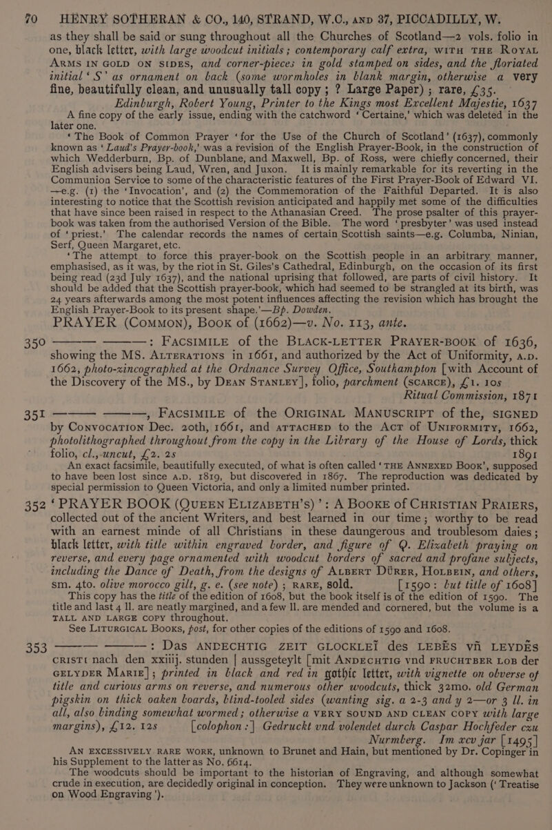 590 351 352 353 as they shall be said or sung throughout all the Churches of Scotland—z2 vols. folio in one, black letter, with large woodcut initials ; contemporary calf extra, witu THE RoyaL ARMS IN GOLD ON SIDES, and corner-pieces in gold stamped on sides, and the floriated initial ‘.S'’ as ornament on back (some wormholes in blank margin, otherwise a very fine, beautifully clean, and unusually tall copy ; ? Large Paper) ; rare, £35. — Edinburgh, Robert Young, Printer to the Kings most Excellent Majestie, 1637 A fine copy of the early issue, ending with the catchword ‘ Certaine,’ which was deleted in the later one. ‘The Book of Common Prayer ‘for the Use of the Church of Scotland’ (1637), commonly known as ‘ Laud’s Prayer-book,’ was a revision of the English Prayer-Book, in the construction of which Wedderburn, Bp. of Dunblane, and Maxwell, Bp. of Ross, were chiefly concerned, their English advisers being Laud, Wren, and Juxon. It is mainly remarkable for its reverting in the Communion Service to some of the characteristic features of the First Prayer-Book of Edward VI. —e.g. (1) the ‘Invocation’, and (2) the Commemoration of the Faithful Departed. It is also interesting to notice that the Scottish revision anticipated and happily met some of the difficulties that have since been raised in respect to the Athanasian Creed. The prose psalter of this prayer- book was taken from the authorised Version of the Bible. The word ‘ presbyter’ was used instead of ‘priest.’ The calendar records the names of certain Scottish saints—e.g. Columba, Ninian, Serf, Queen Margaret, etc. ‘The attempt to force this prayer-book on the Scottish people in an arbitrary manner, emphasised, as it was, by the riot in St. Giles’s Cathedral, Edinburgh, on the occasion of its first being read (23d July 1637), and the national uprising that followed, are parts of civil history. It should be added that the Scottish prayer-book, which had seemed to be strangled at its birth, was 24 years afterwards among the most potent influences affecting the revision which has brought the English Prayer-Book to its present shape.’.—Bp. Dowden. PRAYER (Common), Book of (1662)—v. No. 113, ante. —: FACSIMILE of the BLACK-LETTER PRAYER-BOOK of 1636, showing the MS. AtreraTions in 1661, and authorized by the Act of Uniformity, a.p. 1662, photo-xincographed at the Ordnance Survey Office, Southampton [with Account of the Discovery of the MS., by Dean Stantey], folio, parchment (scarce), £1. 10s Ritual Commission, 1871 —, FAcsIMILE of the ORIGINAL MANUSCRIPT of the, SIGNED by Convocation Dec. 20th, 1661, and arracHep to the Acr of Unirormity, 1662, photolithographed throughout from the copy in the Library of the House of Lords, thick folio, cl.,-uncut, £2. 25 | 1891 An exact facsimile, beautifully executed, of what is often called ‘THE ANNEXED Boox’, supposed to have been lost since a.p. 1819, but discovered in 1867, The reproduction was dedicated by special permission to Queen Victoria, and only a limited number printed. ‘PRAYER BOOK (QUEEN ELIZABETH’S) ’: A BOOKE of CHRISTIAN PRAIERS, collected out of the ancient Writers, and best learned in our time; worthy to be read with an earnest minde of all Christians in these daungerous and troublesom daies ; black letter, with title within engraved border, and figure of Q. Elixabeth praying on reverse, and every page ornamented with woodcut borders of sacred and profane subjects, including the Dance of Death, from the designs of AtBeRT Direr, Hovsein, and others, sm. 4to. olive morocco gilt, g. e. (see note) ; RARE, sold. [1590: Lut title of 1608] This copy has the #itle of the edition of 1608, but the book itself is of the edition of 1590. The title and last 4 ll. are neatly margined, and a few ll. are mended and cornered, but the volume is a TALL AND LARGE copy throughout. See LiturGicaL Books, fost, for other copies of the editions of 1590 and 1608. —_: Das ANDECHTIG ZEIT GLOCKLEI des LEBES vii LEYDES cristTt nach den xxiilj. stunden | aussgeteylt [mit ANDECHTIG vnd FRUCHTBER LoB der GELYDER Marie]; printed in black and red in gothic letter, with vignette on obverse of title and curious arms on reverse, and numerous other woodcuts, thick 32mo. old German pigskin on thick oaken boards, blind-tooled sides (wanting sig. a 2-3 and y 2—or 3 ll. in all, also binding somewhat wormed ; otherwise a VERY SOUND AND CLEAN Copy with large margins), £12. 12s [colophon : | Gedruckt vnd volendet durch Caspar Hochfeder cxu Nurmlerg. Im xcv jar [1495 | AN EXCESSIVELY RARE WORK, unknown to Brunet and Hain, but mentioned by Dr. Copinger in his Supplement to the latter as No. 6614. The woodcuts should be important to the historian of Engraving, and although somewhat crude in execution, are decidedly original in conception. They were unknown to Jackson (‘ Treatise on Wood Engraving’).