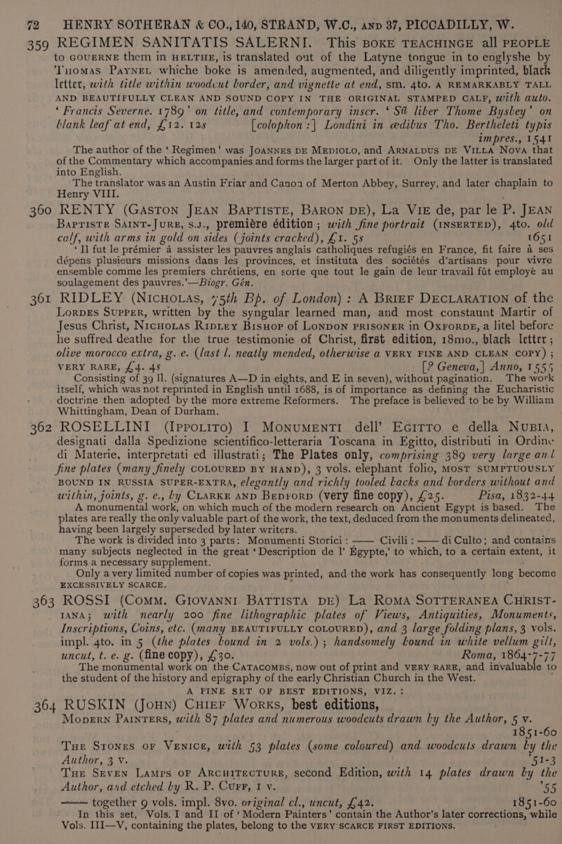 359 REGIMEN SANITATIS SALERNI. This BOKE TEACHINGE all PEOPLE to GOUERNE them in HELTHE, is translated out of the Latyne tongue in to englyshe by ‘Yiiomas PayNneL whiche boke is amended, augmented, and diligently imprinted, black letter, with title within woodcut border, and vignette at end, sm. 4to. A REMARKABLY TALL AND BEAUTIFULLY CLEAN AND SOUND COPY IN THE ORIGINAL STAMPED CALF, with auto. ‘ Francis Severne. 1789’ on title, and contemporary inscr. ‘ St liber Thome Bysley’ on blank leaf at end, £12. 125 [colophon :| Londini in edibus Tho. Bertheleti typis impres., 1541 The author of the ‘ Regimen’ was JoANNEs DE MEDIOLO, and ARNALDUS DE VILLA Nova that of the Commentary which accompanies and forms the larger part of it. Only the latter is translated into English. The translator was an Austin Friar and Canoa of Merton Abbey, Surrey, and later chaplain to Henry VIII. 360 RENTY (GAsTON JEAN BAPTISTE, BARON DE), La VIE de, par le P. JEAN BapTisTE SAINT-JURE, S.J., premiére édition ; with fine portrait (INSERTED), Ato. old calf, with arms in gold on sides (joints arached); Lin OS (651 ‘Tl fut le prémier™ a assister les pauvres anglais catholiques refugiés en France, fit faire 4 ses dépens plusieurs missions dans les provinces, et instituta des sociétés d'artisans pour vivre ensemble comme les premiers chrétiens, en sorte que tout le gain de leur travail fat employe au soulagement des pauvres.’—Biogr. Gén. 361 RIDLEY (NicuHo as, 475th Bp. of London) : A BRIEF DECLARATION of the LorpEs SupPER, written by the syngular learned man, and most constaunt Martir of Jesus Christ, Nicnoxtas Riptey Brisuop of LoNDoN PRISONER in OxrorDgE, a litel before he suffred deathe for the true testimonie of Christ, first edition, 18mo., black letter ; olive morocco extra, g. e. (last l. neatly mended, otherwise a VERY FINE AND CLEAN COPY) ; VERY RARE, £4. 45 [? Geneva, | Anno, 1555 Consisting of 39 ll. (signatures A—D in eights, and E in seven), without pagination. The work itself, which was not reprinted in English until 1688, is of importance as defining the Eucharistic doctrine then adopted by the more extreme Reformers. The preface is believed to be by William Whittingham, Dean of Durham. 362 ROSELLINI (Ipporiro) I MonumentTi dell’ Ecitro e della Nusia, designati dalla Spedizione scientifico-letteraria Toscana in Egitto, distributi in Ordine di Materie, interpretati ed illustrati; The Plates only, comprising 389 very large anl fine plates (many finely COLOURED BY HAND), 3 vols. elephant folio, Most SUMPTUOUSLY BOUND IN RUSSIA SUPER-EXTRA, elegantly and richly tooled Lacks and borders without and within, joints, g. e., by CLARKE AND Beprorp (very fine copy), £25. Pisa, 1832-44 A monumental work, on which much of the modern research on Ancient Egypt is based. The plates are really the only valuable part of the work, the text, deduced from the monuments delineated, having been largely superseded by later writers. The work is divided into 3 parts: Monumenti Storici : Civili : —— diCulto; and contains many subjects neglected in the great ‘Description de |’ Egypte,’ to which, to a certain extent, it forms a necessary supplement. Only avery limited number of Sobics was printed, and the work has consequently long beconie EXCESSIVELY SCARCE. 363 ROSSI (Comm. GIOVANNI BATTISTA DE) La RoMA SOTTERANEA CHRIST- IANA; with nearly 200 fine lithographic plates of Views, Antiquities, Monuments, Inscriptions, Coins, etc. (many BEAUTIFULLY COLOURED), and 3 large folding plans, 3 vols. impl. 4to. in 5 (the plates bound in 2 vols.) ; handsomely lound in white vellum oe uncut, t. e. g. (fine copy), £30. Roma, 1864-7 The monumental work on’ the CATACOMBS, now out of print and VERY RARE, and pede ule ‘to the student of the history and epigraphy of the early Christian CAaeo in the West. A PINE SET OF BEST EDITIONS, VIZ. 364 RUSKIN (JoHN) CHIEF Works, best editions, MoperNn Painters, with 87 plates and numerous woodcuts drawn ly the Author, 5 v. 1851-60 Tue Srones or Venice, with 53 plates (some coloured) and woodcuts drawn by the Author, 3 v. 51-3 Tne Seven Lamps oF ARCHITECTURE, Second Edition, with 14 plates drawn by the Author, and etched by R. P. Curr, I y. bigte together 9 vols. impl. 8vo. original cl., uncut, £42. 1851-60 In this set, Vols. I and II of ' Modern Painters’ contain the Author’s later corrections, while Vols. III—V, containing the plates, belong to the VERY SCARCE FIRST EDITIONS.