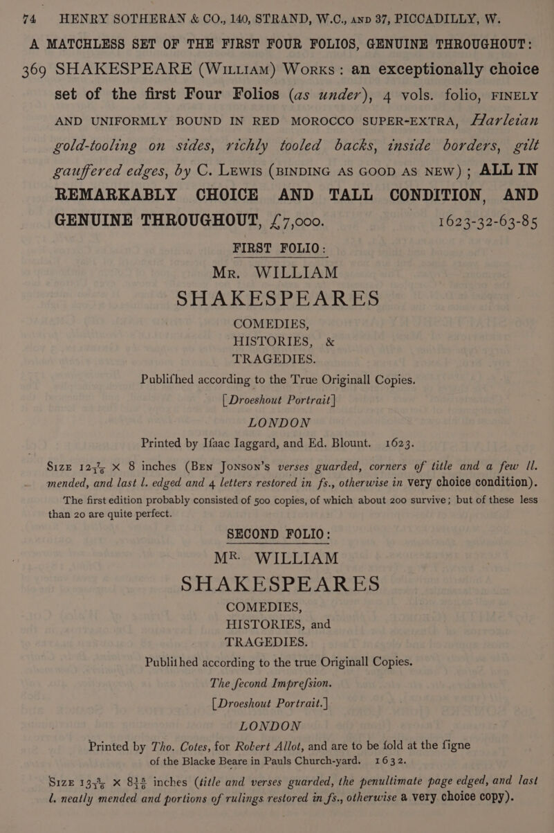 A MATCHLESS SET OF THE FIRST FOUR FOLIOS, GENUINE THROUGHOUT: 369 SHAKESPEARE (Wittiam) Works: an exceptionally choice set of the first Four Folios (as under), 4 vols. folio, FINELY AND UNIFORMLY BOUND IN RED MOROCCO SUPER-EXTRA, f/arleian gold-tooling on stdes, richly tooled backs, inside borders, gilt gauffered edges, by C. LEWIs (BINDING AS GOOD As NEw); ALL IN REMARKABLY CHOICE AND TALL CONDITION, AND GENUINE THROUGHOUT, £7,000. 1623-32-63-85 FIRST FOLIO: Mr. WILLIAM SHAKESPEARES COMEDIES, HISTORIES, &amp; TRAGEDIES. Publifhed according to the True Originall Copies. [ Droeshout Portrait | LONDON Printed by Ifaac laggard, and Ed. Blount. 1623. Size 123% x 8 inches (Ben Jonson’s verses guarded, corners of title and a few II. mended, and last l. edged and 4 letters restored in fs., otherwise in very choice condition). The first edition probably consisted of 500 copies, of which about 200 survive; but of these less than 20 are quite perfect. SECOND FOLIO: Mk WILLIAM SHAKESPEARES COMEDIES, HISTORIES, and TRAGEDIES. Publithed according to the true Originall Copies. The fecond Imprefsion. [ Droeshout Portrait. | LONDON Printed by Tho. Cotes, for Robert Allot, and are to be fold at the figne of the Blacke Beare in Pauls Church-yard. 1632. Size 1358; x 834 inches (title and verses guarded, the penultimate page edged, and last l. neatly mended and portions of rulings. restored in fs., otherwise @ very choice copy).